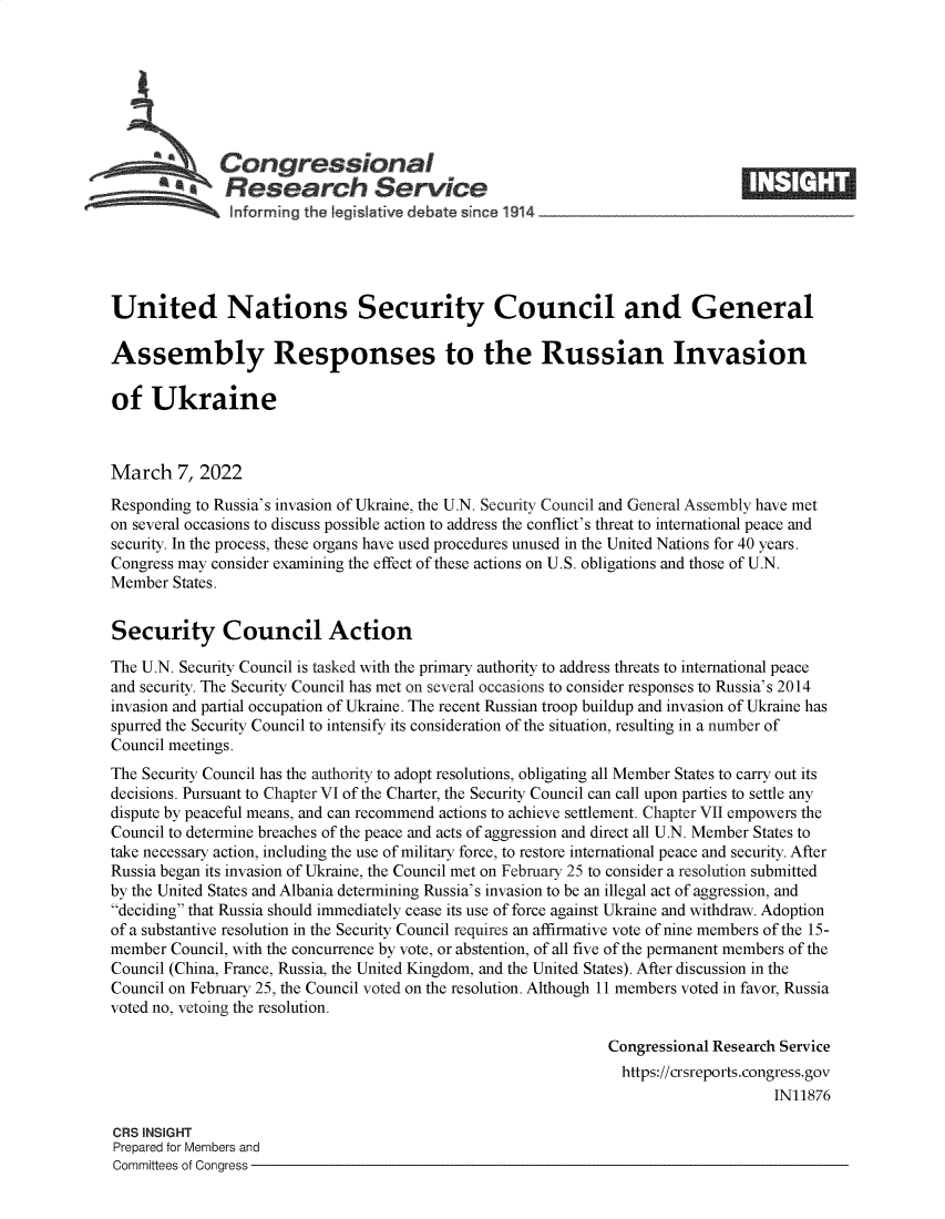 handle is hein.crs/govefjb0001 and id is 1 raw text is: SCongressional
SResearch Service
United Nations Security Council and General
Assembly Responses to the Russian Invasion
of Ukraine
March 7, 2022
Responding to Russia's invasion of Ukraine, the U.N. Security Council and General Assembly have met
on several occasions to discuss possible action to address the conflict's threat to international peace and
security. In the process, these organs have used procedures unused in the United Nations for 40 years.
Congress may consider examining the effect of these actions on U.S. obligations and those of U.N.
Member States.
Security Council Action
The U.N. Security Council is tasked with the primary authority to address threats to international peace
and security. The Security Council has met on several occasions to consider responses to Russia's 2014
invasion and partial occupation of Ukraine. The recent Russian troop buildup and invasion of Ukraine has
spurred the Security Council to intensify its consideration of the situation, resulting in a number of
Council meetings.
The Security Council has the authority to adopt resolutions, obligating all Member States to carry out its
decisions. Pursuant to Chapter VI of the Charter, the Security Council can call upon parties to settle any
dispute by peaceful means, and can recommend actions to achieve settlement. Chapter VII empowers the
Council to determine breaches of the peace and acts of aggression and direct all U.N. Member States to
take necessary action, including the use of military force, to restore international peace and security. After
Russia began its invasion of Ukraine, the Council met on February 25 to consider a resolution submitted
by the United States and Albania determining Russia's invasion to be an illegal act of aggression, and
deciding that Russia should immediately cease its use of force against Ukraine and withdraw. Adoption
of a substantive resolution in the Security Council requires an affirmative vote of nine members of the 15-
member Council, with the concurrence by vote, or abstention, of all five of the permanent members of the
Council (China, France, Russia, the United Kingdom, and the United States). After discussion in the
Council on February 25, the Council voted on the resolution. Although 11 members voted in favor, Russia
voted no, vetoing the resolution.
Congressional Research Service
https://crsreports.congress.gov
IN11876
CRS INSIGHT
Prepared for Members and
Committees of Congress



