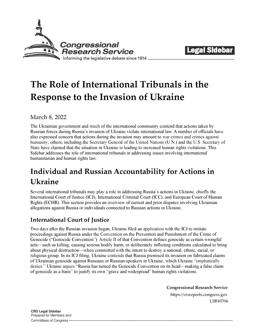 handle is hein.crs/govefjg0001 and id is 1 raw text is: Congressional                                             ______
*    Research Service                                          II         IIII
The Role of International Tribunals in the
Response to the Invasion of Ukraine
March 8, 2022
The Ukrainian government and much of the international community contend that actions taken by
Russian forces during Russia's invasion of Ukraine violate international law. A number of officials have
also expressed concern that actions during the invasion may amount to war crimes and crimes against
humanity; others, including the Secretary General of the United Nations (U.N.) and the U.S. Secretary of
State have claimed that the situation in Ukraine is leading to increased human rights violations. This
Sidebar addresses the role of international tribunals in addressing issues involving international
humanitarian and human rights law.
Individual and Russian Accountability for Actions in
Ukraine
Several international tribunals may play a role in addressing Russia's actions in Ukraine, chiefly the
International Court of Justice (ICJ), International Criminal Court (ICC), and European Court of Human
Rights (ECHR). This section provides an overview of current and prior disputes involving Ukrainian
allegations against Russia or individuals connected to Russian actions in Ukraine.
International Court of Justice
Two days after the Russian invasion began, Ukraine filed an application with the ICJ to initiate
proceedings against Russia under the Convention on the Prevention and Punishment of the Crime of
Genocide (Genocide Convention). Article II of that Convention defines genocide as certain wrongful
acts-such as killing, causing serious bodily harm, or deliberately inflicting conditions calculated to bring
about physical destruction-when committed with the intent to destroy a national, ethnic, racial, or
religious group. In its ICJ filing, Ukraine contends that Russia premised its invasion on fabricated claims
of Ukrainian genocide against Russians or Russian-speakers in Ukraine, which Ukraine emphatically
denies. Ukraine argues Russia has turned the Genocide Convention on its head-making a false claim
of genocide as a basis to justify its own grave and widespread human rights violations.
Congressional Research Service
https://crsreports.congress.gov
LSB10704
CRS Legal Sidebar
Prepared for Members and
Committees of Congress


