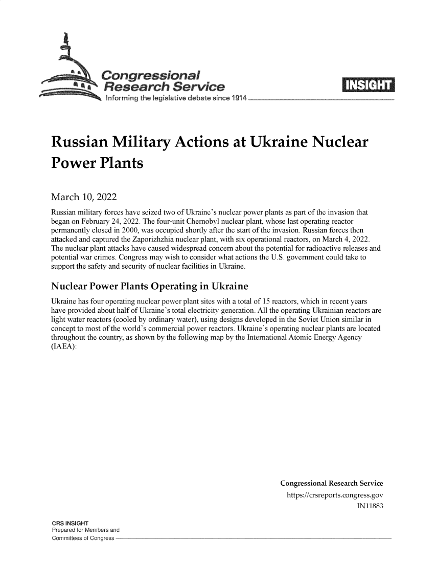 handle is hein.crs/govefjt0001 and id is 1 raw text is: Congressional
*. Research Service
Informing the I gislative debate since 1914

Russian Military Actions at Ukraine Nuclear
Power Plants
March 10, 2022
Russian military forces have seized two of Ukraine's nuclear power plants as part of the invasion that
began on February 24, 2022. The four-unit Chernobyl nuclear plant, whose last operating reactor
permanently closed in 2000, was occupied shortly after the start of the invasion. Russian forces then
attacked and captured the Zaporizhzhia nuclear plant, with six operational reactors, on March 4, 2022.
The nuclear plant attacks have caused widespread concern about the potential for radioactive releases and
potential war crimes. Congress may wish to consider what actions the U.S. government could take to
support the safety and security of nuclear facilities in Ukraine.
Nuclear Power Plants Operating in Ukraine
Ukraine has four operating nuclear power plant sites with a total of 15 reactors, which in recent years
have provided about half of Ukraine's total electricity generation. All the operating Ukrainian reactors are
light water reactors (cooled by ordinary water), using designs developed in the Soviet Union similar in
concept to most of the world's commercial power reactors. Ukraine's operating nuclear plants are located
throughout the country, as shown by the following map by the International Atomic Energy Agency
(IAEA):
Congressional Research Service
https://crsreports. congress.gov
IN11883

CRS INSIGHT
Prepared for Members and
Committees of Congress -

®M o °  r


