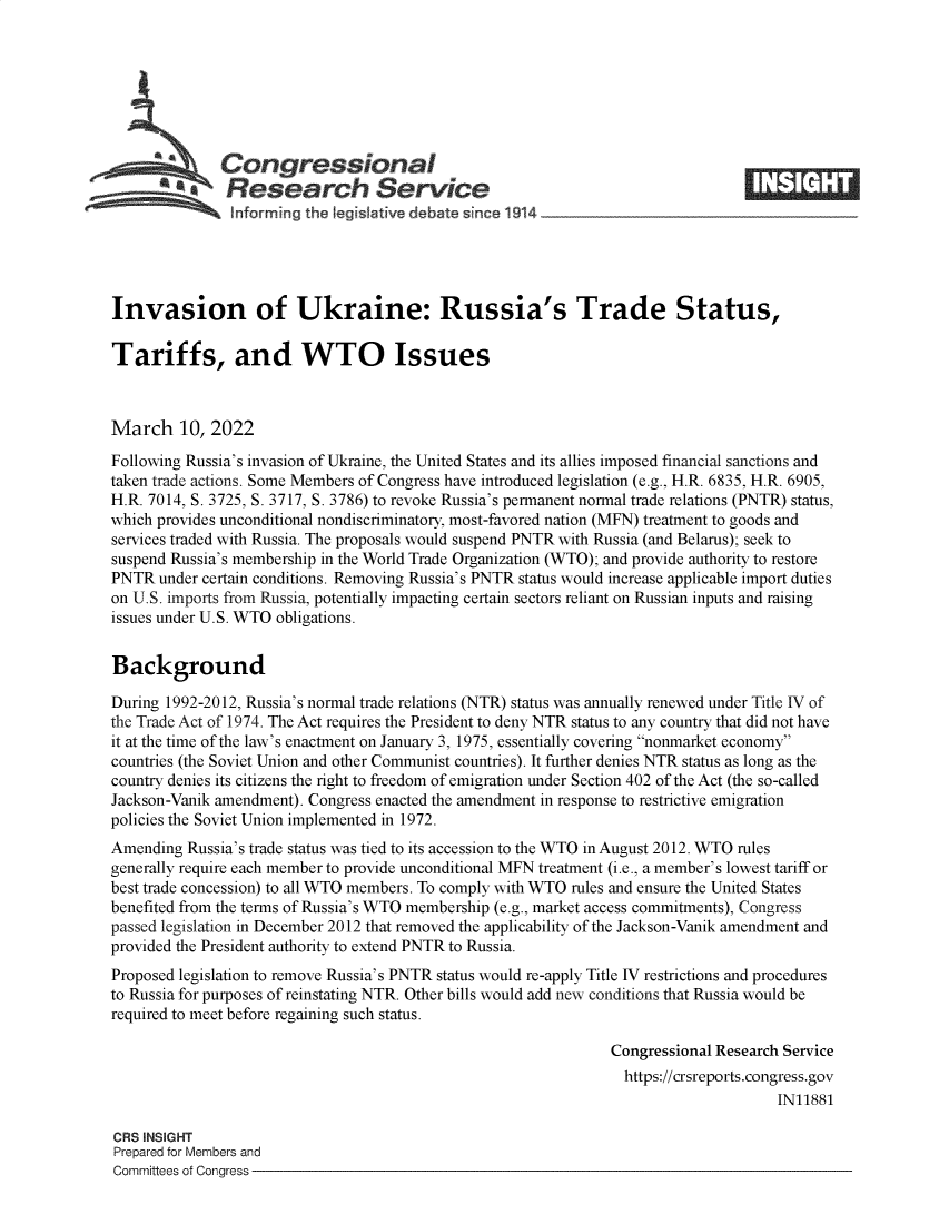 handle is hein.crs/govefju0001 and id is 1 raw text is: aCongressional
SResearch Service
informing the Iegislative debate since 1914___________________
Invasion of Ukraine: Russia's Trade Status,
Tariffs, and WTO Issues
March 10, 2022
Following Russia's invasion of Ukraine, the United States and its allies imposed financial sanctions and
taken trade actions. Some Members of Congress have introduced legislation (e.g., H.R. 6835, H.R. 6905,
H.R. 7014, S. 3725, S. 3717, S. 3786) to revoke Russia's permanent normal trade relations (PNTR) status,
which provides unconditional nondiscriminatory, most-favored nation (MFN) treatment to goods and
services traded with Russia. The proposals would suspend PNTR with Russia (and Belarus); seek to
suspend Russia's membership in the World Trade Organization (WTO); and provide authority to restore
PNTR under certain conditions. Removing Russia's PNTR status would increase applicable import duties
on U.S. imports from Russia, potentially impacting certain sectors reliant on Russian inputs and raising
issues under U.S. WTO obligations.
Background
During 1992-2012, Russia's normal trade relations (NTR) status was annually renewed under Title IV of
the Trade Act of 1974. The Act requires the President to deny NTR status to any country that did not have
it at the time of the law's enactment on January 3, 1975, essentially covering nonmarket economy
countries (the Soviet Union and other Communist countries). It further denies NTR status as long as the
country denies its citizens the right to freedom of emigration under Section 402 of the Act (the so-called
Jackson-Vanik amendment). Congress enacted the amendment in response to restrictive emigration
policies the Soviet Union implemented in 1972.
Amending Russia's trade status was tied to its accession to the WTO in August 2012. WTO rules
generally require each member to provide unconditional MFN treatment (i.e., a member's lowest tariff or
best trade concession) to all WTO members. To comply with WTO rules and ensure the United States
benefited from the terms of Russia's WTO membership (e.g., market access commitments), Congress
passed legislation in December 2012 that removed the applicability of the Jackson-Vanik amendment and
provided the President authority to extend PNTR to Russia.
Proposed legislation to remove Russia's PNTR status would re-apply Title IV restrictions and procedures
to Russia for purposes of reinstating NTR. Other bills would add new conditions that Russia would be
required to meet before regaining such status.
Congressional Research Service
https://crsreports.congress.gov
IN11881
CRS INSIGHT
Prepared for Members and
Committees of Congress


