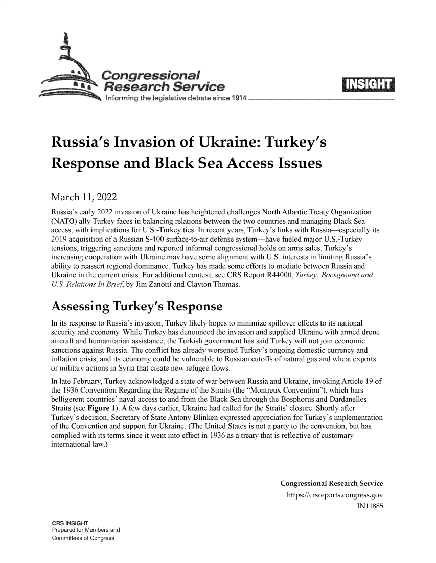 handle is hein.crs/govefka0001 and id is 1 raw text is: Congressional
*.Research Service
informing the I gisIative debate since 1914___________________
Russia's Invasion of Ukraine: Turkey's
Response and Black Sea Access Issues
March 11, 2022
Russia's early 2022 invasion of Ukraine has heightened challenges North Atlantic Treaty Organization
(NATO) ally Turkey faces in balancing relations between the two countries and managing Black Sea
access, with implications for U.S.-Turkey ties. In recent years, Turkey's links with Russia-especially its
2019 acquisition of a Russian S-400 surface-to-air defense system-have fueled major U.S.-Turkey
tensions, triggering sanctions and reported informal congressional holds on arms sales. Turkey's
increasing cooperation with Ukraine may have some alignment with U.S. interests in limiting Russia's
ability to reassert regional dominance. Turkey has made some efforts to mediate between Russia and
Ukraine in the current crisis. For additional context, see CRS Report R44000, Turkey: Background and
U.S. Relations In Brief, by Jim Zanotti and Clayton Thomas.
Assessing Turkey's Response
In its response to Russia's invasion, Turkey likely hopes to minimize spillover effects to its national
security and economy. While Turkey has denounced the invasion and supplied Ukraine with armed drone
aircraft and humanitarian assistance, the Turkish government has said Turkey will not join economic
sanctions against Russia. The conflict has already worsened Turkey's ongoing domestic currency and
inflation crisis, and its economy could be vulnerable to Russian cutoffs of natural gas and wheat exports
or military actions in Syria that create new refugee flows.
In late February, Turkey acknowledged a state of war between Russia and Ukraine, invoking Article 19 of
the 1936 Convention Regarding the Regime of the Straits (the Montreux Convention), which bars
belligerent countries' naval access to and from the Black Sea through the Bosphorus and Dardanelles
Straits (see Figure 1). A few days earlier, Ukraine had called for the Straits' closure. Shortly after
Turkey's decision, Secretary of State Antony Blinken expressed appreciation for Turkey's implementation
of the Convention and support for Ukraine. (The United States is not a party to the convention, but has
complied with its terms since it went into effect in 1936 as a treaty that is reflective of customary
international law.)
Congressional Research Service
https://crsreports.congress.gov
IN11885
CRS INSIGHT
Prepared for Members and
Committees of Congress


