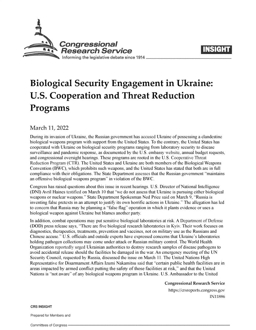 handle is hein.crs/govefkc0001 and id is 1 raw text is: Congressional                                                     ____
A   Research Service
inf arming the legis aive debate since 1914____________________
Biological Security Engagement in Ukraine:
U.S. Cooperation and Threat Reduction
Programs
March 11, 2022
During its invasion of Ukraine, the Russian government has accused Ukraine of possessing a clandestine
biological weapons program with support from the United States. To the contrary, the United States has
cooperated with Ukraine on biological security programs ranging from laboratory security to disease
surveillance and pandemic response, as documented by the U.S. embassy website, annual budget requests,
and congressional oversight hearings. These programs are rooted in the U.S. Cooperative Threat
Reduction Program (CTR). The United States and Ukraine are both members of the Biological Weapons
Convention (BWC), which prohibits such weapons, and the United States has stated that both are in full
compliance with their obligations. The State Department assesses that the Russian government maintains
an offensive biological weapons program in violation of the BWC.
Congress has raised questions about this issue in recent hearings. U.S. Director of National Intelligence
(DNI) Avril Haines testified on March 10 that we do not assess that Ukraine is pursuing either biological
weapons or nuclear weapons. State Department Spokesman Ned Price said on March 9, Russia is
inventing false pretexts in an attempt to justify its own horrific actions in Ukraine. The allegation has led
to concern that Russia may be planning a false flag operation in which it plants evidence or uses a
biological weapon against Ukraine but blames another party.
In addition, combat operations may put sensitive biological laboratories at risk. A Department of Defense
(DOD) press release says, There are five biological research laboratories in Kyiv. Their work focuses on
diagnostics, therapeutics, treatments, prevention and vaccines, not on military use as the Russians and
Chinese accuse. U.S. officials and outside experts have expressed concerns that Ukraine's laboratories
holding pathogen collections may come under attack or Russian military control. The World Health
Organization reportedly urged Ukrainian authorities to destroy research samples of disease pathogens to
avoid accidental release should the facilities be damaged in the war. An emergency meeting of the UN
Security Council, requested by Russia, discussed the issue on March 11. The United Nations High
Representative for Disarmament Affairs Izumi Nakamitsu said that certain public health facilities are in
areas impacted by armed conflict putting the safety of those facilities at risk, and that the United
Nations is not aware of any biological weapons program in Ukraine. U.S. Ambassador to the United
Congressional Research Service
https://crsreports.congress.gov
IN11886
CRS INSIGHT
Prepared for Members and

Committees of Congress


