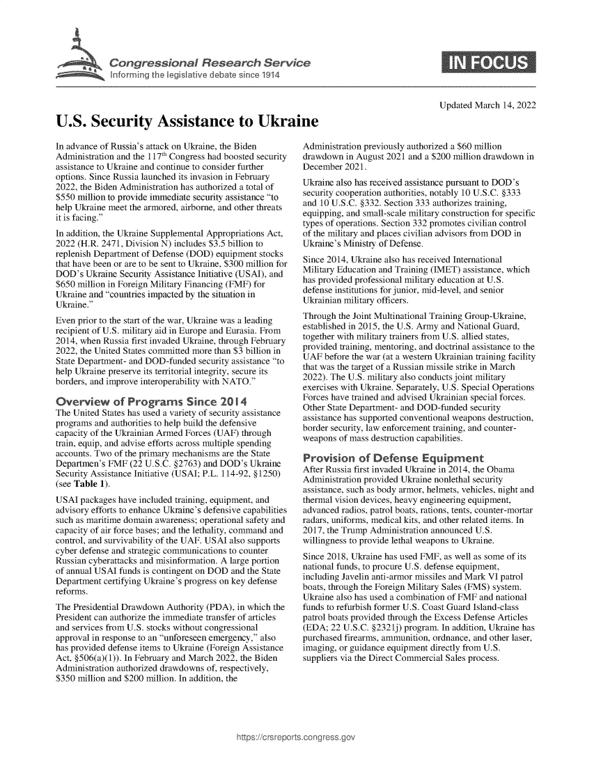 handle is hein.crs/govefkl0001 and id is 1 raw text is: U.S. Security Assistance to Ukraine

Updated March 14, 2022

In advance of Russia's attack on Ukraine, the Biden
Administration and the 117th Congress had boosted security
assistance to Ukraine and continue to consider further
options. Since Russia launched its invasion in February
2022, the Biden Administration has authorized a total of
$550 million to provide immediate security assistance to
help Ukraine meet the armored, airborne, and other threats
it is facing.
In addition, the Ukraine Supplemental Appropriations Act,
2022 (H.R. 2471, Division N) includes $3.5 billion to
replenish Department of Defense (DOD) equipment stocks
that have been or are to be sent to Ukraine, $300 million for
DOD's Ukraine Security Assistance Initiative (USAI), and
$650 million in Foreign Military Financing (FMF) for
Ukraine and countries impacted by the situation in
Ukraine.
Even prior to the start of the war, Ukraine was a leading
recipient of U.S. military aid in Europe and Eurasia. From
2014, when Russia first invaded Ukraine, through February
2022, the United States committed more than $3 billion in
State Department- and DOD-funded security assistance to
help Ukraine preserve its territorial integrity, secure its
borders, and improve interoperability with NATO.
Overview of Programs Since 2014
The United States has used a variety of security assistance
programs and authorities to help build the defensive
capacity of the Ukrainian Armed Forces (UAF) through
train, equip, and advise efforts across multiple spending
accounts. Two of the primary mechanisms are the State
Departmen's FMF (22 U.S.C. §2763) and DOD's Ukraine
Security Assistance Initiative (USAI; P.L. 114-92, §1250)
(see Table 1).
USAI packages have included training, equipment, and
advisory efforts to enhance Ukraine's defensive capabilities
such as maritime domain awareness; operational safety and
capacity of air force bases; and the lethality, command and
control, and survivability of the UAF. USAI also supports
cyber defense and strategic communications to counter
Russian cyberattacks and misinformation. A large portion
of annual USAI funds is contingent on DOD and the State
Department certifying Ukraine's progress on key defense
reforms.
The Presidential Drawdown Authority (PDA), in which the
President can authorize the immediate transfer of articles
and services from U.S. stocks without congressional
approval in response to an unforeseen emergency, also
has provided defense items to Ukraine (Foreign Assistance
Act, §506(a)(1)). In February and March 2022, the Biden
Administration authorized drawdowns of, respectively,
$350 million and $200 million. In addition, the

Administration previously authorized a $60 million
drawdown in August 2021 and a $200 million drawdown in
December 2021.
Ukraine also has received assistance pursuant to DOD's
security cooperation authorities, notably 10 U.S.C. §333
and 10 U.S.C. §332. Section 333 authorizes training,
equipping, and small-scale military construction for specific
types of operations. Section 332 promotes civilian control
of the military and places civilian advisors from DOD in
Ukraine's Ministry of Defense.
Since 2014, Ukraine also has received International
Military Education and Training (IMET) assistance, which
has provided professional military education at U.S.
defense institutions for junior, mid-level, and senior
Ukrainian military officers.
Through the Joint Multinational Training Group-Ukraine,
established in 2015, the U.S. Army and National Guard,
together with military trainers from U.S. allied states,
provided training, mentoring, and doctrinal assistance to the
UAF before the war (at a western Ukrainian training facility
that was the target of a Russian missile strike in March
2022). The U.S. military also conducts joint military
exercises with Ukraine. Separately, U.S. Special Operations
Forces have trained and advised Ukrainian special forces.
Other State Department- and DOD-funded security
assistance has supported conventional weapons destruction,
border security, law enforcement training, and counter-
weapons of mass destruction capabilities.
Provision of Defense E       ui    rent
After Russia first invaded Ukraine in 2014, the Obama
Administration provided Ukraine nonlethal security
assistance, such as body armor, helmets, vehicles, night and
thermal vision devices, heavy engineering equipment,
advanced radios, patrol boats, rations, tents, counter-mortar
radars, uniforms, medical kits, and other related items. In
2017, the Trump Administration announced U.S.
willingness to provide lethal weapons to Ukraine.
Since 2018, Ukraine has used FMF, as well as some of its
national funds, to procure U.S. defense equipment,
including Javelin anti-armor missiles and Mark VI patrol
boats, through the Foreign Military Sales (FMS) system.
Ukraine also has used a combination of FMF and national
funds to refurbish former U.S. Coast Guard Island-class
patrol boats provided through the Excess Defense Articles
(EDA; 22 U.S.C. §2321j) program. In addition, Ukraine has
purchased firearms, ammunition, ordnance, and other laser,
imaging, or guidance equipment directly from U.S.
suppliers via the Direct Commercial Sales process.

ittps://Crsreports.congress.gt


