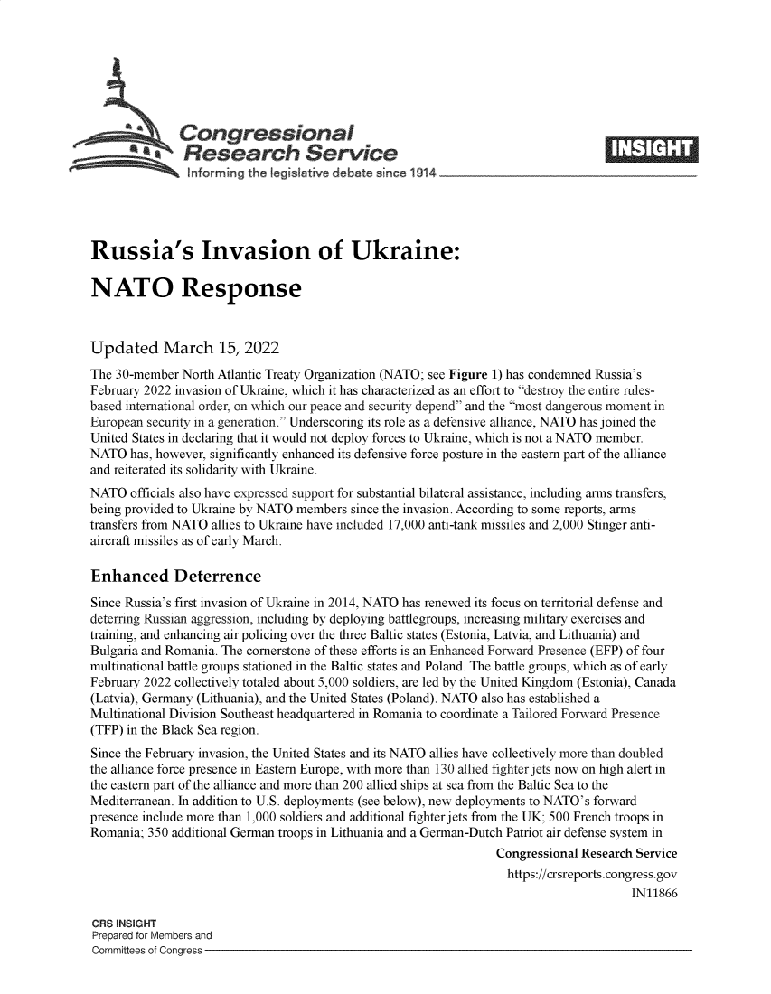 handle is hein.crs/govefkp0001 and id is 1 raw text is: 44 Congressional
*. Research Service
Russia's Invasion of Ukraine:
NATO Response
Updated March 15, 2022
The 30-member North Atlantic Treaty Organization (NATO; see Figure 1) has condemned Russia's
February 2022 invasion of Ukraine, which it has characterized as an effort to destroy the entire rules-
based international order, on which our peace and security depend and the most dangerous moment in
European security in a generation. Underscoring its role as a defensive alliance, NATO has joined the
United States in declaring that it would not deploy forces to Ukraine, which is not a NATO member.
NATO has, however, significantly enhanced its defensive force posture in the eastern part of the alliance
and reiterated its solidarity with Ukraine.
NATO officials also have expressed support for substantial bilateral assistance, including arms transfers,
being provided to Ukraine by NATO members since the invasion. According to some reports, arms
transfers from NATO allies to Ukraine have included 17,000 anti-tank missiles and 2,000 Stinger anti-
aircraft missiles as of early March.
Enhanced Deterrence
Since Russia's first invasion of Ukraine in 2014, NATO has renewed its focus on territorial defense and
deterring Russian aggression, including by deploying battlegroups, increasing military exercises and
training, and enhancing air policing over the three Baltic states (Estonia, Latvia, and Lithuania) and
Bulgaria and Romania. The cornerstone of these efforts is an Enhanced Forward Presence (EFP) of four
multinational battle groups stationed in the Baltic states and Poland. The battle groups, which as of early
February 2022 collectively totaled about 5,000 soldiers, are led by the United Kingdom (Estonia), Canada
(Latvia), Germany (Lithuania), and the United States (Poland). NATO also has established a
Multinational Division Southeast headquartered in Romania to coordinate a Tailored Forward Presence
(TFP) in the Black Sea region.
Since the February invasion, the United States and its NATO allies have collectively more than doubled
the alliance force presence in Eastern Europe, with more than 130 allied fighter jets now on high alert in
the eastern part of the alliance and more than 200 allied ships at sea from the Baltic Sea to the
Mediterranean. In addition to U.S. deployments (see below), new deployments to NATO's forward
presence include more than 1,000 soldiers and additional fighter jets from the UK; 500 French troops in
Romania; 350 additional German troops in Lithuania and a German-Dutch Patriot air defense system in
Congressional Research Service
https://crsreports.congress.gov
IN11866
CRS INSIGHT
Prepared for Members and
Committees of Congress


