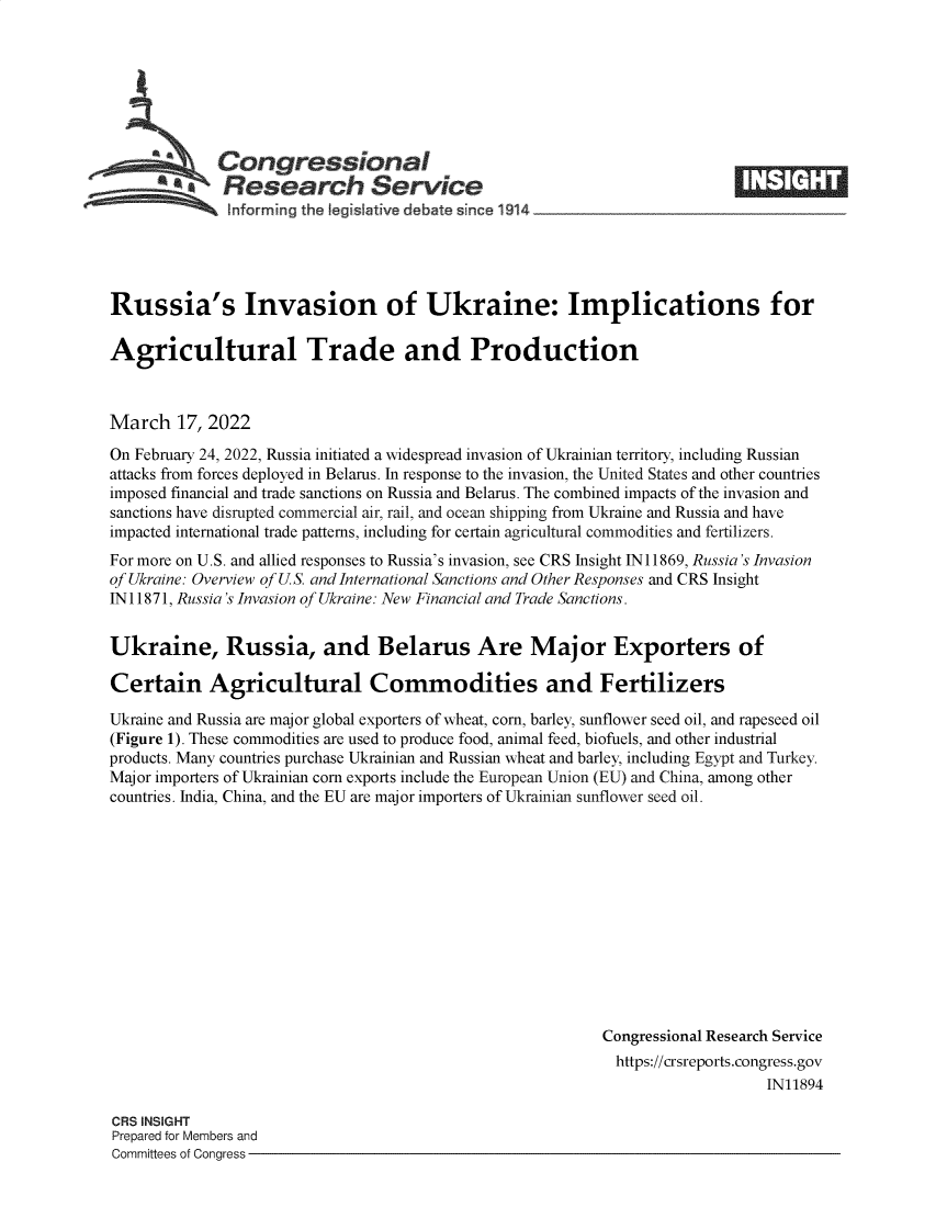 handle is hein.crs/govefkx0001 and id is 1 raw text is: Congressional
a  Research Service
~~~ ~informing the legislative d  bate since 1914___________

Russia's Invasion of Ukraine: Implications for
Agricultural Trade and Production
March 17, 2022
On February 24, 2022, Russia initiated a widespread invasion of Ukrainian territory, including Russian
attacks from forces deployed in Belarus. In response to the invasion, the United States and other countries
imposed financial and trade sanctions on Russia and Belarus. The combined impacts of the invasion and
sanctions have disrupted commercial air, rail, and ocean shipping from Ukraine and Russia and have
impacted international trade patterns, including for certain agricultural commodities and fertilizers.
For more on U.S. and allied responses to Russia's invasion, see CRS Insight IN11869, Russia's Invasion
of Ukraine: Overview of US. and International Sanctions and Other Responses and CRS Insight
IN 11871, Russia's Invasion of Ukraine: New Financial and Trade Sanctions.
Ukraine, Russia, and Belarus Are Major Exporters of
Certain Agricultural Commodities and Fertilizers
Ukraine and Russia are major global exporters of wheat, corn, barley, sunflower seed oil, and rapeseed oil
(Figure 1). These commodities are used to produce food, animal feed, biofuels, and other industrial
products. Many countries purchase Ukrainian and Russian wheat and barley, including Egypt and Turkey.
Major importers of Ukrainian corn exports include the European Union (EU) and China, among other
countries. India, China, and the EU are major importers of Ukrainian sunflower seed oil.
Congressional Research Service
https://crsreports.congress.gov
IN11894

CRS INSIGHT
Prepared for Members and
Committees of Congress -

r ,        t-1


