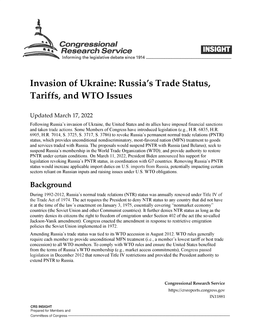 handle is hein.crs/govefkz0001 and id is 1 raw text is: Congressional
SResearch Service IE
Invasion of Ukraine: Russia's Trade Status,
Tariffs, and WTO Issues
Updated March 17, 2022
Following Russia's invasion of Ukraine, the United States and its allies have imposed financial sanctions
and taken trade actions. Some Members of Congress have introduced legislation (e.g., H.R. 6835, H.R.
6905, H.R. 7014, S. 3725, S. 3717, S. 3786) to revoke Russia's permanent normal trade relations (PNTR)
status, which provides unconditional nondiscriminatory, most-favored nation (MFN) treatment to goods
and services traded with Russia. The proposals would suspend PNTR with Russia (and Belarus); seek to
suspend Russia's membership in the World Trade Organization (WTO); and provide authority to restore
PNTR under certain conditions. On March 11, 2022, President Biden announced his support for
legislation revoking Russia's PNTR status, in coordination with G7 countries. Removing Russia's PNTR
status would increase applicable import duties on U.S. imports from Russia, potentially impacting certain
sectors reliant on Russian inputs and raising issues under U.S. WTO obligations.
Background
During 1992-2012, Russia's normal trade relations (NTR) status was annually renewed under Title IV of
the Trade Act of 1974. The act requires the President to deny NTR status to any country that did not have
it at the time of the law's enactment on January 3, 1975, essentially covering nonmarket economy
countries (the Soviet Union and other Communist countries). It further denies NTR status as long as the
country denies its citizens the right to freedom of emigration under Section 402 of the act (the so-called
Jackson-Vanik amendment). Congress enacted the amendment in response to restrictive emigration
policies the Soviet Union implemented in 1972.
Amending Russia's trade status was tied to its WTO accession in August 2012. WTO rules generally
require each member to provide unconditional MFN treatment (i.e., a member's lowest tariff or best trade
concession) to all WTO members. To comply with WTO rules and ensure the United States benefited
from the terms of Russia's WTO membership (e.g., market access commitments), Congress passed
legislation in December 2012 that removed Title IV restrictions and provided the President authority to
extend PNTR to Russia.
Congressional Research Service
https://crsreports.congress.gov
IN11881
CRS INSIGHT
Prepared for Members and
Committees of Congress


