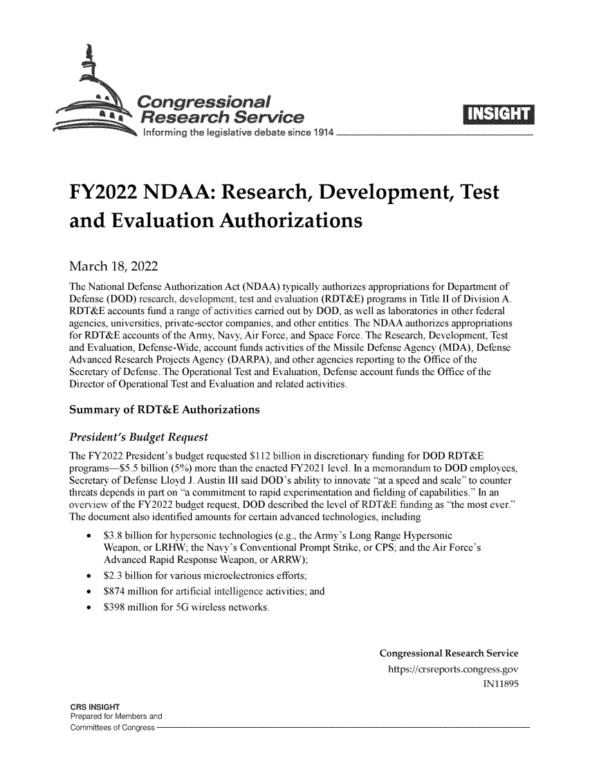handle is hein.crs/goveflb0001 and id is 1 raw text is: Congressional
SResearch Service
FY2022 NDAA: Research, Development, Test
and Evaluation Authorizations
March 18, 2022
The National Defense Authorization Act (NDAA) typically authorizes appropriations for Department of
Defense (DOD) research, development, test and evaluation (RDT&E) programs in Title II of Division A.
RDT&E accounts fund a range of activities carried out by DOD, as well as laboratories in other federal
agencies, universities, private-sector companies, and other entities. The NDAA authorizes appropriations
for RDT&E accounts of the Army, Navy, Air Force, and Space Force. The Research, Development, Test
and Evaluation, Defense-Wide, account funds activities of the Missile Defense Agency (MDA), Defense
Advanced Research Projects Agency (DARPA), and other agencies reporting to the Office of the
Secretary of Defense. The Operational Test and Evaluation, Defense account funds the Office of the
Director of Operational Test and Evaluation and related activities.
Summary of RDT&E Authorizations
President's Budget Request
The FY2022 President's budget requested $112 billion in discretionary funding for DOD RDT&E
programs-$5.5 billion (5%) more than the enacted FY2021 level. In a memorandum to DOD employees,
Secretary of Defense Lloyd J. Austin III said DOD's ability to innovate at a speed and scale to counter
threats depends in part on a commitment to rapid experimentation and fielding of capabilities. In an
overview of the FY2022 budget request, DOD described the level of RDT&E funding as the most ever.
The document also identified amounts for certain advanced technologies, including
* $3.8 billion for hypersonic technologies (e.g., the Army's Long Range Hypersonic
Weapon, or LRHW; the Navy's Conventional Prompt Strike, or CPS; and the Air Force's
Advanced Rapid Response Weapon, or ARRW);
* $2.3 billion for various microelectronics efforts;
* $874 million for artificial intelligence activities; and
* $398 million for 5G wireless networks.
Congressional Research Service
https://crsreports.congress.gov
IN11895
CRS INSIGHT
Prepared for Members and
Committees of Congress


