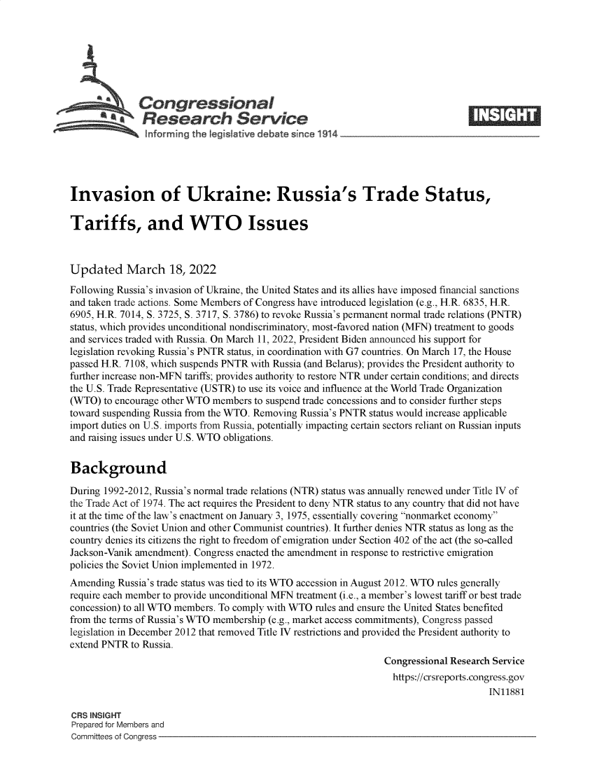 handle is hein.crs/govefld0001 and id is 1 raw text is: ACongressional
a       Research Service
Invasion of Ukraine: Russia's Trade Status,
Tariffs, and WTO Issues
Updated March 18, 2022
Following Russia's invasion of Ukraine, the United States and its allies have imposed financial sanctions
and taken trade actions. Some Members of Congress have introduced legislation (e.g., H.R. 6835, H.R.
6905, H.R. 7014, S. 3725, S. 3717, S. 3786) to revoke Russia's permanent normal trade relations (PNTR)
status, which provides unconditional nondiscriminatory, most-favored nation (MFN) treatment to goods
and services traded with Russia. On March 11, 2022, President Biden announced his support for
legislation revoking Russia's PNTR status, in coordination with G7 countries. On March 17, the House
passed H.R. 7108, which suspends PNTR with Russia (and Belarus); provides the President authority to
further increase non-MFN tariffs; provides authority to restore NTR under certain conditions; and directs
the U.S. Trade Representative (USTR) to use its voice and influence at the World Trade Organization
(WTO) to encourage other WTO members to suspend trade concessions and to consider further steps
toward suspending Russia from the WTO. Removing Russia's PNTR status would increase applicable
import duties on U.S. imports from Russia, potentially impacting certain sectors reliant on Russian inputs
and raising issues under U.S. WTO obligations.
Background
During 1992-2012, Russia's normal trade relations (NTR) status was annually renewed under Title IV of
the Trade Act of 1974. The act requires the President to deny NTR status to any country that did not have
it at the time of the law's enactment on January 3, 1975, essentially covering nonmarket economy
countries (the Soviet Union and other Communist countries). It further denies NTR status as long as the
country denies its citizens the right to freedom of emigration under Section 402 of the act (the so-called
Jackson-Vanik amendment). Congress enacted the amendment in response to restrictive emigration
policies the Soviet Union implemented in 1972.
Amending Russia's trade status was tied to its WTO accession in August 2012. WTO rules generally
require each member to provide unconditional MFN treatment (i.e., a member's lowest tariff or best trade
concession) to all WTO members. To comply with WTO rules and ensure the United States benefited
from the terms of Russia's WTO membership (e.g., market access commitments), Congress passed
legislation in December 2012 that removed Title IV restrictions and provided the President authority to
extend PNTR to Russia.
Congressional Research Service
https://crsreports.congress.gov
IN11881
CRS INSIGHT
Prepared for Members and
Committees of Congress


