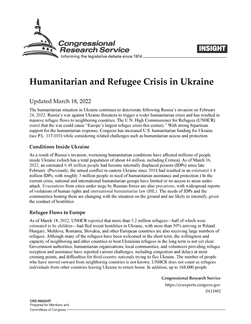 handle is hein.crs/govefle0001 and id is 1 raw text is: Congressional
~.Research Service
Humanitarian and Refugee Crisis in Ukraine
Updated March 18, 2022
The humanitarian situation in Ukraine continues to deteriorate following Russia's invasion on February
24, 2022. Russia's war against Ukraine threatens to trigger a wider humanitarian crisis and has resulted in
massive refugee flows to neighboring countries. The U.N. High Commissioner for Refugees (UNHCR)
stated that the war could cause Europe's largest refugee crisis this century. With strong bipartisan
support for the humanitarian response, Congress has increased U.S. humanitarian funding for Ukraine
(see P.L. 117-103) while considering related challenges such as humanitarian access and protection.
Conditions Inside Ukraine
As a result of Russia's invasion, worsening humanitarian conditions have affected millions of people
inside Ukraine (which has a total population of about 44 million, including Crimea). As of March 16,
2022, an estimated 6.48 million people had become internally displaced persons (IDPs) since late
February. (Previously, the armed conflict in eastern Ukraine since 2014 had resulted in an estimated 1.4
million IDPs, with roughly 3 million people in need of humanitarian assistance and protection.) In the
current crisis, national and international humanitarian groups have limited or no access to areas under
attack. Evacuations from cities under siege by Russian forces are also precarious, with widespread reports
of violations of human rights and international humanitarian law (IHL). The needs of IDPs and the
communities hosting them are changing with the situation on the ground and are likely to intensify, given
the conduct of hostilities.
Refugee Flows to Europe
As of March 18, 2022, UNHCR reported that more than 3.2 million refugees-half of which were
estimated to be children-had fled recent hostilities in Ukraine, with more than 50% arriving in Poland.
Hungary, Moldova, Romania, Slovakia, and other European countries are also receiving large numbers of
refugees. Although many of the refugees have been welcomed in the short term, the willingness and
capacity of neighboring and other countries to host Ukrainian refugees in the long term is not yet clear.
Government authorities, humanitarian organizations, local communities, and volunteers providing refugee
reception and assistance have reported various challenges, including congestion and delays at most
crossing points, and difficulties for third-country nationals trying to flee Ukraine. The number of people
who have moved onward from neighboring countries is not known. UNHCR does not count as refugees
individuals from other countries leaving Ukraine to return home. In addition, up to 168,000 people
Congressional Research Service
https://crsreports.congress.gov
IN11882
CRS INSIGHT
Prepared for Members and
Committees of Congress


