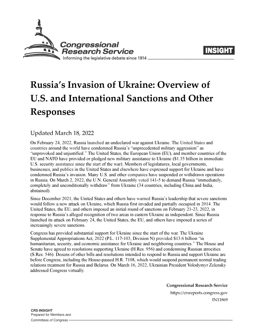 handle is hein.crs/goveflg0001 and id is 1 raw text is: Congressional
a   Research Service
Russia's Invasion of Ukraine: Overview of
U.S. and International Sanctions and Other
Responses
Updated March 18, 2022
On February 24, 2022, Russia launched an undeclared war against Ukraine. The United States and
countries around the world have condemned Russia's unprecedented military aggression as
unprovoked and unjustified. The United States, the European Union (EU), and member countries of the
EU and NATO have provided or pledged new military assistance to Ukraine ($1.35 billion in immediate
U.S. security assistance since the start of the war). Members of legislatures, local governments,
businesses, and publics in the United States and elsewhere have expressed support for Ukraine and have
condemned Russia's invasion. Many U.S. and other companies have suspended or withdrawn operations
in Russia. On March 2, 2022, the U.N. General Assembly voted 141-5 to demand Russia immediately,
completely and unconditionally withdraw from Ukraine (34 countries, including China and India,
abstained).
Since December 2021, the United States and others have warned Russia's leadership that severe sanctions
would follow a new attack on Ukraine, which Russia first invaded and partially occupied in 2014. The
United States, the EU, and others imposed an initial round of sanctions on February 21-23, 2022, in
response to Russia's alleged recognition of two areas in eastern Ukraine as independent. Since Russia
launched its attack on February 24, the United States, the EU, and others have imposed a series of
increasingly severe sanctions.
Congress has provided substantial support for Ukraine since the start of the war. The Ukraine
Supplemental Appropriations Act, 2022 (P.L. 117-103, Division N) provided $13.6 billion in
humanitarian, security, and economic assistance for Ukraine and neighboring countries. The House and
Senate have agreed to resolutions supporting Ukraine (H.Res. 956) and condemning Russian atrocities
(S.Res. 546). Dozens of other bills and resolutions intended to respond to Russia and support Ukraine are
before Congress, including the House-passed H.R. 7108, which would suspend permanent normal trading
relations treatment for Russia and Belarus. On March 16, 2022, Ukrainian President Volodymyr Zelensky
addressed Congress virtually.
Congressional Research Service
https://crsreports. congress.gov
IN11869
CRS INSIGHT
Prepared for Members and
Committees of Congress


