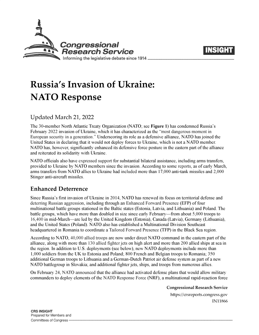handle is hein.crs/govefli0001 and id is 1 raw text is: Congressional
SResearch Service
Russia's Invasion of Ukraine:
NATO Response
Updated March 21, 2022
The 30-member North Atlantic Treaty Organization (NATO; see Figure 1) has condemned Russia's
February 2022 invasion of Ukraine, which it has characterized as the most dangerous moment in
European security in a generation. Underscoring its role as a defensive alliance, NATO has joined the
United States in declaring that it would not deploy forces to Ukraine, which is not a NATO member.
NATO has, however, significantly enhanced its defensive force posture in the eastern part of the alliance
and reiterated its solidarity with Ukraine.
NATO officials also have expressed support for substantial bilateral assistance, including arms transfers,
provided to Ukraine by NATO members since the invasion. According to some reports, as of early March,
arms transfers from NATO allies to Ukraine had included more than 17,000 anti-tank missiles and 2,000
Stinger anti-aircraft missiles.
Enhanced Deterrence
Since Russia's first invasion of Ukraine in 2014, NATO has renewed its focus on territorial defense and
deterring Russian aggression, including through an Enhanced Forward Presence (EFP) of four
multinational battle groups stationed in the Baltic states (Estonia, Latvia, and Lithuania) and Poland. The
battle groups, which have more than doubled in size since early February-from about 5,000 troops to
16,400 in mid-March-are led by the United Kingdom (Estonia), Canada (Latvia), Germany (Lithuania),
and the United States (Poland). NATO also has established a Multinational Division Southeast
headquartered in Romania to coordinate a Tailored Forward Presence (TFP) in the Black Sea region.
According to NATO, 40,000 allied troops are now under direct NATO command in the eastern part of the
alliance, along with more than 130 allied fighter jets on high alert and more than 200 allied ships at sea in
the region. In addition to U.S. deployments (see below), new NATO deployments include more than
1,000 soldiers from the UK to Estonia and Poland; 800 French and Belgian troops to Romania; 350
additional German troops to Lithuania and a German-Dutch Patriot air defense system as part of a new
NATO battlegroup in Slovakia; and additional fighter jets, ships, and troops from numerous allies.
On February 24, NATO announced that the alliance had activated defense plans that would allow military
commanders to deploy elements of the NATO Response Force (NRF), a multinational rapid-reaction force
Congressional Research Service
https://crsreports.congress.gov
IN11866
CRS INSIGHT
Prepared for Members and
Committees of Congress


