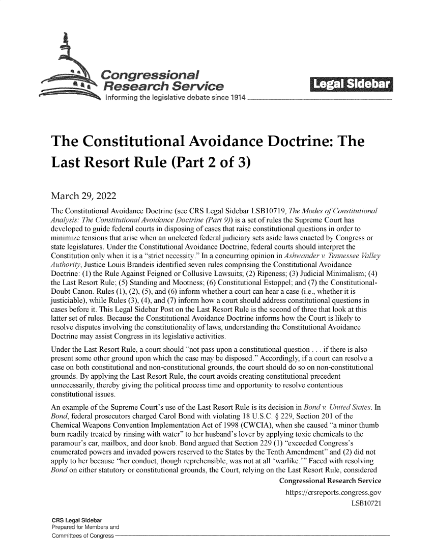 handle is hein.crs/govefml0001 and id is 1 raw text is: Congressional                                           ______
A   Research Service
informrng the legis aive debate since 1914 ___________________
The Constitutional Avoidance Doctrine: The
Last Resort Rule (Part 2 of 3)
March 29, 2022
The Constitutional Avoidance Doctrine (see CRS Legal Sidebar LSB10719, The Modes of Constitutional
Analysis: The Constitutional Avoidance Doctrine (Part 9)) is a set of rules the Supreme Court has
developed to guide federal courts in disposing of cases that raise constitutional questions in order to
minimize tensions that arise when an unelected federal judiciary sets aside laws enacted by Congress or
state legislatures. Under the Constitutional Avoidance Doctrine, federal courts should interpret the
Constitution only when it is a strict necessity. In a concurring opinion in Ashwander v. Tennessee Valley
Authority, Justice Louis Brandeis identified seven rules comprising the Constitutional Avoidance
Doctrine: (1) the Rule Against Feigned or Collusive Lawsuits; (2) Ripeness; (3) Judicial Minimalism; (4)
the Last Resort Rule; (5) Standing and Mootness; (6) Constitutional Estoppel; and (7) the Constitutional-
Doubt Canon. Rules (1), (2), (5), and (6) inform whether a court can hear a case (i.e., whether it is
justiciable), while Rules (3), (4), and (7) inform how a court should address constitutional questions in
cases before it. This Legal Sidebar Post on the Last Resort Rule is the second of three that look at this
latter set of rules. Because the Constitutional Avoidance Doctrine informs how the Court is likely to
resolve disputes involving the constitutionality of laws, understanding the Constitutional Avoidance
Doctrine may assist Congress in its legislative activities.
Under the Last Resort Rule, a court should not pass upon a constitutional question . .. if there is also
present some other ground upon which the case may be disposed. Accordingly, if a court can resolve a
case on both constitutional and non-constitutional grounds, the court should do so on non-constitutional
grounds. By applying the Last Resort Rule, the court avoids creating constitutional precedent
unnecessarily, thereby giving the political process time and opportunity to resolve contentious
constitutional issues.
An example of the Supreme Court's use of the Last Resort Rule is its decision in Bond v. United States. In
Bond, federal prosecutors charged Carol Bond with violating 18 U.S.C. § 229, Section 201 of the
Chemical Weapons Convention Implementation Act of 1998 (CWCIA), when she caused a minor thumb
burn readily treated by rinsing with water to her husband's lover by applying toxic chemicals to the
paramour's car, mailbox, and door knob. Bond argued that Section 229 (1) exceeded Congress's
enumerated powers and invaded powers reserved to the States by the Tenth Amendment and (2) did not
apply to her because her conduct, though reprehensible, was not at all 'warlike.' Faced with resolving
Bond on either statutory or constitutional grounds, the Court, relying on the Last Resort Rule, considered
Congressional Research Service
https://crsreports.congress.gov
LSB10721
CRS Legal Sidebar
Prepared for Members and
Committees of Congress


