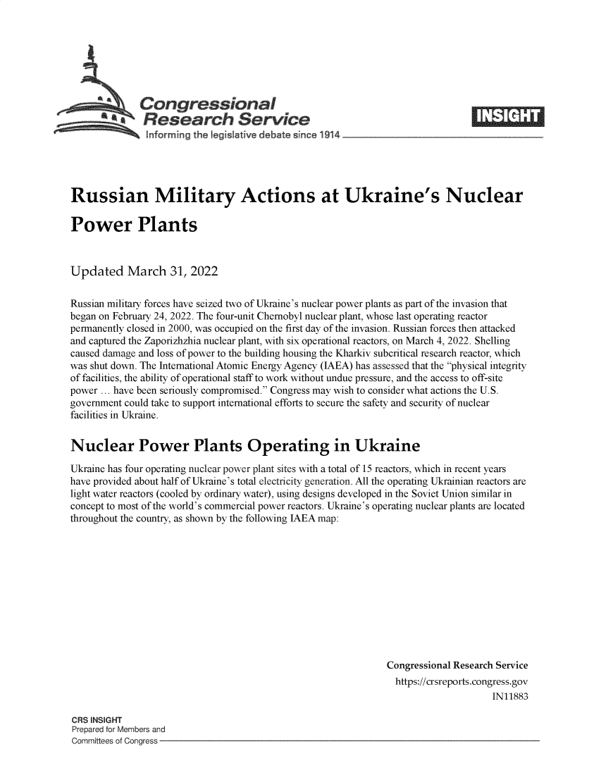 handle is hein.crs/govefnk0001 and id is 1 raw text is: SCongressional
aResearch Service
informing the legisIative debate since 1914 __________

Russian Military Actions at Ukraine's Nuclear
Power Plants
Updated March 31, 2022
Russian military forces have seized two of Ukraine's nuclear power plants as part of the invasion that
began on February 24, 2022. The four-unit Chernobyl nuclear plant, whose last operating reactor
permanently closed in 2000, was occupied on the first day of the invasion. Russian forces then attacked
and captured the Zaporizhzhia nuclear plant, with six operational reactors, on March 4, 2022. Shelling
caused damage and loss of power to the building housing the Kharkiv subcritical research reactor, which
was shut down. The International Atomic Energy Agency (IAEA) has assessed that the physical integrity
of facilities, the ability of operational staff to work without undue pressure, and the access to off-site
power ... have been seriously compromised. Congress may wish to consider what actions the U.S.
government could take to support international efforts to secure the safety and security of nuclear
facilities in Ukraine.
Nuclear Power Plants Operating in Ukraine
Ukraine has four operating nuclear power plant sites with a total of 15 reactors, which in recent years
have provided about half of Ukraine's total electricity generation. All the operating Ukrainian reactors are
light water reactors (cooled by ordinary water), using designs developed in the Soviet Union similar in
concept to most of the world's commercial power reactors. Ukraine's operating nuclear plants are located
throughout the country, as shown by the following IAEA map:
Congressional Research Service
https://crsreports.congress.gov
IN11883

CRS INSIGHT
Prepared for Members and
Committees of Congress -


