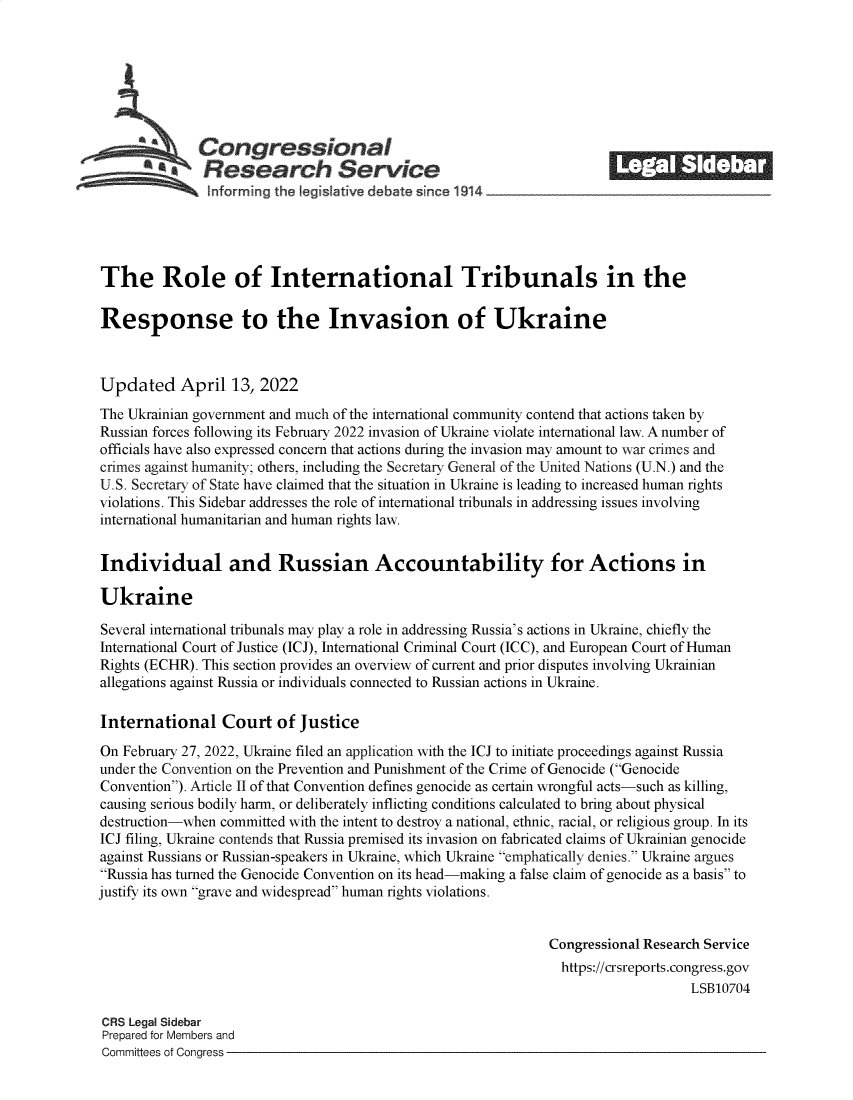 handle is hein.crs/govefov0001 and id is 1 raw text is: Congressional                                            ______
*Research Service
The Role of International Tribunals in the
Response to the Invasion of Ukraine
Updated April 13, 2022
The Ukrainian government and much of the international community contend that actions taken by
Russian forces following its February 2022 invasion of Ukraine violate international law. A number of
officials have also expressed concern that actions during the invasion may amount to war crimes and
crimes against humanity; others, including the Secretary General of the United Nations (U.N.) and the
U.S. Secretary of State have claimed that the situation in Ukraine is leading to increased human rights
violations. This Sidebar addresses the role of international tribunals in addressing issues involving
international humanitarian and human rights law.
Individual and Russian Accountability for Actions in
Ukraine
Several international tribunals may play a role in addressing Russia's actions in Ukraine, chiefly the
International Court of Justice (ICJ), International Criminal Court (ICC), and European Court of Human
Rights (ECHR). This section provides an overview of current and prior disputes involving Ukrainian
allegations against Russia or individuals connected to Russian actions in Ukraine.
International Court of Justice
On February 27, 2022, Ukraine filed an application with the ICJ to initiate proceedings against Russia
under the Convention on the Prevention and Punishment of the Crime of Genocide (Genocide
Convention). Article II of that Convention defines genocide as certain wrongful acts-such as killing,
causing serious bodily harm, or deliberately inflicting conditions calculated to bring about physical
destruction-when committed with the intent to destroy a national, ethnic, racial, or religious group. In its
ICJ filing, Ukraine contends that Russia premised its invasion on fabricated claims of Ukrainian genocide
against Russians or Russian-speakers in Ukraine, which Ukraine emphatically denies. Ukraine argues
Russia has turned the Genocide Convention on its head-making a false claim of genocide as a basis to
justify its own grave and widespread human rights violations.
Congressional Research Service
https://crsreports.congress.gov
LSB10704
CRS Legal Sidebar
Prepared for Members and
Committees of Congress


