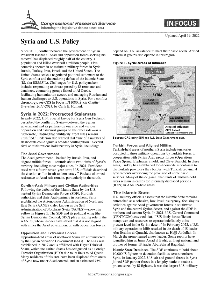 handle is hein.crs/govefpg0001 and id is 1 raw text is: Congressional Research Service
I forming the I ~gisIativ debate iii ii 1914

Updated April 19, 2022

Syria and U.S. Policy

Since 2011, conflict between the government of Syrian
President Bashar al Asad and opposition forces seeking his
removal has displaced roughly half of the country's
population and killed over half a million people. Five
countries operate in or maintain military forces in Syria:
Russia, Turkey, Iran, Israel, and the United States. The
United States seeks a negotiated political settlement to the
Syria conflict and the enduring defeat of the Islamic State
(IS, aka ISIS/ISIL). Challenges for U.S. policymakers
include: responding to threats posed by IS remnants and
detainees, countering groups linked to Al Qaeda,
facilitating humanitarian access, and managing Russian and
Iranian challenges to U.S. operations in Syria. For a conflict
chronology, see CRS In Focus IF11080, Syria Conflict
Overview: 2011-2021, by Carla E. Humud.
Syria in 2022: Protracted Stalemate
In early 2022, U.N. Special Envoy for Syria Geir Pederson
described the conflict in Syria-between the Syrian
government and its partners on one side and various
opposition and extremist groups on the other side-as a
stalemate, noting that militarily, front lines remain
unshifted. Pederson also warned that any of a number of
flashpoints could ignite a broader conflagration. Several
rival administrations hold territory in Syria, including:
The Asad Government
The Asad government-backed by Russia, Iran, and
aligned militia forces-controls about two thirds of Syria's
territory, including most major cities. In 2021, President
Asad won a fourth seven-year term; U.S. officials described
the election as an insult to democracy. Pockets of armed
resistance to Asad rule remain, particularly in the south.
Kurdish-Arab Military and Civilian Authorities
Following the defeat of the Islamic State by the U.S.-
backed Syrian Democratic Forces (SDF), Kurdish
authorities and their Arab partners in northeast Syria
established the Autonomous Administration of North and
East Syria (AANES), also known as the Self
Administration of Northeast Syria (SANES)-shown in
yellow in Figure 1. The SDF and its political wing (the
Syrian Democratic Council, SDC) play a leading role in the
AANES, whose leaders have stated that it is not aligned
with either the Asad government or with opposition forces.
Opposition and Extremist Forces
Opposition-held areas of northwest Syria are administered
by the Syrian Salvation Government (SSG). The SSG was
established in 2017 and is affiliated with Hayat Tahrir al
Sham, which the United States has designated as a Foreign
Terrorist Organization (FTO) due to its links to Al Qaeda.
Many residents of this area have been displaced from areas
of Syria now under Asad control, and an estimated 75%

depend on U.N. assistance to meet their basic needs. Armed
extremist groups also operate in this region.
Figure I. Syria: Areas of Influence

Areas of Influence
A pril 4, 2022
Data: Janes Conflict Monitor
Source: CRS, using ESRI and U.S. State Department data.
Turkish Forces and Aligned Militias
Turkish-held areas of northern Syria include territories
occupied in three military operations by Turkish forces in
cooperation with Syrian Arab proxy forces (Operations
Peace Spring, Euphrates Shield, and Olive Branch). In these
areas, Turkey has established local councils subordinate to
the Turkish provinces they border, with Turkish provincial
governments overseeing the provision of some basic
services. Many of the original inhabitants of Turkish-held
areas remain in camps for internally displaced persons
(IDPs) in AANES-held areas.
The Islamic State
U.S. military officials assess that the Islamic State remains
entrenched as a cohesive, low-level insurgency, focusing its
activities against Asad government forces in southwest
Syria and the central Syrian desert, and against the SDF in
northern and eastern Syria. In 2021, U.S. Central Command
(CENTCOM) assessed that, ISIS likely has sufficient
manpower and resources to operate indefinitely at its
present level in the Syrian desert. In February 2022, a U.S.
military operation in Idlib resulted in the death of IS leader
Abu Ibrahim al Qurashi, also known as Hajji Abdullah. In
March the group named a new leader. Some reports have
identified him as Juma Awad al Badri, an Iraqi national and
brother of former IS leader Abu Bakr al Baghdadi.
Islamic State Detainees. The SDF continues to hold about
10,000 IS fighters in detention facilities across northern
Syria. In January 2022, U.S. air and ground forces in Syria
joined SDF partner forces in a lengthy battle to retake a
prison seized by IS fighters. It was the largest U.S. military

.conaress.qov


