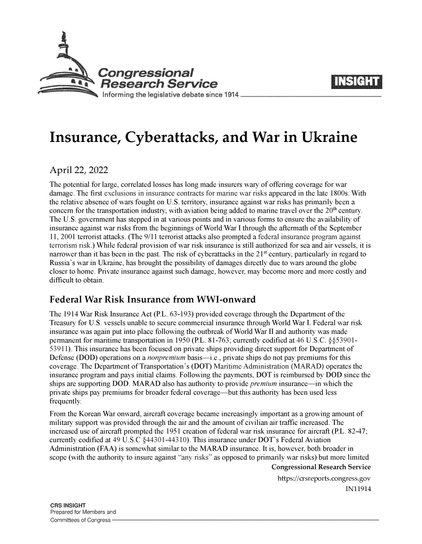 handle is hein.crs/govefpq0001 and id is 1 raw text is: Congressional
*.Research Service
Insurance, Cyberattacks, and War in Ukraine
April 22, 2022
The potential for large, correlated losses has long made insurers wary of offering coverage for war
damage. The first exclusions in insurance contracts for marine war risks appeared in the late 1800s. With
the relative absence of wars fought on U.S. territory, insurance against war risks has primarily been a
concern for the transportation industry, with aviation being added to marine travel over the 20 century.
The U.S. government has stepped in at various points and in various forms to ensure the availability of
insurance against war risks from the beginnings of World War I through the aftermath of the September
11, 2001 terrorist attacks. (The 9/11 terrorist attacks also prompted a federal insurance program against
terrorism risk.) While federal provision of war risk insurance is still authorized for sea and air vessels, it is
narrower than it has been in the past. The risk of cyberattacks in the 21St century, particularly in regard to
Russia's war in Ukraine, has brought the possibility of damages directly due to wars around the globe
closer to home. Private insurance against such damage, however, may become more and more costly and
difficult to obtain.
Federal War Risk Insurance from WWI-onward
The 1914 War Risk Insurance Act (P.L. 63-193) provided coverage through the Department of the
Treasury for U.S. vessels unable to secure commercial insurance through World War I. Federal war risk
insurance was again put into place following the outbreak of World War II and authority was made
permanent for maritime transportation in 1950 (P.L. 81-763; currently codified at 46 U.S.C. @@53901-
53911). This insurance has been focused on private ships providing direct support for Department of
Defense (DOD) operations on a nonpremium basis-i.e., private ships do not pay premiums for this
coverage. The Department of Transportation's (DOT) Maritime Administration (MARAD) operates the
insurance program and pays initial claims. Following the payments, DOT is reimbursed by DOD since the
ships are supporting DOD. MARAD also has authority to provide premium insurance-in which the
private ships pay premiums for broader federal coverage-but this authority has been used less
frequently.
From the Korean War onward, aircraft coverage became increasingly important as a growing amount of
military support was provided through the air and the amount of civilian air traffic increased. The
increased use of aircraft prompted the 1951 creation of federal war risk insurance for aircraft (P.L. 82-47;
currently codified at 49 U.S.C §44301-44310). This insurance under DOT's Federal Aviation
Administration (FAA) is somewhat similar to the MARAD insurance. It is, however, both broader in
scope (with the authority to insure against any risks as opposed to primarily war risks) but more limited
Congressional Research Service
https://crsreports.congress.gov
IN11914
CRS INSIGHT
Prepared for Members and
Committees of Congress


