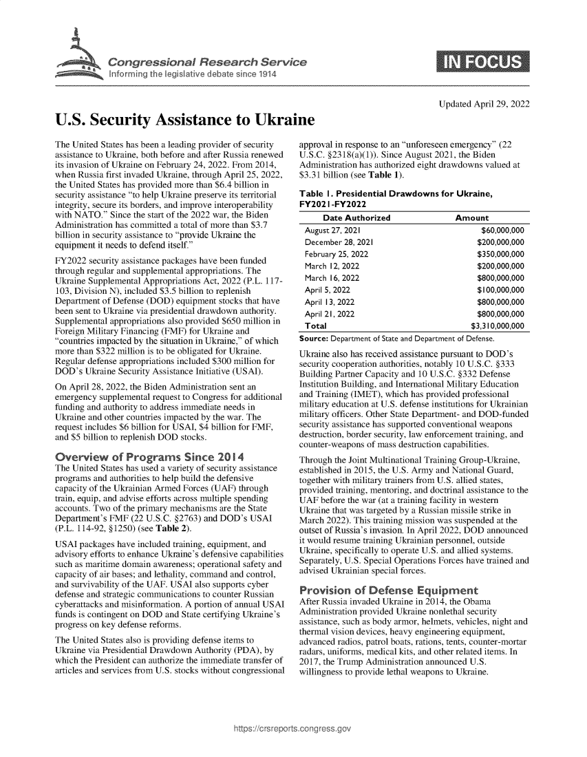 handle is hein.crs/govefqx0001 and id is 1 raw text is: U.S. Security Assistance to Ukraine

Updated April 29, 2022

The United States has been a leading provider of security
assistance to Ukraine, both before and after Russia renewed
its invasion of Ukraine on February 24, 2022. From 2014,
when Russia first invaded Ukraine, through April 25, 2022,
the United States has provided more than $6.4 billion in
security assistance to help Ukraine preserve its territorial
integrity, secure its borders, and improve interoperability
with NATO. Since the start of the 2022 war, the Biden
Administration has committed a total of more than $3.7
billion in security assistance to provide Ukraine the
equipment it needs to defend itself.
FY2022 security assistance packages have been funded
through regular and supplemental appropriations. The
Ukraine Supplemental Appropriations Act, 2022 (P.L. 117-
103, Division N), included $3.5 billion to replenish
Department of Defense (DOD) equipment stocks that have
been sent to Ukraine via presidential drawdown authority.
Supplemental appropriations also provided $650 million in
Foreign Military Financing (FMF) for Ukraine and
countries impacted by the situation in Ukraine, of which
more than $322 million is to be obligated for Ukraine.
Regular defense appropriations included $300 million for
DOD's Ukraine Security Assistance Initiative (USAI).
On April 28, 2022, the Biden Administration sent an
emergency supplemental request to Congress for additional
funding and authority to address immediate needs in
Ukraine and other countries impacted by the war. The
request includes $6 billion for USAI, $4 billion for FMF,
and $5 billion to replenish DOD stocks.
Overview of Programs Since 2014
The United States has used a variety of security assistance
programs and authorities to help build the defensive
capacity of the Ukrainian Armed Forces (UAF) through
train, equip, and advise efforts across multiple spending
accounts. Two of the primary mechanisms are the State
Department's FMF (22 U.S.C. §2763) and DOD's USAI
(P.L. 114-92, §1250) (see Table 2).
USAI packages have included training, equipment, and
advisory efforts to enhance Ukraine's defensive capabilities
such as maritime domain awareness; operational safety and
capacity of air bases; and lethality, command and control,
and survivability of the UAF. USAI also supports cyber
defense and strategic communications to counter Russian
cyberattacks and misinformation. A portion of annual USAI
funds is contingent on DOD and State certifying Ukraine's
progress on key defense reforms.
The United States also is providing defense items to
Ukraine via Presidential Drawdown Authority (PDA), by
which the President can authorize the immediate transfer of
articles and services from U.S. stocks without congressional

approval in response to an unforeseen emergency (22
U.S.C. §2318(a)(1)). Since August 2021, the Biden
Administration has authorized eight drawdowns valued at
$3.31 billion (see Table 1).
Table 1. Presidential Drawdowns for Ukraine,
FY2021 -FY2022

Date Authorized
August 27, 2021
December 28, 2021
February 25, 2022
March 12, 2022
March 16, 2022

Amount
$60,000,000
$200,000,000
$350,000,000
$200,000,000
$800,000,000

April 5, 2022                           $100,000,000
April 13, 2022                          $800,000,000
April 21, 2022                          $800,000,000
Total                                 $3,310,000,000
Source: Department of State and Department of Defense.
Ukraine also has received assistance pursuant to DOD's
security cooperation authorities, notably 10 U.S.C. §333
Building Partner Capacity and 10 U.S.C. §332 Defense
Institution Building, and International Military Education
and Training (IMET), which has provided professional
military education at U.S. defense institutions for Ukrainian
military officers. Other State Department- and DOD-funded
security assistance has supported conventional weapons
destruction, border security, law enforcement training, and
counter-weapons of mass destruction capabilities.
Through the Joint Multinational Training Group-Ukraine,
established in 2015, the U.S. Army and National Guard,
together with military trainers from U.S. allied states,
provided training, mentoring, and doctrinal assistance to the
UAF before the war (at a training facility in western
Ukraine that was targeted by a Russian missile strike in
March 2022). This training mission was suspended at the
outset of Russia's invasion. In April 2022, DOD announced
it would resume training Ukrainian personnel, outside
Ukraine, specifically to operate U.S. and allied systems.
Separately, U.S. Special Operations Forces have trained and
advised Ukrainian special forces.
Provision of Defense Equipment
After Russia invaded Ukraine in 2014, the Obama
Administration provided Ukraine nonlethal security
assistance, such as body armor, helmets, vehicles, night and
thermal vision devices, heavy engineering equipment,
advanced radios, patrol boats, rations, tents, counter-mortar
radars, uniforms, medical kits, and other related items. In
2017, the Trump Administration announced U.S.
willingness to provide lethal weapons to Ukraine.

ittps://trsreports.congress.gt


