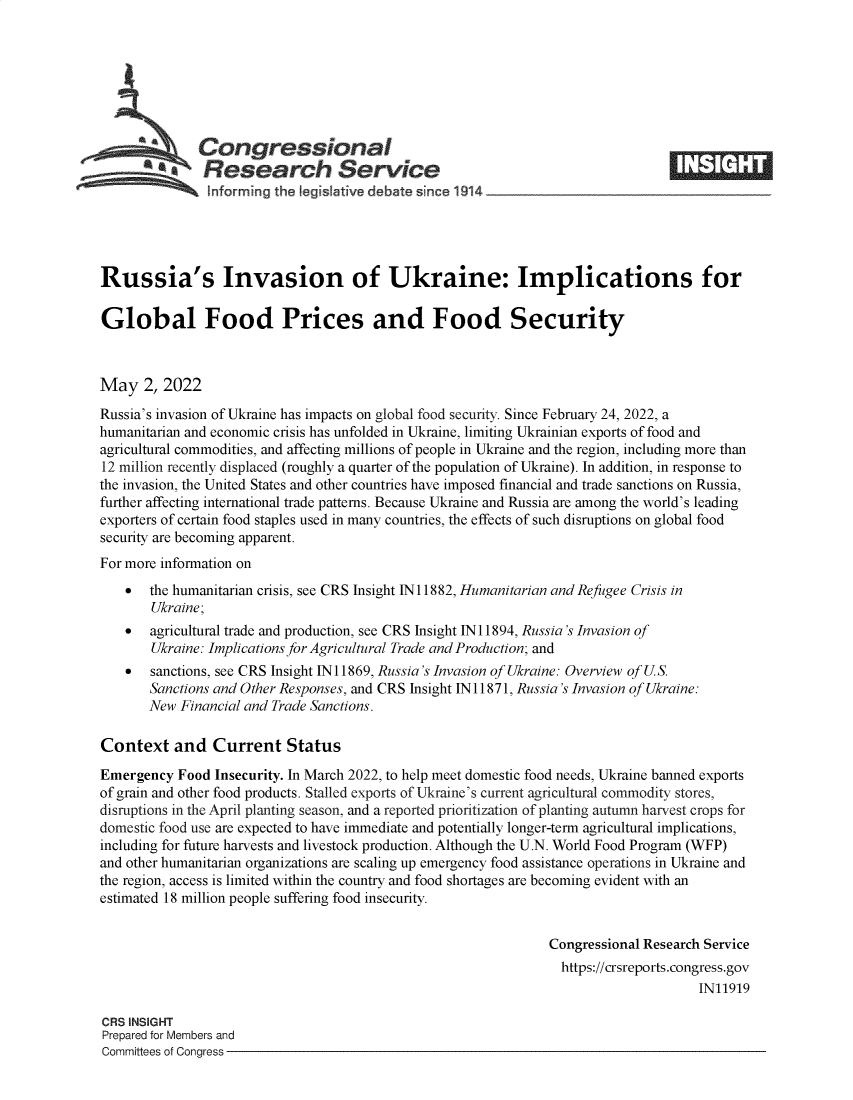 handle is hein.crs/govefqy0001 and id is 1 raw text is: Congressional
**Research Service
informing the legislative debate since 1914____________________
Russia's Invasion of Ukraine: Implications for
Global Food Prices and Food Security
May 2, 2022
Russia's invasion of Ukraine has impacts on global food security. Since February 24, 2022, a
humanitarian and economic crisis has unfolded in Ukraine, limiting Ukrainian exports of food and
agricultural commodities, and affecting millions of people in Ukraine and the region, including more than
12 million recently displaced (roughly a quarter of the population of Ukraine). In addition, in response to
the invasion, the United States and other countries have imposed financial and trade sanctions on Russia,
further affecting international trade patterns. Because Ukraine and Russia are among the world's leading
exporters of certain food staples used in many countries, the effects of such disruptions on global food
security are becoming apparent.
For more information on
 the humanitarian crisis, see CRS Insight IN11882, Humanitarian and Refugee Crisis in
Ukraine;
 agricultural trade and production, see CRS Insight IN 11894, Russia's Invasion of
Ukraine: Implications for Agricultural Trade and Production; and
 sanctions, see CRS Insight IN 11869, Russia's Invasion of Ukraine: Overview of U.S.
Sanctions and Other Responses, and CRS Insight IN11871, Russia's Invasion of Ukraine:
New Financial and Trade Sanctions.
Context and Current Status
Emergency Food Insecurity. In March 2022, to help meet domestic food needs, Ukraine banned exports
of grain and other food products. Stalled exports of Ukraine's current agricultural commodity stores,
disruptions in the April planting season, and a reported prioritization of planting autumn harvest crops for
domestic food use are expected to have immediate and potentially longer-term agricultural implications,
including for future harvests and livestock production. Although the U.N. World Food Program (WFP)
and other humanitarian organizations are scaling up emergency food assistance operations in Ukraine and
the region, access is limited within the country and food shortages are becoming evident with an
estimated 18 million people suffering food insecurity.
Congressional Research Service
https://crsreports.congress.gov
IN11919
CRS INSIGHT
Prepared for Members and
Committees of Congress


