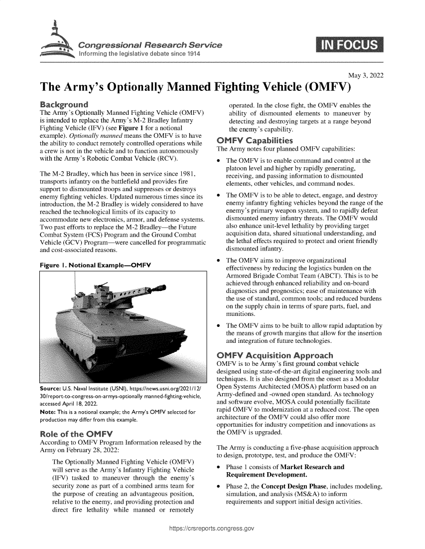 handle is hein.crs/govefrg0001 and id is 1 raw text is: Congressional Research Service

May 3, 2022
The Army's Optionally Manned Fighting Vehicle (OMFV)

Background
The Army's Optionally Manned Fighting Vehicle (OMFV)
is intended to replace the Army's M-2 Bradley Infantry
Fighting Vehicle (IFV) (see Figure 1 for a notional
example). Optionally manned means the OMFV is to have
the ability to conduct remotely controlled operations while
a crew is not in the vehicle and to function autonomously
with the Army's Robotic Combat Vehicle (RCV).
The M-2 Bradley, which has been in service since 1981,
transports infantry on the battlefield and provides fire
support to dismounted troops and suppresses or destroys
enemy fighting vehicles. Updated numerous times since its
introduction, the M-2 Bradley is widely considered to have
reached the technological limits of its capacity to
accommodate new electronics, armor, and defense systems.
Two past efforts to replace the M-2 Bradley-the Future
Combat System (FCS) Program and the Ground Combat
Vehicle (GCV) Program-were cancelled for programmatic
and cost-associated reasons.
Figure I. Notional Example-OMFV

Source: U.S. Naval Institute (USNI), https://news.usni.org/2021/12/
30/report-to-congress-on-armys-optionally manned-fighting-vehicle,
accessed April 18, 2022.
Note: This is a notional example; the Army's OMFV selected for
production may differ from this example.
Role of the OMFV
According to OMFV Program Information released by the
Army on February 28, 2022:
The Optionally Manned Fighting Vehicle (OMFV)
will serve as the Army's Infantry Fighting Vehicle
(IFV) tasked to maneuver through the enemy's
security zone as part of a combined arms team for
the purpose of creating an advantageous position,
relative to the enemy, and providing protection and
direct fire lethality while manned or remotely

operated. In the close fight, the OMFV enables the
ability of dismounted elements to maneuver by
detecting and destroying targets at a range beyond
the enemy's capability.
OMFY Capabilities
The Army notes four planned OMFV capabilities:
* The OMFV is to enable command and control at the
platoon level and higher by rapidly generating,
receiving, and passing information to dismounted
elements, other vehicles, and command nodes.
* The OMFV is to be able to detect, engage, and destroy
enemy infantry fighting vehicles beyond the range of the
enemy's primary weapon system, and to rapidly defeat
dismounted enemy infantry threats. The OMFV would
also enhance unit-level lethality by providing target
acquisition data, shared situational understanding, and
the lethal effects required to protect and orient friendly
dismounted infantry.
* The OMFV aims to improve organizational
effectiveness by reducing the logistics burden on the
Armored Brigade Combat Team (ABCT). This is to be
achieved through enhanced reliability and on-board
diagnostics and prognostics; ease of maintenance with
the use of standard, common tools; and reduced burdens
on the supply chain in terms of spare parts, fuel, and
munitions.
* The OMFV aims to be built to allow rapid adaptation by
the means of growth margins that allow for the insertion
and integration of future technologies.
OMFV Acquisition Approach
OMFV is to be Army's first ground combat vehicle
designed using state-of-the-art digital engineering tools and
techniques. It is also designed from the onset as a Modular
Open Systems Architected (MOSA) platform based on an
Army-defined and -owned open standard. As technology
and software evolve, MOSA could potentially facilitate
rapid OMFV to modernization at a reduced cost. The open
architecture of the OMFV could also offer more
opportunities for industry competition and innovations as
the OMFV is upgraded.
The Army is conducting a five-phase acquisition approach
to design, prototype, test, and produce the OMFV:
* Phase 1 consists of Market Research and
Requirement Development.
* Phase 2, the Concept Design Phase, includes modeling,
simulation, and analysis (MS&A) to inform
requirements and support initial design activities.

https://crsreports.congress.gov


