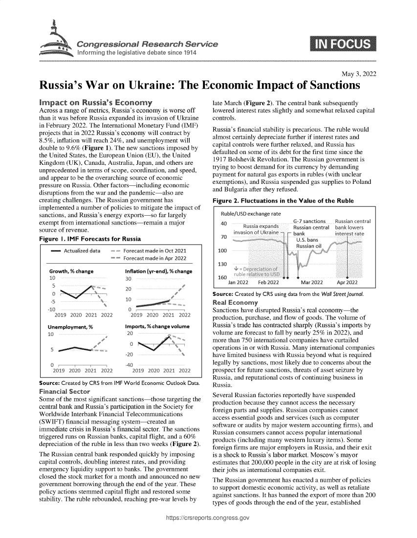 handle is hein.crs/govefrj0001 and id is 1 raw text is: $  Congrsinal Reerhevc

6

May 3, 2022
Russia's War on Ukraine: The Economic Impact of Sanctions

Impact on Russia's Economy
Across a range of metrics, Russia's economy is worse off
than it was before Russia expanded its invasion of Ukraine
in February 2022. The International Monetary Fund (IMF)
projects that in 2022 Russia's economy will contract by
8.5%, inflation will reach 24%, and unemployment will
double to 9.6% (Figure 1). The new sanctions imposed by
the United States, the European Union (EU), the United
Kingdom (UK), Canada, Australia, Japan, and others are
unprecedented in terms of scope, coordination, and speed,
and appear to be the overarching source of economic
pressure on Russia. Other factors-including economic
disruptions from the war and the pandemic-also are
creating challenges. The Russian government has
implemented a number of policies to mitigate the impact of
sanctions, and Russia's energy exports-so far largely
exempt from international sanctions-remain a major
source of revenue.
Figure I. IMF Forecasts for Russia

-    Actualized data
Growth, % change
10      -
-5
-10
2019 2020 2021 2022
Unemployment, %
10
2019 2020 2021 2022

Forecast made in Oct 2021
Forecast made in Apr 2022
Inflation (yr-end), % change
30
20
1-~
2019 2020 2021 2022
Imports,% changevolume
20
o    -
-20
-40
2019 2020 2021 2022

Source: Created by CRS from IMF World Economic Outlook Data.
Financial Sector
Some of the most significant sanctions-those targeting the
central bank and Russia's participation in the Society for
Worldwide Interbank Financial Telecommunications
(SWIFT) financial messaging system-created an
immediate crisis in Russia's financial sector. The sanctions
triggered runs on Russian banks, capital flight, and a 60%
depreciation of the ruble in less than two weeks (Figure 2).
The Russian central bank responded quickly by imposing
capital controls, doubling interest rates, and providing
emergency liquidity support to banks. The government
closed the stock market for a month and announced no new
government borrowing through the end of the year. These
policy actions stemmed capital flight and restored some
stability. The ruble rebounded, reaching pre-war levels by

late March (Figure 2). The central bank subsequently
lowered interest rates slightly and somewhat relaxed capital
controls.
Russia's financial stability is precarious. The ruble would
almost certainly depreciate further if interest rates and
capital controls were further relaxed, and Russia has
defaulted on some of its debt for the first time since the
1917 Bolshevik Revolution. The Russian government is
trying to boost demand for its currency by demanding
payment for natural gas exports in rubles (with unclear
exemptions), and Russia suspended gas supplies to Poland
and Bulgaria after they refused.
Figure 2. Fluctuations in the Value of the Ruble
Ruble/US Dexchange rate
40                     6-7 sanctions  Russian central
0 Russia exparnds  Russian central bank lowers
ivasionof Ukr n     bank       internst ate
70                       S. bans
Russian oil
100 -hff
130                                      {
160
Jan 2022  Feb 2022     Mar2022     Apr2022
Source: Created by CRS using data from the Wall Street Journal.
Real Economy
Sanctions have disrupted Russia's real economy-the
production, purchase, and flow of goods. The volume of
Russia's trade has contracted sharply (Russia's imports by
volume are forecast to fall by nearly 25% in 2022), and
more than 750 international companies have curtailed
operations in or with Russia. Many international companies
have limited business with Russia beyond what is required
legally by sanctions, most likely due to concerns about the
prospect for future sanctions, threats of asset seizure by
Russia, and reputational costs of continuing business in
Russia.
Several Russian factories reportedly have suspended
production because they cannot access the necessary
foreign parts and supplies. Russian companies cannot
access essential goods and services (such as computer
software or audits by major western accounting firms), and
Russian consumers cannot access popular international
products (including many western luxury items). Some
foreign firms are major employers in Russia, and their exit
is a shock to Russia's labor market. Moscow's mayor
estimates that 200,000 people in the city are at risk of losing
their jobs as international companies exit.
The Russian government has enacted a number of policies
to support domestic economic activity, as well as retaliate
against sanctions. It has banned the export of more than 200
types of goods through the end of the year, established

https://crsreports.congress.go%


