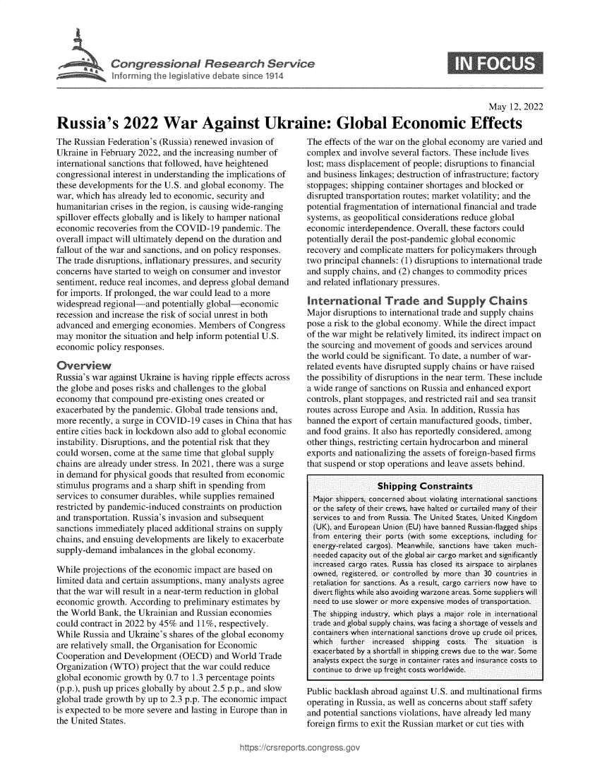 handle is hein.crs/govefsv0001 and id is 1 raw text is: Congressional Research Service
Inforrming the legislative debato since 1914
May 12, 2022
Russia's 2022 War Against Ukraine: Global Economic Effects

The Russian Federation's (Russia) renewed invasion of
Ukraine in February 2022, and the increasing number of
international sanctions that followed, have heightened
congressional interest in understanding the implications of
these developments for the U.S. and global economy. The
war, which has already led to economic, security and
humanitarian crises in the region, is causing wide-ranging
spillover effects globally and is likely to hamper national
economic recoveries from the COVID-19 pandemic. The
overall impact will ultimately depend on the duration and
fallout of the war and sanctions, and on policy responses.
The trade disruptions, inflationary pressures, and security
concerns have started to weigh on consumer and investor
sentiment, reduce real incomes, and depress global demand
for imports. If prolonged, the war could lead to a more
widespread regional-and potentially global-economic
recession and increase the risk of social unrest in both
advanced and emerging economies. Members of Congress
may monitor the situation and help inform potential U.S.
economic policy responses.
Overview
Russia's war against Ukraine is having ripple effects across
the globe and poses risks and challenges to the global
economy that compound pre-existing ones created or
exacerbated by the pandemic. Global trade tensions and,
more recently, a surge in COVID-19 cases in China that has
entire cities back in lockdown also add to global economic
instability. Disruptions, and the potential risk that they
could worsen, come at the same time that global supply
chains are already under stress. In 2021, there was a surge
in demand for physical goods that resulted from economic
stimulus programs and a sharp shift in spending from
services to consumer durables, while supplies remained
restricted by pandemic-induced constraints on production
and transportation. Russia's invasion and subsequent
sanctions immediately placed additional strains on supply
chains, and ensuing developments are likely to exacerbate
supply-demand imbalances in the global economy.
While projections of the economic impact are based on
limited data and certain assumptions, many analysts agree
that the war will result in a near-term reduction in global
economic growth. According to preliminary estimates by
the World Bank, the Ukrainian and Russian economies
could contract in 2022 by 45% and 11%, respectively.
While Russia and Ukraine's shares of the global economy
are relatively small, the Organisation for Economic
Cooperation and Development (OECD) and World Trade
Organization (WTO) project that the war could reduce
global economic growth by 0.7 to 1.3 percentage points
(p.p.), push up prices globally by about 2.5 p.p., and slow
global trade growth by up to 2.3 p.p. The economic impact
is expected to be more severe and lasting in Europe than in
the UInited Svates

The effects of the war on the global economy are varied and
complex and involve several factors. These include lives
lost; mass displacement of people; disruptions to financial
and business linkages; destruction of infrastructure; factory
stoppages; shipping container shortages and blocked or
disrupted transportation routes; market volatility; and the
potential fragmentation of international financial and trade
systems, as geopolitical considerations reduce global
economic interdependence. Overall, these factors could
potentially derail the post-pandemic global economic
recovery and complicate matters for policymakers through
two principal channels: (1) disruptions to international trade
and supply chains, and (2) changes to commodity prices
and related inflationary pressures.
International Trade and Supply Chains
Major disruptions to international trade and supply chains
pose a risk to the global economy. While the direct impact
of the war might be relatively limited, its indirect impact on
the sourcing and movement of goods and services around
the world could be significant. To date, a number of war-
related events have disrupted supply chains or have raised
the possibility of disruptions in the near term. These include
a wide range of sanctions on Russia and enhanced export
controls, plant stoppages, and restricted rail and sea transit
routes across Europe and Asia. In addition, Russia has
banned the export of certain manufactured goods, timber,
and food grains. It also has reportedly considered, among
other things, restricting certain hydrocarbon and mineral
exports and nationalizing the assets of foreign-based firms
that suspend or stop operations and leave assets behind.
Shipping Constraints
Major shippers, concerned about violating international sanctions
or the safety of their crews, have halted or curtailed many of their
services to and from Russia. The United States, United Kingdom
(UK), and European Union (EU) have banned Russian-flagged ships
from entering their ports (with some exceptions, including for
energy-related cargos). Meanwhile, sanctions have taken much-
needed capacity out of the global air cargo market and significantly
increased cargo rates. Russia has closed its airspace to airplanes
owned, registered, or controlled by more than 30 countries in
retaliation for sanctions. As a result, cargo carriers now have to
divert flights while also avoiding warzone areas. Some suppliers will
need to use slower or more expensive modes of transportation.
The shipping industry, which plays a major role in international
trade and global supply chains, was facing a shortage of vessels and
containers when international sanctions drove up crude oil prices,
which  further  increased  shipping  costs.  The  situation  is
exacerbated by a shortfall in shipping crews due to the war. Some
analysts expect the surge in container rates and insurance costs to
continue to drive up freight costs worldwide.
Public backlash abroad against U.S. and multinational firms
operating in Russia, as well as concerns about staff safety
and potential sanctions violations, have already led many
foreign firms to exit the Russian market or cut ties with

)s://crsreports.conqress.


