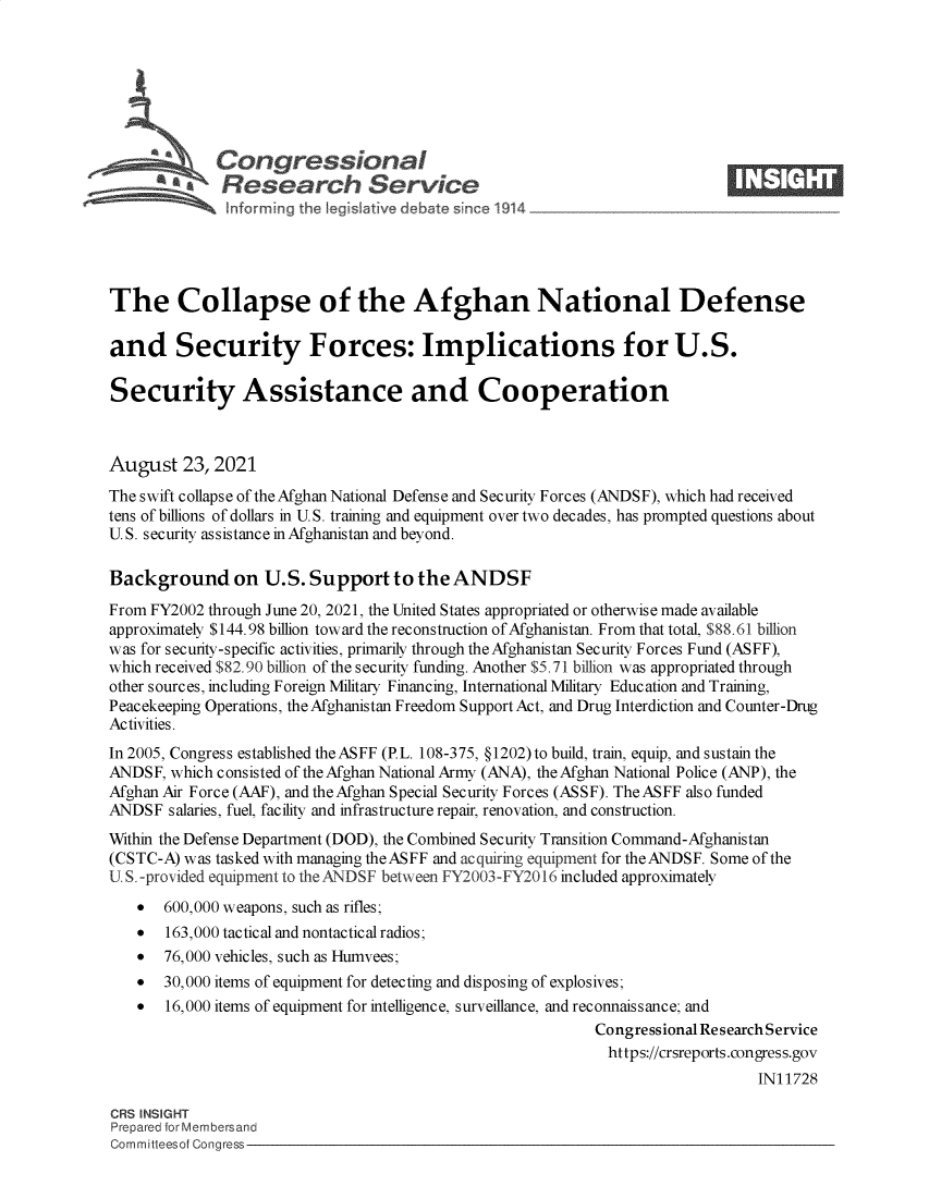 handle is hein.crs/govefxp0001 and id is 1 raw text is: Congressional                                                    ____
~ Research Service
The Collapse of the Afghan National Defense
and Security Forces: Implications for U.S.
Security Assistance and Cooperation
August 23, 2021
The swift collapse of the Afghan National Defense and Security Forces (ANDSF), which had received
tens of billions of dollars in U.S. training and equipment over two decades, has prompted questions about
U. S. security assistance in Afghanistan and beyond.
Background on U.S. Support to the ANDSF
From FY2002 through June 20, 2021, the United States appropriated or otherwise made available
approximately $144.98 billion toward the reconstruction of Afghanistan. From that total, $88.61 billion
was for security-specific activities, primarily through the Afghanistan Security Forces Fund (ASFF),
which received $82.90 billion of the security funding. Another $5.71 billion was appropriated through
other sources, including Foreign Military Financing, International Military Education and Training,
Peacekeeping Operations, the Afghanistan Freedom Support Act, and Drug Interdiction and Counter-Drug
Activities.
In 2005, Congress established the ASFF (PL. 108-375, §1202)to build, train, equip, and sustain the
ANDSF, which consisted of the Afghan National Army (ANA), the Afghan National Police (ANP), the
Afghan Air Force (AAF), and theAfghan Special Security Forces (ASSF). The ASFF also funded
ANDSF salaries, fuel, facility and infrastructure repair, renovation, and construction.
Within the Defense Department (DOD), the Combined Security Transition Command-Afghanistan
(CSTC-A) was tasked with managing the ASFF and acquiring equipment for the ANDSF. Some of the
U. S. -provided equipment to the ANDSF between FY2003-FY2016 included approximately
* 600,000 weapons, such as rifles;
* 163,000 tactical and nontactical radios;
* 76,000 vehicles, such as Humvees;
* 30,000 items of equipment for detecting and disposing of explosives;
* 16,000 items of equipment for intelligence, surveillance, and reconnaissance; and
Congressional Research Service
https://crsreports.congress.gov
IN11728
CRS INSIGHT
Prepared for Membersand
Committeesof Congress


