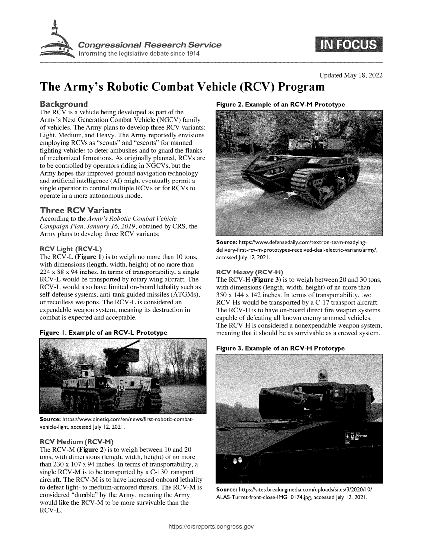 handle is hein.crs/govefzk0001 and id is 1 raw text is: Conressional Research Service
In forming the legislative debate since 1914

Updated May 18, 2022
The Army's Robotic Combat Vehicle (RCV) Program

Background
The RCV is a vehicle being developed as part of the
Army's Next Generation Combat Vehicle (NGCV) family
of vehicles. The Army plans to develop three RCV variants:
Light, Medium, and Heavy. The Army reportedly envisions
employing RCVs as scouts and escorts for manned
fighting vehicles to deter ambushes and to guard the flanks
of mechanized formations. As originally planned, RCVs are
to be controlled by operators riding in NGCVs, but the
Army hopes that improved ground navigation technology
and artificial intelligence (AI) might eventually permit a
single operator to control multiple RCVs or for RCVs to
operate in a more autonomous mode.
Three RCV Variants
According to the Army's Robotic Combat Vehicle
Campaign Plan, January 16, 2019, obtained by CRS, the
Army plans to develop three RCV variants:
RCV Light (RCV-L)
The RCV-L (Figure 1) is to weigh no more than 10 tons,
with dimensions (length, width, height) of no more than
224 x 88 x 94 inches. In terms of transportability, a single
RCV-L would be transported by rotary wing aircraft. The
RCV-L would also have limited on-board lethality such as
self-defense systems, anti-tank guided missiles (ATGMs),
or recoilless weapons. The RCV-L is considered an
expendable weapon system, meaning its destruction in
combat is expected and acceptable.

Figure I. Example of an RCV-L Prototype

Figure 2. Example of an RCV-M Prototype

Source: https://www.defensedaily.com/textron-team-readying-
delivery-first-rcv-m-prototypes-received-deal-electric-variant/army/,
accessed July 12, 2021.
RCV Heavy (RCV-H)
The RCV-H (Figure 3) is to weigh between 20 and 30 tons,
with dimensions (length, width, height) of no more than
350 x 144 x 142 inches. In terms of transportability, two
RCV-Hs would be transported by a C-17 transport aircraft.
The RCV-H is to have on-board direct fire weapon systems
capable of defeating all known enemy armored vehicles.
The RCV-H is considered a nonexpendable weapon system,
meaning that it should be as survivable as a crewed system.

Figure 3. Examnle of an RCV-H Prototvne

Source: https://www.qinetiq.com/en/news/first-robotic-combat-
vehicle-light, accessed July 12, 2021.
RCV Medium (RCV-M)
The RCV-M (Figure 2) is to weigh between 10 and 20
tons, with dimensions (length, width, height) of no more
than 230 x 107 x 94 inches. In terms of transportability, a
single RCV-M is to be transported by a C-130 transport
aircraft. The RCV-M is to have increased onboard lethality
to defeat light- to medium-armored threats. The RCV-M is
considered durable by the Army, meaning the Army
would like the RCV-M to be more survivable than the
RCV-L.

Source: https://sites.breakingmedia.com/uploads/sites/3/2020/10/
ALAS-Turret-front-close-IMG_0174.jpg, accessed July 12, 2021.

>orts.conaross.


