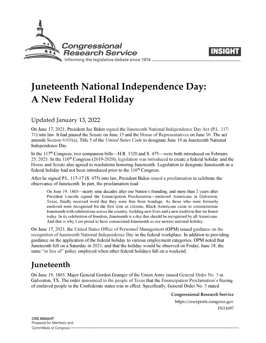 handle is hein.crs/govefzs0001 and id is 1 raw text is: Congressional                                                      ____
-- . Research Service
Juneteenth National Independence Day:
A New Federal Holiday
Updated January 13, 2022
On June 17, 2021, President Joe Biden signed the Juneteenth National Independence Day Act (P.L. 117-
71) into law. It had passed the Senate on June 15 and the House of Representatives on June 16. The act
amends Section 6103(a), Title 5 of the United States Code to designate June 19 as Juneteenth National
Independence Day.
In the 117th Congress, two companion bills-H.R. 1320 and S. 475-were both introduced on February
25, 2021. In the 116th Congress (2019-2020), legislation was introduced to create a federal holiday and the
House and Senate also agreed to resolutions honoring Juneteenth. Legislation to designate Juneteenth as a
federal holiday had not been introduced prior to the 116th Congress.
After he signed P.L. 117-17 (S. 475) into law, President Biden issued a proclamation to celebrate the
observance of Juneteenth. In part, the proclamation read
On June 19, 1865-nearly nine decades after our Nation's founding, and more than 2 years after
President Lincoln signed the Emancipation Proclamation-enslaved Americans in Galveston,
Texas, finally received word that they were free from bondage. As those who were formerly
enslaved were recognized for the first time as citizens, Black Americans came to commemorate
Juneteenth with celebrations across the country, building new lives and a new tradition that we honor
today. In its celebration of freedom, Juneteenth is a day that should be recognized by all Americans.
And that is why I am proud to have consecrated Juneteenth as our newest national holiday.
On June 17, 2021, the United States Office of Personnel Management (OPM) issued guidance on the
recognition of Juneteenth National Independence Day in the federal workplace. In addition to providing
guidance on the application of the federal holiday to various employment categories, OPM noted that
Juneteenth fell on a Saturday in 2021, and that the holiday would be observed on Friday, June 18, the
same in lieu of' policy employed when other federal holidays fall on a weekend.
Juneteenth
On June 19, 1865, Major General Gordon Granger of the Union Army issued General Order No. 3 in
Galveston, TX. The order announced to the people of Texas that the Emancipation Proclamation's freeing
of enslaved people in the Confederate states was in effect. Specifically, General Order No. 3 stated
Congressional Research Service
https://crsreports.congress.gov
IN11697
CRS INSIGHT
Prepared for Members and
Committees of Congress


