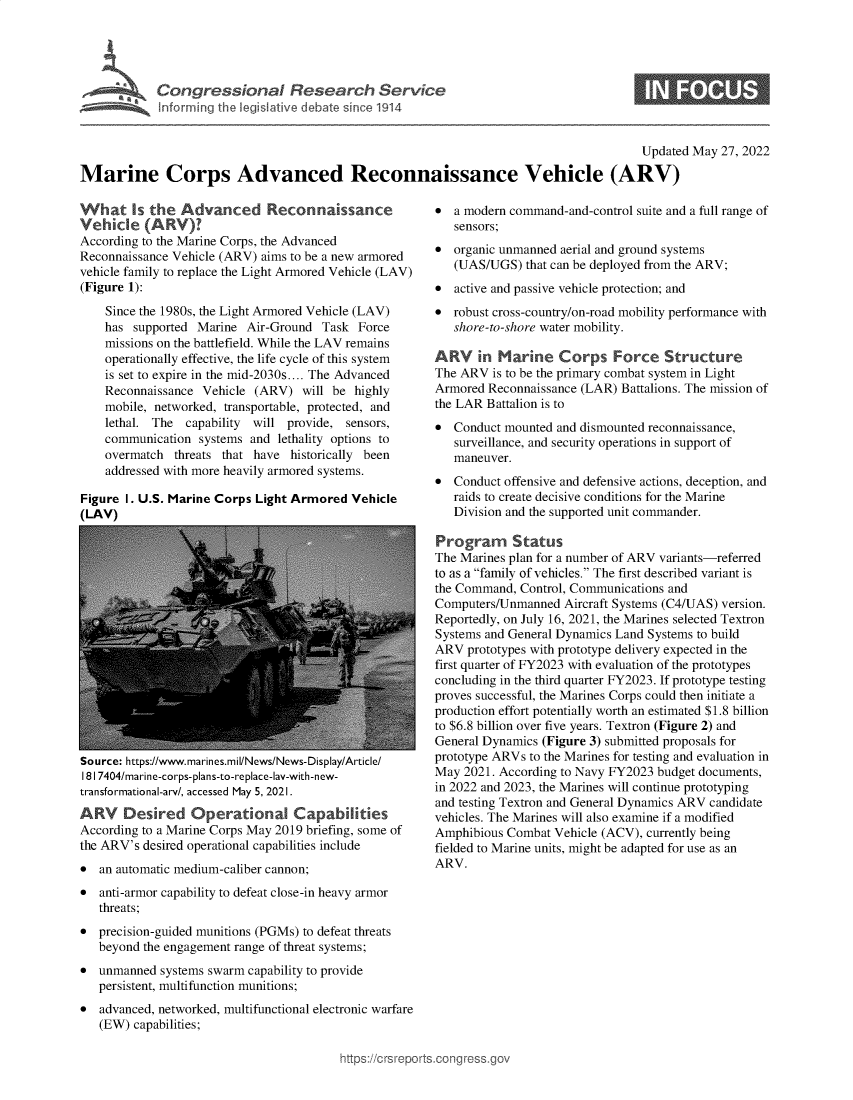handle is hein.crs/govegbs0001 and id is 1 raw text is: Congressional Research Service

0

Updated May 27, 2022
Marine Corps Advanced Reconnaissance Vehicle (ARV)

What Is the Advanced Reconnaissance
Vehicle (ARV)?
According to the Marine Corps, the Advanced
Reconnaissance Vehicle (ARV) aims to be a new armored
vehicle family to replace the Light Armored Vehicle (LAV)
(Figure 1):
Since the 1980s, the Light Armored Vehicle (LAV)
has supported Marine Air-Ground Task Force
missions on the battlefield. While the LAV remains
operationally effective, the life cycle of this system
is set to expire in the mid-2030s.... The Advanced
Reconnaissance Vehicle (ARV) will be highly
mobile, networked, transportable, protected, and
lethal. The capability  will provide, sensors,
communication systems and lethality options to
overmatch threats that have historically been
addressed with more heavily armored systems.
Figure I. U.S. Marine Corps Light Armored Vehicle
(LAV)

Source: https://www.marines.mil/News/News-Display/Article/
181 7404/marine-corps-plans-to-replace-lav-with-new-
transformational-arv/, accessed May 5, 2021.
ARV    Desired Operational Capabilities
According to a Marine Corps May 2019 briefing, some of
the ARV's desired operational capabilities include
* an automatic medium-caliber cannon;
* anti-armor capability to defeat close-in heavy armor
threats;
* precision-guided munitions (PGMs) to defeat threats
beyond the engagement range of threat systems;
* unmanned systems swarm capability to provide
persistent, multifunction munitions;
* advanced, networked, multifunctional electronic warfare
(EW) capabilities;

* a modern command-and-control suite and a full range of
sensors;
* organic unmanned aerial and ground systems
(UAS/UGS) that can be deployed from the ARV;
* active and passive vehicle protection; and
* robust cross-country/on-road mobility performance with
shore-to-shore water mobility.
ARV in Marine Corps Force Structure
The ARV is to be the primary combat system in Light
Armored Reconnaissance (LAR) Battalions. The mission of
the LAR Battalion is to
* Conduct mounted and dismounted reconnaissance,
surveillance, and security operations in support of
maneuver.
* Conduct offensive and defensive actions, deception, and
raids to create decisive conditions for the Marine
Division and the supported unit commander.
Program Status
The Marines plan for a number of ARV variants-referred
to as a family of vehicles. The first described variant is
the Command, Control, Communications and
Computers/Unmanned Aircraft Systems (C4/UAS) version.
Reportedly, on July 16, 2021, the Marines selected Textron
Systems and General Dynamics Land Systems to build
ARV prototypes with prototype delivery expected in the
first quarter of FY2023 with evaluation of the prototypes
concluding in the third quarter FY2023. If prototype testing
proves successful, the Marines Corps could then initiate a
production effort potentially worth an estimated $1.8 billion
to $6.8 billion over five years. Textron (Figure 2) and
General Dynamics (Figure 3) submitted proposals for
prototype ARVs to the Marines for testing and evaluation in
May 2021. According to Navy FY2023 budget documents,
in 2022 and 2023, the Marines will continue prototyping
and testing Textron and General Dynamics ARV candidate
vehicles. The Marines will also examine if a modified
Amphibious Combat Vehicle (ACV), currently being
fielded to Marine units, might be adapted for use as an
ARV.

ttps://crsreports.cong ross.


