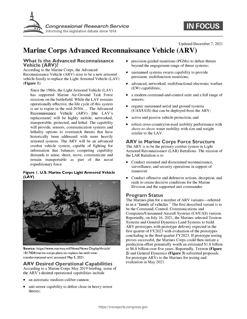 handle is hein.crs/govegbt0001 and id is 1 raw text is: Congressional Research Service

0

Updated December 7, 2021
Marine Corps Advanced Reconnaissance Vehicle (ARV)

What Is the Advanced Reconnaissance
Vehicle (ARV)?
According to the Marine Corps, the Advanced
Reconnaissance Vehicle (ARV) aims to be a new armored
vehicle family to replace the Light Armored Vehicle (LAV)
(Figure 1):
Since the 1980s, the Light Armored Vehicle (LAV)
has supported Marine Air-Ground Task Force
missions on the battlefield. While the LAV remains
operationally effective, the life cycle of this system
is set to expire in the mid-2030s.... The Advanced
Reconnaissance  Vehicle (ARV)    [the  LAV's
replacement] will be highly mobile, networked,
transportable, protected, and lethal. The capability
will provide, sensors, communication systems and
lethality options to overmatch threats that have
historically been addressed with more heavily
armored systems. The ARV will be an advanced
combat vehicle system, capable of fighting for
information that balances competing capability
demands to sense, shoot, move, communicate and
remain transportable  as part of the    naval
expeditionary force.
Figure 1. U.S. Marine Corps Light Armored Vehicle
(LAV)

Source: https://www.marines.mil/News/News-Display/Article/
181 7404/marine-corps-plans-to-replace-lay-with-new-
transformational-arv/, accessed May 5, 2021.
ARV     Desired Operational Capabilities
According to a Marine Corps May 2019 briefing, some of
the ARV's desired operational capabilities include
* an automatic medium-caliber cannon;
* anti-armor capability to defeat close-in heavy armor
threats;

* precision-guided munitions (PGMs) to defeat threats
beyond the engagement range of threat systems;
* unmanned systems swarm capability to provide
persistent, multifunction munitions;
* advanced, networked, multifunctional electronic warfare
(EW) capabilities;
* a modern command-and-control suite and a full range of
sensors;
* organic unmanned aerial and ground systems
(UAS/UGS) that can be deployed from the ARV;
* active and passive vehicle protection; and
* robust cross-country/on-road mobility performance with
shore-to-shore water mobility with size and weight
similar to the LAV.
ARY in Marine Corps Force Structure
The ARV is to be the primary combat system in Light
Armored Reconnaissance (LAR) Battalions. The mission of
the LAR Battalion is to
* Conduct mounted and dismounted reconnaissance,
surveillance, and security operations in support of
maneuver.
* Conduct offensive and defensive actions, deception, and
raids to create decisive conditions for the Marine
Division and the supported unit commander.
Program Status
The Marines plan for a number of ARV variants-referred
to as a family of vehicles. The first described variant is to
be the Command, Control, Communications and
Computers/Unmanned Aircraft Systems (C4/UAS) version.
Reportedly, on July 16, 2021, the Marines selected Textron
Systems and General Dynamics Land Systems to build
ARV prototypes with prototype delivery expected in the
first quarter of FY2023 with evaluation of the prototypes
concluding in the third quarter FY2023. If prototype testing
proves successful, the Marines Corps could then initiate a
production effort potentially worth an estimated $1.8 billion
to $6.8 billion over five years. Reportedly, Textron (Figure
2) and General Dynamics (Figure 3) submitted proposals
for prototype ARVs to the Marines for testing and
evaluation in May 2021.

ttps://crsreports.cong ross.


