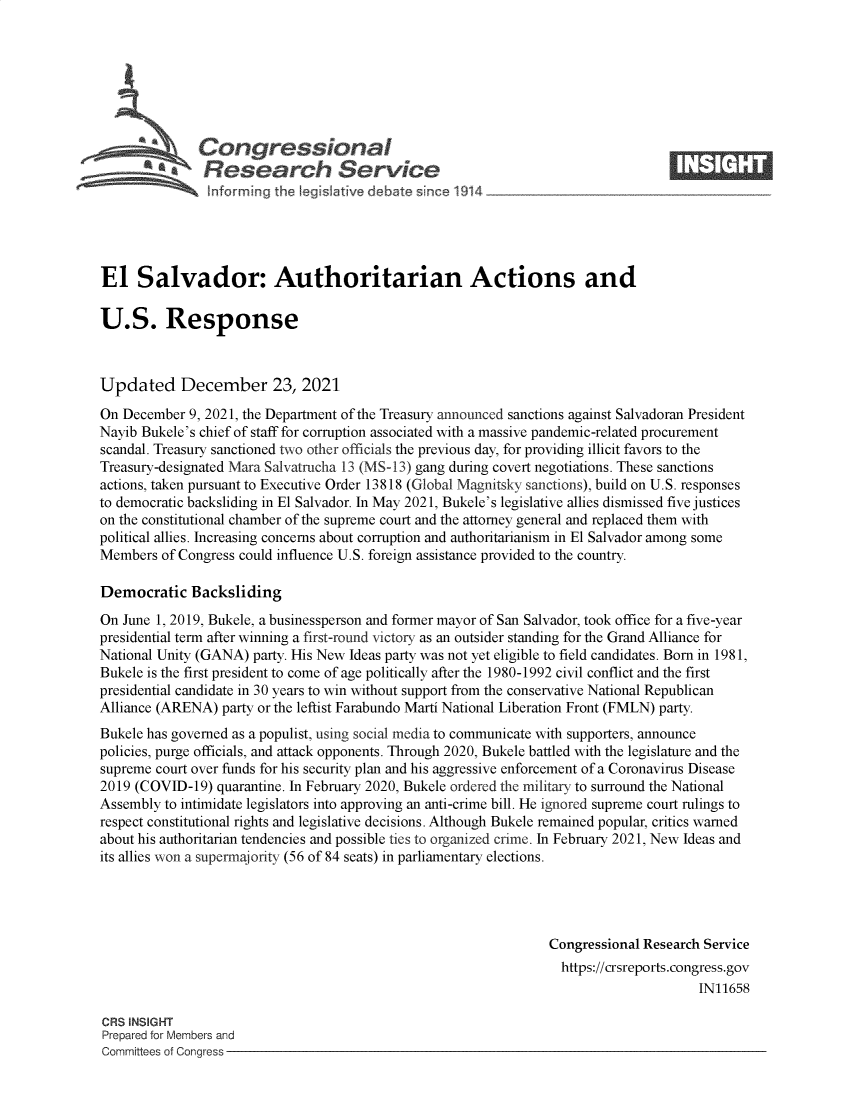 handle is hein.crs/govegch0001 and id is 1 raw text is: Congressional                                                     ____
S*Research Service
El Salvador: Authoritarian Actions and
U.S. Response
Updated December 23, 2021
On December 9, 2021, the Department of the Treasury announced sanctions against Salvadoran President
Nayib Bukele's chief of staff for corruption associated with a massive pandemic-related procurement
scandal. Treasury sanctioned two other officials the previous day, for providing illicit favors to the
Treasury-designated Mara Salvatrucha 13 (MS-13) gang during covert negotiations. These sanctions
actions, taken pursuant to Executive Order 13818 (Global Magnitsky sanctions), build on U.S. responses
to democratic backsliding in El Salvador. In May 2021, Bukele's legislative allies dismissed five justices
on the constitutional chamber of the supreme court and the attorney general and replaced them with
political allies. Increasing concerns about corruption and authoritarianism in El Salvador among some
Members of Congress could influence U.S. foreign assistance provided to the country.
Democratic Backsliding
On June 1, 2019, Bukele, a businessperson and former mayor of San Salvador, took office for a five-year
presidential term after winning a first-round victory as an outsider standing for the Grand Alliance for
National Unity (GANA) party. His New Ideas party was not yet eligible to field candidates. Born in 1981,
Bukele is the first president to come of age politically after the 1980-1992 civil conflict and the first
presidential candidate in 30 years to win without support from the conservative National Republican
Alliance (ARENA) party or the leftist Farabundo Marti National Liberation Front (FMLN) party.
Bukele has governed as a populist, using social media to communicate with supporters, announce
policies, purge officials, and attack opponents. Through 2020, Bukele battled with the legislature and the
supreme court over funds for his security plan and his aggressive enforcement of a Coronavirus Disease
2019 (COVID-19) quarantine. In February 2020, Bukele ordered the military to surround the National
Assembly to intimidate legislators into approving an anti-crime bill. He ignored supreme court rulings to
respect constitutional rights and legislative decisions. Although Bukele remained popular, critics warned
about his authoritarian tendencies and possible ties to organized crime. In February 2021, New Ideas and
its allies won a supermajority (56 of 84 seats) in parliamentary elections.
Congressional Research Service
https://crsreports.congress.gov
IN11658
CRS INSIGHT
Prepared for Members and
Committees of Congress


