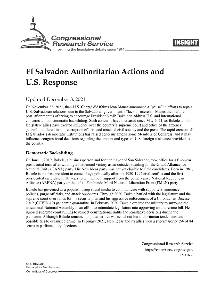 handle is hein.crs/govegci0001 and id is 1 raw text is: Congressional                                                     ____
aResearch Service
El Salvador: Authoritarian Actions and
U.S. Response
Updated December 3, 2021
On November 22, 2021, then-U.S. Charg6 d'Affaires Jean Manes announced a pause in efforts to repair
U.S.-Salvadoran relations, due to the Salvadoran government's lack of interest. Manes then left her
post, after months of trying to encourage President Nayib Bukele to address U.S. and international
concerns about democratic backsliding. Such concerns have increased since May 2021, as Bukele and his
legislative allies have exerted influence over the country's supreme court and office of the attorney
general, interfered in anti-corruption efforts, and attacked civil society and the press. The rapid erosion of
El Salvador's democratic institutions has raised concerns among some Members of Congress, and it may
influence congressional decisions regarding the amount and types of U.S. foreign assistance provided to
the country.
Democratic Backsliding
On June 1, 2019, Bukele, a businessperson and former mayor of San Salvador, took office for a five-year
presidential term after winning a first-round victory as an outsider standing for the Grand Alliance for
National Unity (GANA) party. His New Ideas party was not yet eligible to field candidates. Born in 1981,
Bukele is the first president to come of age politically after the 1980-1992 civil conflict and the first
presidential candidate in 30 years to win without support from the conservative National Republican
Alliance (ARENA) party or the leftist Farabundo Marti National Liberation Front (FMLN) party.
Bukele has governed as a populist, using social media to communicate with supporters, announce
policies, purge officials, and attack opponents. Through 2020, Bukele battled with the legislature and the
supreme court over funds for his security plan and his aggressive enforcement of a Coronavirus Disease
2019 (COVID-19) pandemic quarantine. In February 2020, Bukele ordered the military to surround the
unicameral National Assembly in an effort to intimidate legislators into approving an anti-crime bill. He
ignored supreme court rulings to respect constitutional rights and legislative decisions during the
pandemic. Although Bukele remained popular, critics warned about his authoritarian tendencies and
possible ties to organized crime. In February 2021, New Ideas and its allies won a supermajority (56 of 84
seats) in parliamentary elections.
Congressional Research Service
https://crsreports.congress.gov
IN11658
CRS INSIGHT
Prepared for Members and
Committees of Congress


