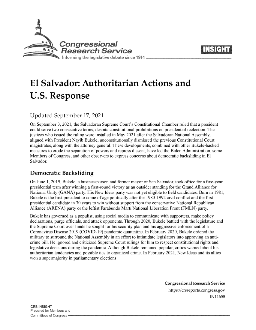 handle is hein.crs/govegck0001 and id is 1 raw text is: S   Congressional                                                    ____
R ~fesearch Service
El Salvador: Authoritarian Actions and
U.S. Response
Updated September 17, 2021
On September 3, 2021, the Salvadoran Supreme Court's Constitutional Chamber ruled that a president
could serve two consecutive terms, despite constitutional prohibitions on presidential reelection. The
justices who issued the ruling were installed in May 2021 after the Salvadoran National Assembly,
aligned with President Nayib Bukele, unconstitutionally dismissed the previous Constitutional Court
magistrates, along with the attorney general. These developments, combined with other Bukele-backed
measures to erode the separation of powers and repress dissent, have led the Biden Administration, some
Members of Congress, and other observers to express concerns about democratic backsliding in El
Salvador.
Democratic Backsliding
On June 1, 2019, Bukele, a businessperson and former mayor of San Salvador, took office for a five-year
presidential term after winning a first-round victory as an outsider standing for the Grand Alliance for
National Unity (GANA) party. His New Ideas party was not yet eligible to field candidates. Born in 1981,
Bukele is the first president to come of age politically after the 1980-1992 civil conflict and the first
presidential candidate in 30 years to win without support from the conservative National Republican
Alliance (ARENA) party or the leftist Farabundo Marti National Liberation Front (FMLN) party.
Bukele has governed as a populist, using social media to communicate with supporters, make policy
declarations, purge officials, and attack opponents. Through 2020, Bukele battled with the legislature and
the Supreme Court over funds he sought for his security plan and his aggressive enforcement of a
Coronavirus Disease 2019 (COVID-19) pandemic quarantine. In February 2020, Bukele ordered the
military to surround the National Assembly in an effort to intimidate legislators into approving an anti-
crime bill. He ignored and criticized Supreme Court rulings for him to respect constitutional rights and
legislative decisions during the pandemic. Although Bukele remained popular, critics warned about his
authoritarian tendencies and possible ties to organized crime. In February 2021, New Ideas and its allies
won a supermajority in parliamentary elections.
Congressional Research Service
https://crsreports.congress.gov
IN11658
CRS INSIGHT
Prepared for Members and
Committees of Congress


