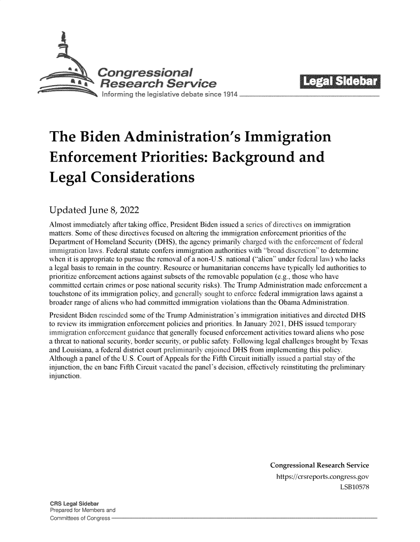 handle is hein.crs/govegdq0001 and id is 1 raw text is: Congressional_______
'Research Service
The Biden Administration's Immigration
Enforcement Priorities: Background and
Legal Considerations
Updated June 8, 2022
Almost immediately after taking office, President Biden issued a series of directives on immigration
matters. Some of these directives focused on altering the immigration enforcement priorities of the
Department of Homeland Security (DHS), the agency primarily charged with the enforcement of federal
immigration laws. Federal statute confers immigration authorities with broad discretion to determine
when it is appropriate to pursue the removal of a non-U.S. national (alien under federal law) who lacks
a legal basis to remain in the country. Resource or humanitarian concerns have typically led authorities to
prioritize enforcement actions against subsets of the removable population (e.g., those who have
committed certain crimes or pose national security risks). The Trump Administration made enforcement a
touchstone of its immigration policy, and generally sought to enforce federal immigration laws against a
broader range of aliens who had committed immigration violations than the Obama Administration.
President Biden rescinded some of the Trump Administration's immigration initiatives and directed DHS
to review its immigration enforcement policies and priorities. In January 2021, DHS issued temporary
immigration enforcement guidance that generally focused enforcement activities toward aliens who pose
a threat to national security, border security, or public safety. Following legal challenges brought by Texas
and Louisiana, a federal district court preliminarily enjoined DHS from implementing this policy.
Although a panel of the U.S. Court of Appeals for the Fifth Circuit initially issued a partial stay of the
injunction, the en banc Fifth Circuit vacated the panel's decision, effectively reinstituting the preliminary
injunction.
Congressional Research Service
https://crsreports.congress.gov
LSB10578
CRS Legal Sidebar
Prepared for Members and
Committees of Congress


