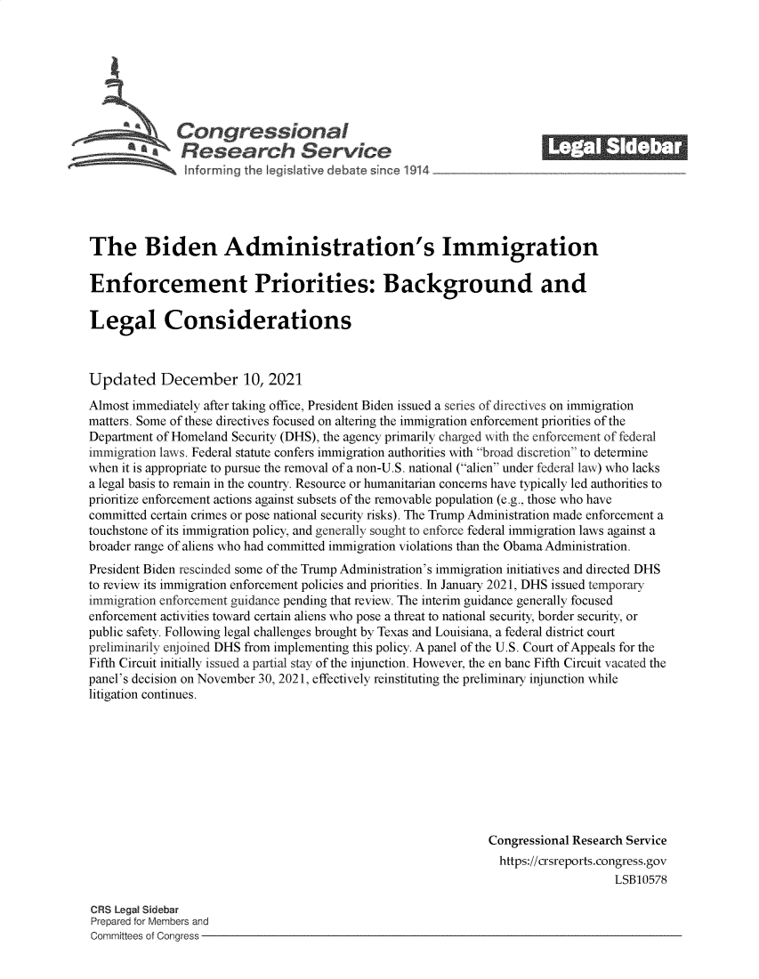 handle is hein.crs/govegdr0001 and id is 1 raw text is: Congressional_______
* £      Research S rvice
The Biden Administration's Immigration
Enforcement Priorities: Background and
Legal Considerations
Updated December 10, 2021
Almost immediately after taking office, President Biden issued a series of directives on immigration
matters. Some of these directives focused on altering the immigration enforcement priorities of the
Department of Homeland Security (DHS), the agency primarily charged with the enforcement of federal
immigration laws. Federal statute confers immigration authorities with broad discretion to determine
when it is appropriate to pursue the removal of a non-U.S. national (alien under federal law) who lacks
a legal basis to remain in the country. Resource or humanitarian concerns have typically led authorities to
prioritize enforcement actions against subsets of the removable population (e.g., those who have
committed certain crimes or pose national security risks). The Trump Administration made enforcement a
touchstone of its immigration policy, and generally sought to enforce federal immigration laws against a
broader range of aliens who had committed immigration violations than the Obama Administration.
President Biden rescinded some of the Trump Administration's immigration initiatives and directed DHS
to review its immigration enforcement policies and priorities. In January 2021, DHS issued temporary
immigration enforcement guidance pending that review. The interim guidance generally focused
enforcement activities toward certain aliens who pose a threat to national security, border security, or
public safety. Following legal challenges brought by Texas and Louisiana, a federal district court
preliminarily enjoined DHS from implementing this policy. A panel of the U.S. Court of Appeals for the
Fifth Circuit initially issued a partial stay of the injunction. However, the en banc Fifth Circuit vacated the
panel's decision on November 30, 2021, effectively reinstituting the preliminary injunction while
litigation continues.
Congressional Research Service
https://crsreports.congress.gov
LSB10578
CRS Legal Sidebar
Prepared for Members and
Committees of Congress


