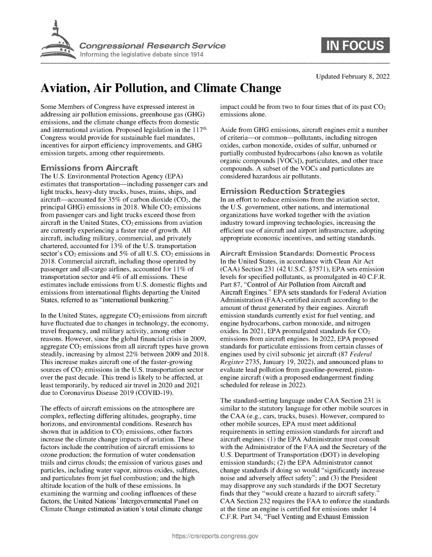 handle is hein.crs/govegfv0001 and id is 1 raw text is: nforming ii

dionaI Rese r h Service
led Ilive I Amte sin 01914

Updated February 8, 2022

Aviation, Air Pollution, and Climate Change

Some Members of Congress have expressed interest in
addressing air pollution emissions, greenhouse gas (GHG)
emissions, and the climate change effects from domestic
and international aviation. Proposed legislation in the 117th
Congress would provide for sustainable fuel mandates,
incentives for airport efficiency improvements, and GHG
emission targets, among other requirements.
Emissions from      Afrcraft
The U.S. Environmental Protection Agency (EPA)
estimates that transportation-including passenger cars and
light trucks, heavy-duty trucks, buses, trains, ships, and
aircraft-accounted for 35% of carbon dioxide (CO2, the
principal GHG) emissions in 2018. While CO2 emissions
from passenger cars and light trucks exceed those from
aircraft in the United States, CO2 emissions from aviation
are currently experiencing a faster rate of growth. All
aircraft, including military, commercial, and privately
chartered, accounted for 13% of the U.S. transportation
sector's CO2 emissions and 5% of all U.S. CO2 emissions in
2018. Commercial aircraft, including those operated by
passenger and all-cargo airlines, accounted for 11% of
transportation sector and 4% of all emissions. These
estimates include emissions from U.S. domestic flights and
emissions from international flights departing the United
States, referred to as international bunkering.
In the United States, aggregate CO2 emissions from aircraft
have fluctuated due to changes in technology, the economy,
travel frequency, and military activity, among other
reasons. However, since the global financial crisis in 2009,
aggregate CO2 emissions from all aircraft types have grown
steadily, increasing by almost 22% between 2009 and 2018.
This increase makes aircraft one of the faster-growing
sources of CO2 emissions in the U.S. transportation sector
over the past decade. This trend is likely to be affected, at
least temporarily, by reduced air travel in 2020 and 2021
due to Coronavirus Disease 2019 (COVID-19).
The effects of aircraft emissions on the atmosphere are
complex, reflecting differing altitudes, geography, time
horizons, and environmental conditions. Research has
shown that in addition to CO2 emissions, other factors
increase the climate change impacts of aviation. These
factors include the contribution of aircraft emissions to
ozone production; the formation of water condensation
trails and cirrus clouds; the emission of various gases and
particles, including water vapor, nitrous oxides, sulfates,
and particulates from jet fuel combustion; and the high
altitude location of the bulk of these emissions. In
examining the warming and cooling influences of these
factors, the United Nations' Intergovernmental Panel on
Climate Change estimated aviation's total climate change

impact could be from two to four times that of its past CO2
emissions alone.
Aside from GHG emissions, aircraft engines emit a number
of criteria-or common-pollutants, including nitrogen
oxides, carbon monoxide, oxides of sulfur, unburned or
partially combusted hydrocarbons (also known as volatile
organic compounds [VOCs]), particulates, and other trace
compounds. A subset of the VOCs and particulates are
considered hazardous air pollutants.
Emrission Reduction Strategkes
In an effort to reduce emissions from the aviation sector,
the U.S. government, other nations, and international
organizations have worked together with the aviation
industry toward improving technologies, increasing the
efficient use of aircraft and airport infrastructure, adopting
appropriate economic incentives, and setting standards.
Aircraft Ernission Standards: Domestic Process
In the United States, in accordance with Clean Air Act
(CAA) Section 231 (42 U.S.C. §7571), EPA sets emission
levels for specified pollutants, as promulgated in 40 C.F.R.
Part 87, Control of Air Pollution from Aircraft and
Aircraft Engines. EPA sets standards for Federal Aviation
Administration (FAA)-certified aircraft according to the
amount of thrust generated by their engines. Aircraft
emission standards currently exist for fuel venting, and
engine hydrocarbons, carbon monoxide, and nitrogen
oxides. In 2021, EPA promulgated standards for CO2
emissions from aircraft engines. In 2022, EPA proposed
standards for particulate emissions from certain classes of
engines used by civil subsonic jet aircraft (87 Federal
Register 2735, January 19, 2022), and announced plans to
evaluate lead pollution from gasoline-powered, piston-
engine aircraft (with a proposed endangerment finding
scheduled for release in 2022).
The standard-setting language under CAA Section 231 is
similar to the statutory language for other mobile sources in
the CAA (e.g., cars, trucks, buses). However, compared to
other mobile sources, EPA must meet additional
requirements in setting emission standards for aircraft and
aircraft engines: (1) the EPA Administrator must consult
with the Administrator of the FAA and the Secretary of the
U.S. Department of Transportation (DOT) in developing
emission standards; (2) the EPA Administrator cannot
change standards if doing so would significantly increase
noise and adversely affect safety; and (3) the President
may disapprove any such standards if the DOT Secretary
finds that they would create a hazard to aircraft safety.
CAA Section 232 requires the FAA to enforce the standards
at the time an engine is certified for emissions under 14
C.F.R. Part 34, Fuel Venting and Exhaust Emission


