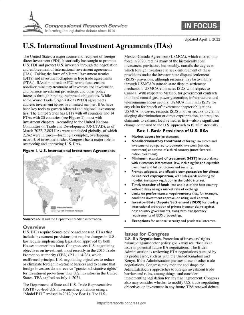 handle is hein.crs/govegit0001 and id is 1 raw text is: Congr ssional Research Servio
informinu thi eisIativ debate sioe1914

Updated April 1, 2022

U.S. International Investment Agreements (IIAs)

The United States, a major source and recipient of foreign
direct investment (FDI), historically has sought to promote
U.S. FDI and protect U.S. investors through the negotiation
and enforcement of international investment agreements
(IIAs). Taking the form of bilateral investment treaties
(BITs) and investment chapters in free trade agreements
(FTAs), IIAs aim to reduce FDI restrictions, ensure
nondiscriminatory treatment of investors and investment,
and balance investment protections and other policy
interests through binding, reciprocal obligations. While
some World Trade Organization (WTO) agreements
address investment issues in a limited manner, IIAs have
been key tools to govern bilateral and regional investment
ties. The United States has BITs with 40 countries and 14
FTAs with 20 countries (see Figure 1), most with
investment chapters. According to the United Nations
Committee on Trade and Development (UNCTAD), as of
March 2022, 2,805 IIAs were concluded globally, of which
2,242 were in force-forming a complex, overlapping
network of investment rules. Congress has a major role in
overseeing and approving U.S. IIAs.
Figure I. U.S. International Investment Agreements

Source: USTR and the Department of State information.
Overvi ew
U.S. BITs require Senate advice and consent. FTAs that
include investment provisions that require changes in U.S.
law require implementing legislation approved by both
Houses to enter into force. Congress sets U.S. negotiating
objectives on investment, most recently in the 2015 Trade
Promotion Authority (TPA) (P.L. 114-26), which
reaffirmed principal U.S. negotiating objectives to reduce
or eliminate foreign investment barriers and to ensure that
foreign investors do not receive greater substantive rights
for investment protections than U.S. investors in the United
States. TPA expired on July 1, 2021.
The Department of State and U.S. Trade Representative
(USTR) co-lead U.S. investment negotiations using a
Model BIT, revised in 2012 (see Box 1). The U.S.-

Mexico-Canada Agreement (USMCA), which entered into
force in 2020, retains many of the historically core
investment provisions, but notably, curtails the degree to
which foreign investors can seek enforcement of these
provisions under the investor-state dispute settlement
(ISDS) provisions, although recourse may be available
through USMCA's state-to-state dispute settlement
mechanism. USMCA eliminates ISDS with respect to
Canada. With respect to Mexico, for government contracts
in oil and natural gas, power generation, infrastructure, and
telecommunications sectors, USMCA maintains ISDS for
any claim for breach of investment chapter obligations.
USMCA, however, restricts ISDS in other sectors to claims
alleging discrimination or direct expropriation, and requires
claimants to exhaust local remedies first-also a significant
change compared to the U.S. approach to ISDS historically.
Box I. Basic Provisions of U.S. IIAs
   Market access for investments.
   Nondiscriminatory treatment of foreign investors and
investments compared to domestic investors (national
treatment) and those of a third country (most-favored-
nation treatment).
   Minimum standard of treatment (MST) in accordance
with customary international law, including fair and equitable
treatment and full protection and security.
   Prompt, adequate, and effective compensation for direct
or indirect expropriation, with safeguards allowing for
nondiscriminatory regulation in the public interest.
   Timely transfer of funds into and out of the host country
without delay using a market rate of exchange.
   Limits on performance requirements that, for example,
condition investment approval on using local content.
   Investor-State Dispute Settlement (ISDS) for binding
international arbitration of private investor claims against
host country governments, along with transparency
requirements of ISDS proceedings.
   Exceptions for national security and prudential interests.
Issues for Congress
U.S. IIA Negotiations. Protection of investors' rights
balanced against other policy goals may resurface as an
issue in potential future IIA negotiations. The Biden
Administration is reviewing FTA negotiations pursued by
its predecessor, such as with the United Kingdom and
Kenya. If the Administration pursues these or other trade
negotiations, Congress may monitor and shape the
Administration's approaches to foreign investment trade
barriers and rules, among things, and consider
implementing legislation for any final agreement. Congress
also may consider whether to modify U.S. trade negotiating
objectives on investment in any future TPA renewal debate.


