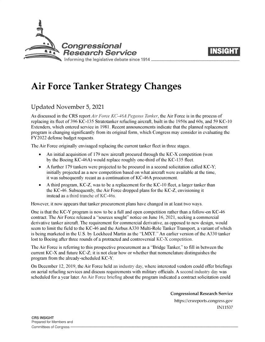 handle is hein.crs/govegjk0001 and id is 1 raw text is: Congressional                                                     ____
rResearch Service
Air Force Tanker Strategy Changes
Updated November 5, 2021
As discussed in the CRS report Air Force KC-46A Pegasus Tanker, the Air Force is in the process of
replacing its fleet of 396 KC-135 Stratotanker refueling aircraft, built in the 1950s and 60s, and 59 KC-10
Extenders, which entered service in 1981. Recent announcements indicate that the planned replacement
program is changing significantly from its original form, which Congress may consider in evaluating the
FY2022 defense budget requests.
The Air Force originally envisaged replacing the current tanker fleet in three stages.
 An initial acquisition of 179 new aircraft procured through the KC-X competition (won
by the Boeing KC-46A) would replace roughly one-third of the KC-135 fleet.
 A further 179 tankers were projected to be procured in a second solicitation called KC-Y;
initially projected as a new competition based on what aircraft were available at the time,
it was subsequently recast as a continuation of KC-46A procurement.
 A third program, KC-Z, was to be a replacement for the KC-10 fleet, a larger tanker than
the KC-46. Subsequently, the Air Force dropped plans for the KC-Z, envisioning it
instead as a third tranche of KC-46s.
However, it now appears that tanker procurement plans have changed in at least two ways.
One is that the KC-Y program is now to be a full and open competition rather than a follow-on KC-46
contract. The Air Force released a sources sought notice on June 16, 2021, seeking a commercial
derivative tanker aircraft. The requirement for commercial derivative, as opposed to new design, would
seem to limit the field to the KC-46 and the Airbus A330 Multi-Role Tanker Transport, a variant of which
is being marketed in the U.S. by Lockheed Martin as the LMXT. An earlier version of the A330 tanker
lost to Boeing after three rounds of a protracted and controversial KC-X competition.
The Air Force is referring to this prospective procurement as a Bridge Tanker, to fill in between the
current KC-X and future KC-Z; it is not clear how or whether that nomenclature distinguishes the
program from the already-scheduled KC-Y.
On December 12, 2019, the Air Force held an industry day, where interested vendors could offer briefings
on aerial refueling services and discuss requirements with military officials. A second industry day was
scheduled for a year later. An Air Force briefing about the program indicated a contract solicitation could
Congressional Research Service
https://crsreports.congress.gov
IN11537
CRS INSIGHT
Prepared for Members and
Committees of Congress


