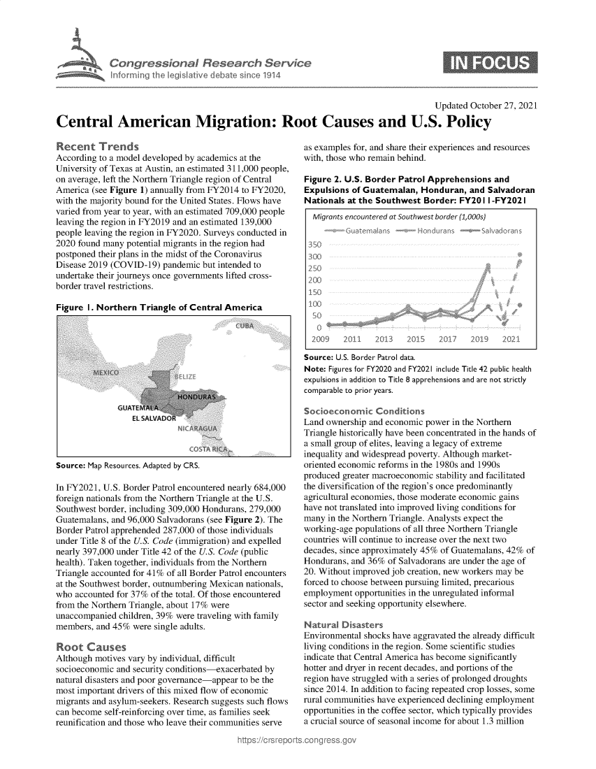 handle is hein.crs/govegns0001 and id is 1 raw text is: Congressional Research Servic
informing the Iegishative debate since 1914

Updated October 27, 2021
Central American Migration: Root Causes and U.S. Policy

Recent Trends
According to a model developed by academics at the
University of Texas at Austin, an estimated 311,000 people,
on average, left the Northern Triangle region of Central
America (see Figure 1) annually from FY2014 to FY2020,
with the majority bound for the United States. Flows have
varied from year to year, with an estimated 709,000 people
leaving the region in FY2019 and an estimated 139,000
people leaving the region in FY2020. Surveys conducted in
2020 found many potential migrants in the region had
postponed their plans in the midst of the Coronavirus
Disease 2019 (COVID-19) pandemic but intended to
undertake their journeys once governments lifted cross-
border travel restrictions.
Figure 1. Northern Triangle of Central America

GELAT EALA
Et. SALVAP

Source: Map Resources. Adapted by CRS.

In FY2021, U.S. Border Patrol encountered nearly 684,000
foreign nationals from the Northern Triangle at the U.S.
Southwest border, including 309,000 Hondurans, 279,000
Guatemalans, and 96,000 Salvadorans (see Figure 2). The
Border Patrol apprehended 287,000 of those individuals
under Title 8 of the U.S. Code (immigration) and expelled
nearly 397,000 under Title 42 of the U.S. Code (public
health). Taken together, individuals from the Northern
Triangle accounted for 41% of all Border Patrol encounters
at the Southwest border, outnumbering Mexican nationals,
who accounted for 37% of the total. Of those encountered
from the Northern Triangle, about 17% were
unaccompanied children, 39% were traveling with family
members, and 45% were single adults.
Root Causes
Although motives vary by individual, difficult
socioeconomic and security conditions-exacerbated by
natural disasters and poor governance-appear to be the
most important drivers of this mixed flow of economic
migrants and asylum-seekers. Research suggests such flows
can become self-reinforcing over time, as families seek
reunification and those who leave their communities serve

as examples for, and share their experiences and resources
with, those who remain behind.
Figure 2. U.S. Border Patrol Apprehensions and
Expulsions of Guatemalan, Honduran, and Salvadoran
Nationals at the Southwest Border: FY20 I I -FY2021
Migrants encountered at Southwest border (1,0s)
ote-Guaternaljs -foro duraas   e ale2doralt
350
300
250
200
150
2009 2011 2(1< 20½  2i 39        2O21
Source: U.S. Border Patrol data.
Note: Figures for FY2020 and FY2021 include Title 42 public health
expulsions in addition to Title 8 apprehensions and are not strictly
comparable to prior years.
Socioeconoic Conditions
Land ownership and economic power in the Northern
Triangle historically have been concentrated in the hands of
a small group of elites, leaving a legacy of extreme
inequality and widespread poverty. Although market-
oriented economic reforms in the 1980s and 1990s
produced greater macroeconomic stability and facilitated
the diversification of the region's once predominantly
agricultural economies, those moderate economic gains
have not translated into improved living conditions for
many in the Northern Triangle. Analysts expect the
working-age populations of all three Northern Triangle
countries will continue to increase over the next two
decades, since approximately 45% of Guatemalans, 42% of
Hondurans, and 36% of Salvadorans are under the age of
20. Without improved job creation, new workers may be
forced to choose between pursuing limited, precarious
employment opportunities in the unregulated informal
sector and seeking opportunity elsewhere.
Natural Disasters
Environmental shocks have aggravated the already difficult
living conditions in the region. Some scientific studies
indicate that Central America has become significantly
hotter and dryer in recent decades, and portions of the
region have struggled with a series of prolonged droughts
since 2014. In addition to facing repeated crop losses, some
rural communities have experienced declining employment
opportunities in the coffee sector, which typically provides
a crucial source of seasonal income for about 1.3 million


