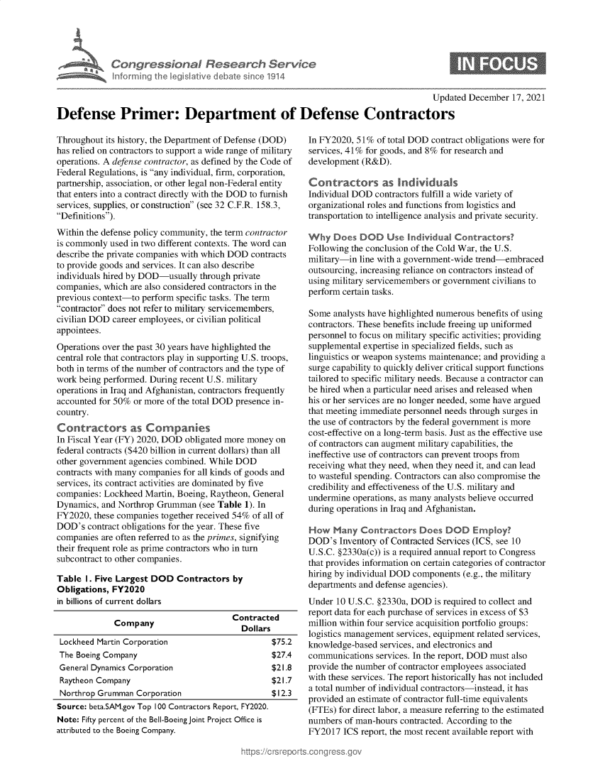 handle is hein.crs/govegtc0001 and id is 1 raw text is: Con gres iona& Resear 11 Service
Informing the legislitive debate since 1914
Updated December 17, 2021
Defense Primer: Department of Defense Contractors

Throughout its history, the Department of Defense (DOD)
has relied on contractors to support a wide range of military
operations. A defense contractor, as defined by the Code of
Federal Regulations, is any individual, firm, corporation,
partnership, association, or other legal non-Federal entity
that enters into a contract directly with the DOD to furnish
services, supplies, or construction (see 32 C.F.R. 158.3,
Definitions).
Within the defense policy community, the term contractor
is commonly used in two different contexts. The word can
describe the private companies with which DOD contracts
to provide goods and services. It can also describe
individuals hired by DOD-usually through private
companies, which are also considered contractors in the
previous context-to perform specific tasks. The term
contractor does not refer to military servicemembers,
civilian DOD career employees, or civilian political
appointees.
Operations over the past 30 years have highlighted the
central role that contractors play in supporting U.S. troops,
both in terms of the number of contractors and the type of
work being performed. During recent U.S. military
operations in Iraq and Afghanistan, contractors frequently
accounted for 50% or more of the total DOD presence in-
country.
Contractors as Companies
In Fiscal Year (FY) 2020, DOD obligated more money on
federal contracts ($420 billion in current dollars) than all
other government agencies combined. While DOD
contracts with many companies for all kinds of goods and
services, its contract activities are dominated by five
companies: Lockheed Martin, Boeing, Raytheon, General
Dynamics, and Northrop Grumman (see Table 1). In
FY2020, these companies together received 54% of all of
DOD's contract obligations for the year. These five
companies are often referred to as the primes, signifying
their frequent role as prime contractors who in turn
subcontract to other companies.
Table I. Five Largest DOD Contractors by
Obligations, FY2020
in billions of current dollars
Contracted
Company                     Dollars
Lockheed Martin Corporation                    $75.2
The Boeing Company                             $27.4
General Dynamics Corporation                   $21.8
Raytheon Company                               $21.7
Northrop Grumman Corporation                   $12.3
Source: beta.SAM.gov Top 100 Contractors Report, FY2020.
Note: Fifty percent of the Bell-Boeing Joint Project Office is
attributed to the Boeing Company.

In FY2020, 51% of total DOD contract obligations were for
services, 41% for goods, and 8% for research and
development (R&D).
Contractors as         ivid uals
Individual DOD contractors fulfill a wide variety of
organizational roles and functions from logistics and
transportation to intelligence analysis and private security.
Why Does DOD Use Individual Contractors?
Following the conclusion of the Cold War, the U.S.
military-in line with a government-wide trend-embraced
outsourcing, increasing reliance on contractors instead of
using military servicemembers or government civilians to
perform certain tasks.
Some analysts have highlighted numerous benefits of using
contractors. These benefits include freeing up uniformed
personnel to focus on military specific activities; providing
supplemental expertise in specialized fields, such as
linguistics or weapon systems maintenance; and providing a
surge capability to quickly deliver critical support functions
tailored to specific military needs. Because a contractor can
be hired when a particular need arises and released when
his or her services are no longer needed, some have argued
that meeting immediate personnel needs through surges in
the use of contractors by the federal government is more
cost-effective on a long-term basis. Just as the effective use
of contractors can augment military capabilities, the
ineffective use of contractors can prevent troops from
receiving what they need, when they need it, and can lead
to wasteful spending. Contractors can also compromise the
credibility and effectiveness of the U.S. military and
undermine operations, as many analysts believe occurred
during operations in Iraq and Afghanistan.
How Many Contractors Does DOD Employ?
DOD's Inventory of Contracted Services (ICS, see 10
U.S.C. §2330a(c)) is a required annual report to Congress
that provides information on certain categories of contractor
hiring by individual DOD components (e.g., the military
departments and defense agencies).
Under 10 U.S.C. §2330a, DOD is required to collect and
report data for each purchase of services in excess of $3
million within four service acquisition portfolio groups:
logistics management services, equipment related services,
knowledge-based services, and electronics and
communications services. In the report, DOD must also
provide the number of contractor employees associated
with these services. The report historically has not included
a total number of individual contractors-instead, it has
provided an estimate of contractor full-time equivalents
(FTEs) for direct labor, a measure referring to the estimated
numbers of man-hours contracted. According to the
FY2017 ICS report, the most recent available report with


