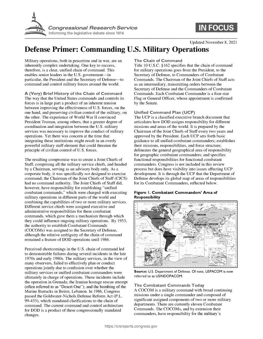handle is hein.crs/govegtx0001 and id is 1 raw text is: w-M Congressional Research Service
Maam inforrning the legisative debate since 1914

Updated November 8, 2021

Defense Primer: Commanding U.S. Military Operations

Military operations, both in peacetime and in war, are an
inherently complex undertaking. One key to success,
therefore, is a clear, unified chain of command. This
enables senior leaders in the U.S. government-in
particular, the President and the Secretary of Defense-to
command and control military forces around the world.
A (Very) Brief History of the Chain of Command
The way that the United States commands and controls its
forces is in large part a product of an inherent tension
between improving the effectiveness of U.S. forces, on the
one hand, and preserving civilian control of the military, on
the other. The experience of World War II convinced
President Truman, among others, that a greater degree of
coordination and integration between the U.S. military
services was necessary to improve the conduct of military
operations. Yet there was concern at the time that
integrating these institutions might result in an overly
powerful military staff element that could threaten the
principle of civilian control of U.S. forces.
The resulting compromise was to create a Joint Chiefs of
Staff, comprising all the military service chiefs, and headed
by a Chairman, serving as an advisory body only. As a
corporate body, it was specifically not designed to exercise
command; the Chairman of the Joint Chiefs of Staff (CJCS)
had no command authority. The Joint Chiefs of Staff did,
however, have responsibility for establishing unified
combatant commands, which were charged with executing
military operations in different parts of the world and
combining the capabilities of two or more military services.
Different service chiefs were assigned executive and
administrative responsibilities for these combatant
commands, which gave them a mechanism through which
they could influence ongoing military operations. By 1953,
the authority to establish Combatant Commands
(COCOMs) was assigned to the Secretary of Defense,
although the relative ambiguity of the chain of command
remained a feature of DOD operations until 1986.
Perceived shortcomings in the U.S. chain of command led
to demonstrable failures during several incidents in the late
1970s and early 1980s. The military services, in the view of
many observers, failed to effectively plan or conduct
operations jointly due to confusion over whether the
military services or unified combatant commanders were
ultimately in charge of operations. These incidents include
the operation in Grenada; the Iranian hostage rescue attempt
(often referred to as Desert One); and the bombing of the
Marine Barracks in Beirut, Lebanon. In 1986, Congress
passed the Goldwater-Nichols Defense Reform Act (P.L.
99-433), which mandated clarifications to the chain of
command. The current command and control architecture
for DOD is a product of these congressionally mandated
changes.

The Chain of Command
Title 10 U.S.C. §162 specifies that the chain of command
for military operations goes from the President, to the
Secretary of Defense, to Commanders of Combatant
Commands. The Chairman of the Joint Chiefs of Staff acts
as an intermediary, transmitting orders between the
Secretary of Defense and the Commanders of Combatant
Commands. Each Combatant Commander is a four-star
Flag or General Officer, whose appointment is confirmed
by the Senate.
Unified Command Plan (UCP)
The UCP is a classified executive branch document that
articulates how DOD assigns responsibility for different
missions and areas of the world. It is prepared by the
Chairman of the Joint Chiefs of Staff every two years and
approved by the President. Each UCP sets forth basic
guidance to all unified combatant commanders; establishes
their missions, responsibilities, and force structure;
delineates the general geographical area of responsibility
for geographic combatant commanders; and specifies
functional responsibilities for functional combatant
commanders. Congress is not included in this review
process but does have visibility into issues affecting UCP
development. It is through the UCP that the Department of
Defense develops its global map of areas of responsibilities
for its Combatant Commanders, reflected below.
Figure I. Combatant Commanders' Area of
Responsibility

Source: U.S. Department of Defense. Of note, USPACOM is now
referred to as USINDOPACOM.
The Combatant Commands Today
A COCOM is a military command with broad continuing
missions under a single commander and composed of
significant assigned components of two or more military
departments. There are currently eleven Combatant
Commands. The COCOMs, and by extension their
commanders, have responsibility for the military's


