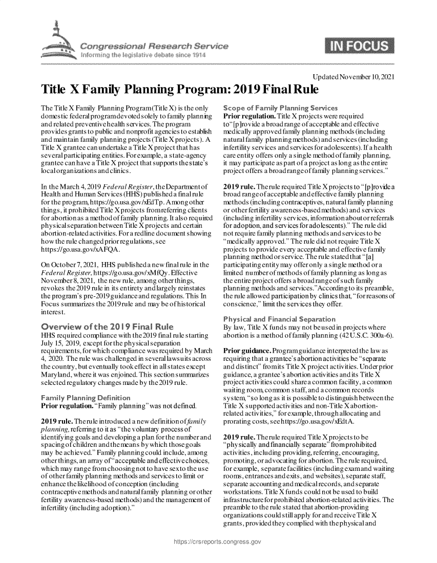 handle is hein.crs/goveguo0001 and id is 1 raw text is: Updated November 10,2021
Title X Family Planning Program: 2019 Final Rule

The Title X Family Planning Program(Title X) is the only
domestic federalprogramdevoted solely to family planning
and related preventive health services. The program
provides grants to public and nonprofit agencies to establish
and maintain family planning projects (Title Xprojects). A
Title X grantee can undertake a Title X project that has
severalparticipating entities. For example, a state-agency
grantee canhave a Title X project that supports the state's
localorganizations and clinics.
In the March 4, 2019 Federal Register, the Department of
Health and Human Services (HHS) published a fmalrule
for the program, https://go.usa.gov/xEdTp. Among other
things, it prohibited Title Xprojects fromreferring clients
for abortion as a method of family planning. It also requiied
physical separationbetween Title X projects and certain
abortion-related activities. For a redline document showing
how the rule changed prior regulations, see
https://go.usa.gov/xAFQA.
On October 7, 2021, HHS published a new fmalrule in the
Federal Register, https://go.usa.gov/xMfQy. Effective
November 8, 2021, the new rule, among other things,
revokes the 2019 rule in its entirety andlargely reinstates
the program's pre-2019 guidance and regulations. This In
Focus summarizes the 2019rule and may be ofhistorical
interest.
Overview of the 20 19 Final Rule
HHS required compliance with the 2019 final rule starting
July 15, 2019, except for the physical separation
requirements, for which compliance was required by March
4, 2020. The rule was challenged in severallawsuits across
the country, but eventually tookeffect in all states except
Maryland, where it was enjoined. This section summarizes
selected regulatory changes made by the2019 rule.
Family Planning Definition
Prior regulation. Family planning was not defined.
2019 rule. Therule introduced a new definitionoffamily
planning, referring to it as the voluntary process of
identifying goals and developing a plan for the number and
spacingofchildren andthemeans bywhich thosegoals
may be achieved. Family planning could include, among
other things, an array of acceptable and effective choices,
which may range from choosing not to have sexto the use
of other family planning methods and services to limit or
enhance thelikelihood of conception (including
contraceptive methods and natural family planning or other
fertility awareness-based methods) and the management of
infertility (including adoption).

Scope of Family Planning Services
Prior regulation. Title X projects were required
to [p]rovide abroad range of acceptable and effective
medically approved family planning methods (including
natural family planning methods) and services (including
infertility services and services for adolescents). If a health
care entity offers only a single method of family planning,
it may participate as part of a project as long as the entire
project offers a broadrangeoffamily planning services.
2019 rule. Therule required Title X projects to [p]rovile a
broad range of acceptable andeffective family planning
methods (including contraceptives, natural family planning
or other fertility awareness-based methods) and services
(including infertility services, information aboutor referrals
for adoption, and services for adolescents). The rule did
not require family planning methods and services to be
medically approved. The rule did not require Title X
projects to provide every acceptable and effective family
planning method or service. The rule statedthat [a]
participating entity may offer only a single method or a
limited numberofmethods of family planning as long as
the entire project offers a broad range of such family
planning methods and services.According to its preamble,
the rule allowed participation by clinics that, for reasons of
conscience, limit the services they offer.
Physical and Financial Separation
By law, Title X funds may not beusedin projects where
abortion is a method of family planning (42 U.S.C. 300a-6).
Prior guidance. Programguidance interpreted the law as
requiring that a grantee's abortion activities be separate
and distinct fromits Title X project activities. Underprior
guidance, a grantee's abortion activities and its Title X
project activities could share a common facility, a common
waiting room, common staff, and a common records
system, so long as it is possible to distinguishbetween the
Title X supported activities and non-Title X abortion-
related activities, for example, through allocating and
prorating costs, seehttps://go.usa.gov/xEdtA.
2019 rule. Therule required Title Xprojects to be
physically andfinancially separatefromprohibited
activities, including providing, referring, encouraging,
promoting, or advocating for abortion. The rule required,
for example, separate facilities (including examand waiting
rooms, entrances and exits, and websites), separate staff,
separate accounting and medical records, and separate
workstations. Title X funds could not be used to build
infrastructure for prohibited abortion-related activities. The
preamble to the rule stated that abortion-providing
organizations could still apply for and receive Title X
grants,providedthey complied with thephysical and

rre~sionn) Hesi



