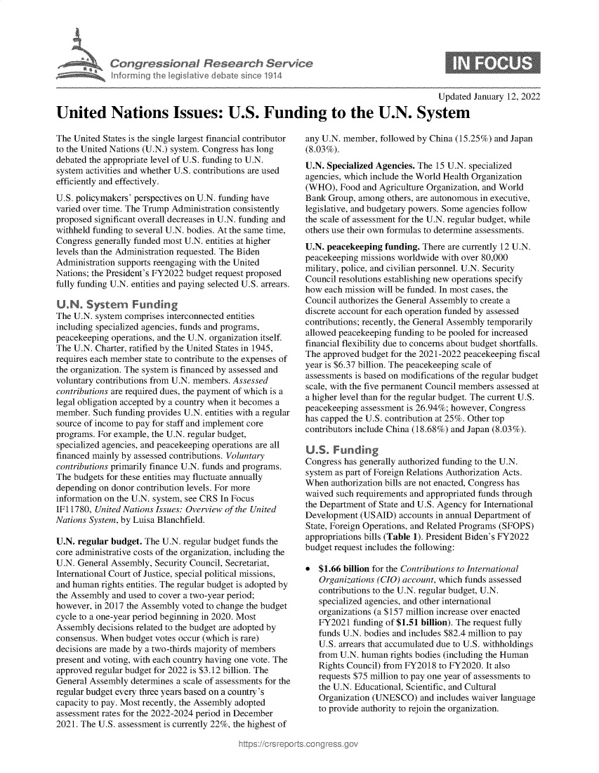 handle is hein.crs/goveguv0001 and id is 1 raw text is: Congressional Research Service
informing the IegsIlative debate since 1914

Updated January 12, 2022

United Nations Issues: U.S. Funding to the U.N. System

The United States is the single largest financial contributor
to the United Nations (U.N.) system. Congress has long
debated the appropriate level of U.S. funding to U.N.
system activities and whether U.S. contributions are used
efficiently and effectively.
U.S. policymakers' perspectives on U.N. funding have
varied over time. The Trump Administration consistently
proposed significant overall decreases in U.N. funding and
withheld funding to several U.N. bodies. At the same time,
Congress generally funded most U.N. entities at higher
levels than the Administration requested. The Biden
Administration supports reengaging with the United
Nations; the President's FY2022 budget request proposed
fully funding U.N. entities and paying selected U.S. arrears.
UN. System Funding
The U.N. system comprises interconnected entities
including specialized agencies, funds and programs,
peacekeeping operations, and the U.N. organization itself.
The U.N. Charter, ratified by the United States in 1945,
requires each member state to contribute to the expenses of
the organization. The system is financed by assessed and
voluntary contributions from U.N. members. Assessed
contributions are required dues, the payment of which is a
legal obligation accepted by a country when it becomes a
member. Such funding provides U.N. entities with a regular
source of income to pay for staff and implement core
programs. For example, the U.N. regular budget,
specialized agencies, and peacekeeping operations are all
financed mainly by assessed contributions. Voluntary
contributions primarily finance U.N. funds and programs.
The budgets for these entities may fluctuate annually
depending on donor contribution levels. For more
information on the U.N. system, see CRS In Focus
IF11780, United Nations Issues: Overview of the United
Nations System, by Luisa Blanchfield.
U.N. regular budget. The U.N. regular budget funds the
core administrative costs of the organization, including the
U.N. General Assembly, Security Council, Secretariat,
International Court of Justice, special political missions,
and human rights entities. The regular budget is adopted by
the Assembly and used to cover a two-year period;
however, in 2017 the Assembly voted to change the budget
cycle to a one-year period beginning in 2020. Most
Assembly decisions related to the budget are adopted by
consensus. When budget votes occur (which is rare)
decisions are made by a two-thirds majority of members
present and voting, with each country having one vote. The
approved regular budget for 2022 is $3.12 billion. The
General Assembly determines a scale of assessments for the
regular budget every three years based on a country's
capacity to pay. Most recently, the Assembly adopted
assessment rates for the 2022-2024 period in December
2021. The U.S. assessment is currently 22%, the highest of

any U.N. member, followed by China (15.25%) and Japan
(8.03%).
U.N. Specialized Agencies. The 15 U.N. specialized
agencies, which include the World Health Organization
(WHO), Food and Agriculture Organization, and World
Bank Group, among others, are autonomous in executive,
legislative, and budgetary powers. Some agencies follow
the scale of assessment for the U.N. regular budget, while
others use their own formulas to determine assessments.
U.N. peacekeeping funding. There are currently 12 U.N.
peacekeeping missions worldwide with over 80,000
military, police, and civilian personnel. U.N. Security
Council resolutions establishing new operations specify
how each mission will be funded. In most cases, the
Council authorizes the General Assembly to create a
discrete account for each operation funded by assessed
contributions; recently, the General Assembly temporarily
allowed peacekeeping funding to be pooled for increased
financial flexibility due to concerns about budget shortfalls.
The approved budget for the 2021-2022 peacekeeping fiscal
year is $6.37 billion. The peacekeeping scale of
assessments is based on modifications of the regular budget
scale, with the five permanent Council members assessed at
a higher level than for the regular budget. The current U.S.
peacekeeping assessment is 26.94%; however, Congress
has capped the U.S. contribution at 25%. Other top
contributors include China (18.68%) and Japan (8.03%).
US. Funding
Congress has generally authorized funding to the U.N.
system as part of Foreign Relations Authorization Acts.
When authorization bills are not enacted, Congress has
waived such requirements and appropriated funds through
the Department of State and U.S. Agency for International
Development (USAID) accounts in annual Department of
State, Foreign Operations, and Related Programs (SFOPS)
appropriations bills (Table 1). President Biden's FY2022
budget request includes the following:
* $1.66 billion for the Contributions to International
Organizations (CIO) account, which funds assessed
contributions to the U.N. regular budget, U.N.
specialized agencies, and other international
organizations (a $157 million increase over enacted
FY2021 funding of $1.51 billion). The request fully
funds U.N. bodies and includes $82.4 million to pay
U.S. arrears that accumulated due to U.S. withholdings
from U.N. human rights bodies (including the Human
Rights Council) from FY2018 to FY2020. It also
requests $75 million to pay one year of assessments to
the U.N. Educational, Scientific, and Cultural
Organization (UNESCO) and includes waiver language
to provide authority to rejoin the organization.


