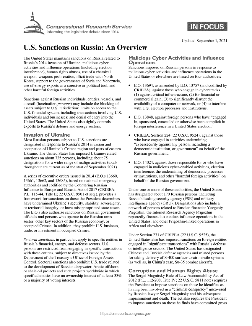 handle is hein.crs/govegvj0001 and id is 1 raw text is: Congressional Research Service
nfarming Ih legisative debate since 1914
U.S. Sanctions on Russia: An Overview

The United States maintains sanctions on Russia related to
Russia's 2014 invasion of Ukraine, malicious cyber
activities and influence operations (including election
interference), human rights abuses, use of a chemical
weapon, weapons proliferation, illicit trade with North
Korea, support to the governments of Syria and Venezuela,
use of energy exports as a coercive or political tool, and
other harmful foreign activities.
Sanctions against Russian individuals, entities, vessels, and
aircraft (hereinafter, persons) may include the blocking of
assets subject to U.S. jurisdiction; limits on access to the
U.S. financial system, including transactions involving U.S.
individuals and businesses; and denial of entry into the
United States. The United States also tightly controls
exports to Russia's defense and energy sectors.
Invasion of Uktraine
Most Russian persons subject to U.S. sanctions are
designated in response to Russia's 2014 invasion and
occupation of Ukraine's Crimea region and parts of eastern
Ukraine. The United States has imposed Ukraine-related
sanctions on about 735 persons, including about 75
designations for a wider range of malign activities (totals
throughout are current as of the start of September 2021).
A series of executive orders issued in 2014 (E.O.s 13660,
13661, 13662, and 13685), based on national emergency
authorities and codified by the Countering Russian
Influence in Europe and Eurasia Act of 2017 (CRIEEA;
P.L. 115-44, Title II; 22 U.S.C. 9501 et seq.), provides a
framework for sanctions on those the President determines
have undermined Ukraine's security, stability, sovereignty,
or territorial integrity, or have misappropriated state assets.
The E.O.s also authorize sanctions on Russian government
officials and persons who operate in the Russian arms
sector, other key sectors of the Russian economy, or
occupied Crimea. In addition, they prohibit U.S. business,
trade, or investment in occupied Crimea.
Sectoral sanctions, in particular, apply to specific entities in
Russia's financial, energy, and defense sectors. U.S.
persons are restricted from engaging in specific transactions
with these entities, subject to directives issued by the
Department of the Treasury's Office of Foreign Assets
Control. Sectoral sanctions also prohibit U.S. trade related
to the development of Russian deepwater, Arctic offshore,
or shale oil projects and such projects worldwide in which
specified entities have an ownership interest of at least 33%
or a majority of voting interests.

Updated September 1, 2021

Maliious Cyber Activities and Influence
Operations
Sanctions imposed on Russian persons in response to
malicious cyber activities and influence operations in the
United States or elsewhere are based on four authorities:
* E.O. 13694, as amended by E.O. 13757 (and codified by
CRIEEA), against those who engage in cyberattacks
(1) against critical infrastructure, (2) for financial or
commercial gain, (3) to significantly disrupt the
availability of a computer or network, or (4) to interfere
with U.S. election processes and institutions.
* E.O. 13848, against foreign persons who have engaged
in, sponsored, concealed or otherwise been complicit in
foreign interference in a United States election.
* CRIEEA, Section 224 (22 U.S.C. 9524), against those
who have engaged in activities undermining
cybersecurity against any person, including a
democratic institution, or government on behalf of the
Russian government.
* E.O. 14024, against those responsible for or who have
engaged in malicious cyber-enabled activities, election
interference, the undermining of democratic processes
or institutions, and other harmful foreign activities on
behalf of the Russian government.
Under one or more of these authorities, the United States
has designated about 170 Russian persons, including
Russia's leading security agency (FSB) and military
intelligence agency (GRU). Designations also include a
network of persons related to Russian financier Yevgeniy
Prigozhin, the Internet Research Agency Prigozhin
reportedly financed to conduct influence operations in the
United States, and other Prigozhin-linked operations in
Africa and elsewhere.
Under Section 231 of CRIEEA (22 U.S.C. 9525), the
United States also has imposed sanctions on foreign entities
engaged in significant transactions with Russia's defense
or intelligence sectors. The United States has designated
Chinese and Turkish defense agencies and related persons
for taking delivery of S-400 surface-to-air missile systems
(as well as, in China's case, Su-35 combat aircraft).
Corruption and Human Rights Abuse
The Sergei Magnitsky Rule of Law Accountability Act of
2012 (P.L. 112-208, Title IV; 22 U.S.C. 5811 note) requires
the President to impose sanctions on those he identifies as
having been involved in a criminal conspiracy uncovered
by Russian lawyer Sergei Magnitsky and his subsequent
imprisonment and death. The act also requires the President
to impose sanctions on those he finds have committed gross


