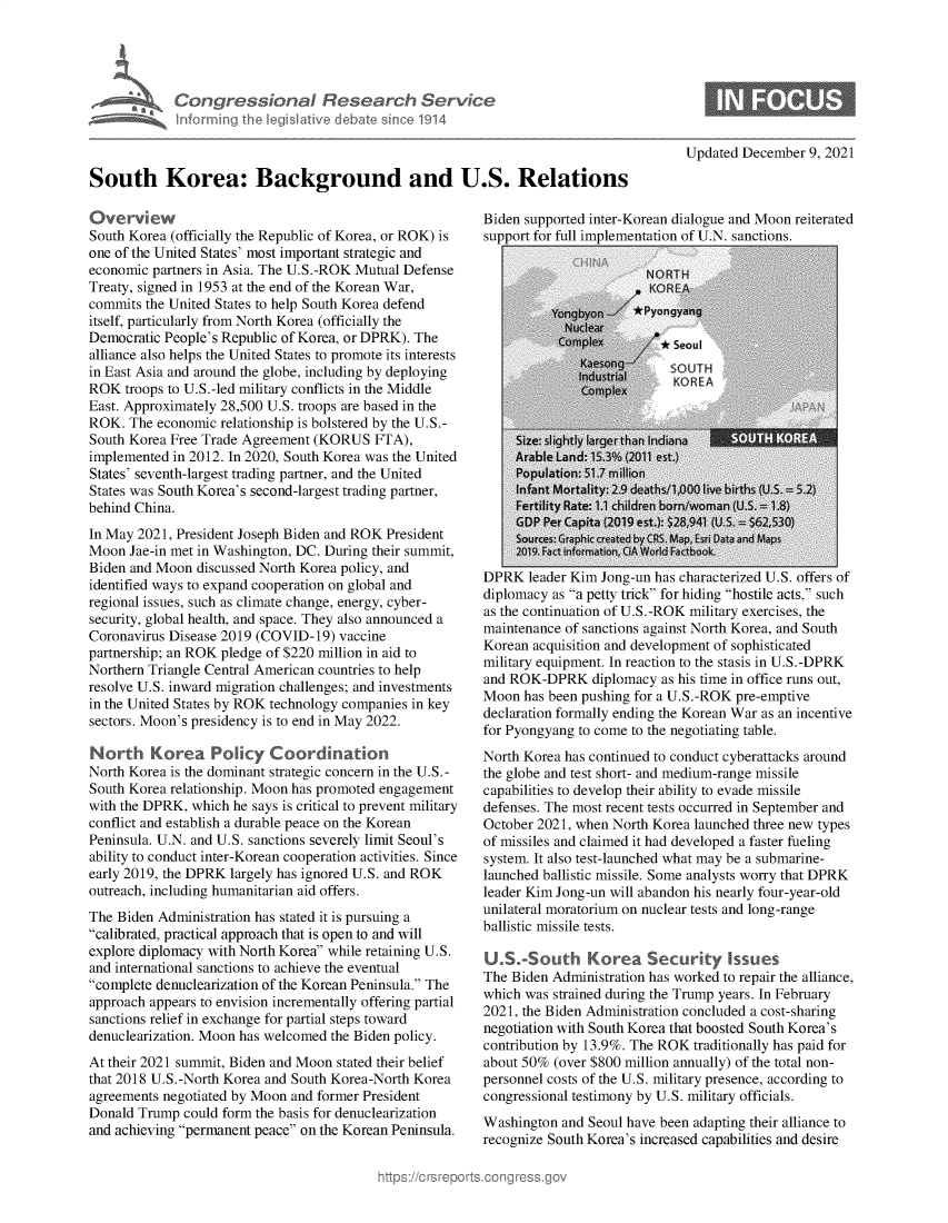 handle is hein.crs/govegwk0001 and id is 1 raw text is: Congressional Research Servic
inimrring the kegislative debate since 1914

Updated December 9, 2021

South Korea: Background and U.S. Relations

Overview
South Korea (officially the Republic of Korea, or ROK) is
one of the United States' most important strategic and
economic partners in Asia. The U.S.-ROK Mutual Defense
Treaty, signed in 1953 at the end of the Korean War,
commits the United States to help South Korea defend
itself, particularly from North Korea (officially the
Democratic People's Republic of Korea, or DPRK). The
alliance also helps the United States to promote its interests
in East Asia and around the globe, including by deploying
ROK troops to U.S.-led military conflicts in the Middle
East. Approximately 28,500 U.S. troops are based in the
ROK. The economic relationship is bolstered by the U.S.-
South Korea Free Trade Agreement (KORUS FTA),
implemented in 2012. In 2020, South Korea was the United
States' seventh-largest trading partner, and the United
States was South Korea's second-largest trading partner,
behind China.
In May 2021, President Joseph Biden and ROK President
Moon Jae-in met in Washington, DC. During their summit,
Biden and Moon discussed North Korea policy, and
identified ways to expand cooperation on global and
regional issues, such as climate change, energy, cyber-
security, global health, and space. They also announced a
Coronavirus Disease 2019 (COVID-19) vaccine
partnership; an ROK pledge of $220 million in aid to
Northern Triangle Central American countries to help
resolve U.S. inward migration challenges; and investments
in the United States by ROK technology companies in key
sectors. Moon's presidency is to end in May 2022.
North Korea Policy Coordination
North Korea is the dominant strategic concern in the U.S.-
South Korea relationship. Moon has promoted engagement
with the DPRK, which he says is critical to prevent military
conflict and establish a durable peace on the Korean
Peninsula. U.N. and U.S. sanctions severely limit Seoul's
ability to conduct inter-Korean cooperation activities. Since
early 2019, the DPRK largely has ignored U.S. and ROK
outreach, including humanitarian aid offers.
The Biden Administration has stated it is pursuing a
calibrated, practical approach that is open to and will
explore diplomacy with North Korea while retaining U.S.
and international sanctions to achieve the eventual
complete denuclearization of the Korean Peninsula. The
approach appears to envision incrementally offering partial
sanctions relief in exchange for partial steps toward
denuclearization. Moon has welcomed the Biden policy.
At their 2021 summit, Biden and Moon stated their belief
that 2018 U.S.-North Korea and South Korea-North Korea
agreements negotiated by Moon and former President
Donald Trump could form the basis for denuclearization
and achieving permanent peace on the Korean Peninsula.

Biden supported inter-Korean dialogue and Moon reiterated
support for full implementation of U.N. sanctions.

DPRK leader Kim Jong-un has characterized U.S. offers of
diplomacy as a petty trick for hiding hostile acts, such
as the continuation of U.S.-ROK military exercises, the
maintenance of sanctions against North Korea, and South
Korean acquisition and development of sophisticated
military equipment. In reaction to the stasis in U.S.-DPRK
and ROK-DPRK diplomacy as his time in office runs out,
Moon has been pushing for a U.S.-ROK pre-emptive
declaration formally ending the Korean War as an incentive
for Pyongyang to come to the negotiating table.
North Korea has continued to conduct cyberattacks around
the globe and test short- and medium-range missile
capabilities to develop their ability to evade missile
defenses. The most recent tests occurred in September and
October 2021, when North Korea launched three new types
of missiles and claimed it had developed a faster fueling
system. It also test-launched what may be a submarine-
launched ballistic missile. Some analysts worry that DPRK
leader Kim Jong-un will abandon his nearly four-year-old
unilateral moratorium on nuclear tests and long-range
ballistic missile tests.
US-outh Korea Securty Issues
The Biden Administration has worked to repair the alliance,
which was strained during the Trump years. In February
2021, the Biden Administration concluded a cost-sharing
negotiation with South Korea that boosted South Korea's
contribution by 13.9%. The ROK traditionally has paid for
about 50% (over $800 million annually) of the total non-
personnel costs of the U.S. military presence, according to
congressional testimony by U.S. military officials.
Washington and Seoul have been adapting their alliance to
recognize South Korea's increased capabilities and desire


