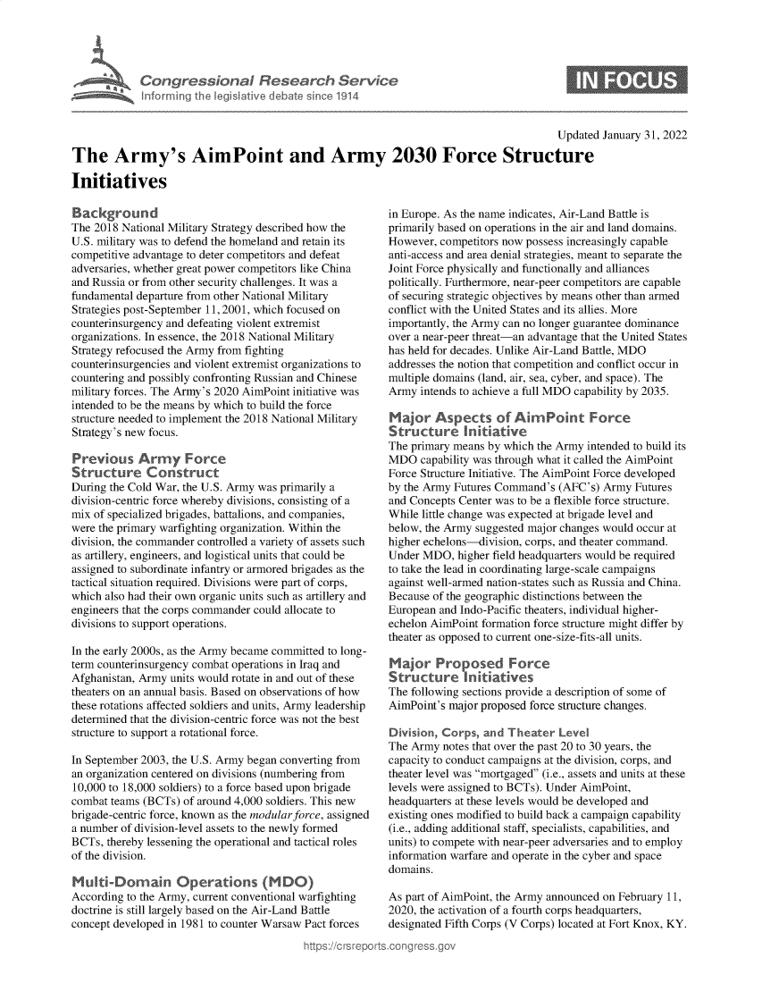 handle is hein.crs/govegxk0001 and id is 1 raw text is: Congressional Research Service
Inforrning the legislative debate since 1914

Updated January 31, 2022

The Army's AimPoint and Army 2030 Force Structure
Initiatives

Background
The 2018 National Military Strategy described how the
U.S. military was to defend the homeland and retain its
competitive advantage to deter competitors and defeat
adversaries, whether great power competitors like China
and Russia or from other security challenges. It was a
fundamental departure from other National Military
Strategies post-September 11, 2001, which focused on
counterinsurgency and defeating violent extremist
organizations. In essence, the 2018 National Military
Strategy refocused the Army from fighting
counterinsurgencies and violent extremist organizations to
countering and possibly confronting Russian and Chinese
military forces. The Army's 2020 AimPoint initiative was
intended to be the means by which to build the force
structure needed to implement the 2018 National Military
Strategy's new focus.
Previous Arrmy Force
Structure Construct
During the Cold War, the U.S. Army was primarily a
division-centric force whereby divisions, consisting of a
mix of specialized brigades, battalions, and companies,
were the primary warfighting organization. Within the
division, the commander controlled a variety of assets such
as artillery, engineers, and logistical units that could be
assigned to subordinate infantry or armored brigades as the
tactical situation required. Divisions were part of corps,
which also had their own organic units such as artillery and
engineers that the corps commander could allocate to
divisions to support operations.
In the early 2000s, as the Army became committed to long-
term counterinsurgency combat operations in Iraq and
Afghanistan, Army units would rotate in and out of these
theaters on an annual basis. Based on observations of how
these rotations affected soldiers and units, Army leadership
determined that the division-centric force was not the best
structure to support a rotational force.
In September 2003, the U.S. Army began converting from
an organization centered on divisions (numbering from
10,000 to 18,000 soldiers) to a force based upon brigade
combat teams (BCTs) of around 4,000 soldiers. This new
brigade-centric force, known as the modular force, assigned
a number of division-level assets to the newly formed
BCTs, thereby lessening the operational and tactical roles
of the division.
Muti-Domain Operations (MDO)
According to the Army, current conventional warfighting
doctrine is still largely based on the Air-Land Battle
concept developed in 1981 to counter Warsaw Pact forces

in Europe. As the name indicates, Air-Land Battle is
primarily based on operations in the air and land domains.
However, competitors now possess increasingly capable
anti-access and area denial strategies, meant to separate the
Joint Force physically and functionally and alliances
politically. Furthermore, near-peer competitors are capable
of securing strategic objectives by means other than armed
conflict with the United States and its allies. More
importantly, the Army can no longer guarantee dominance
over a near-peer threat-an advantage that the United States
has held for decades. Unlike Air-Land Battle, MDO
addresses the notion that competition and conflict occur in
multiple domains (land, air, sea, cyber, and space). The
Army intends to achieve a full MDO capability by 2035.
Major Aspects of Aim Point Force
Structure In itative
The primary means by which the Army intended to build its
MDO capability was through what it called the AimPoint
Force Structure Initiative. The AimPoint Force developed
by the Army Futures Command's (AFC's) Army Futures
and Concepts Center was to be a flexible force structure.
While little change was expected at brigade level and
below, the Army suggested major changes would occur at
higher echelons-division, corps, and theater command.
Under MDO, higher field headquarters would be required
to take the lead in coordinating large-scale campaigns
against well-armed nation-states such as Russia and China.
Because of the geographic distinctions between the
European and Indo-Pacific theaters, individual higher-
echelon AimPoint formation force structure might differ by
theater as opposed to current one-size-fits-all units.
Major Proposed Force
Structure     nitatives
The following sections provide a description of some of
AimPoint's major proposed force structure changes.
Division, Corps, and Theater Level
The Army notes that over the past 20 to 30 years, the
capacity to conduct campaigns at the division, corps, and
theater level was mortgaged (i.e., assets and units at these
levels were assigned to BCTs). Under AimPoint,
headquarters at these levels would be developed and
existing ones modified to build back a campaign capability
(i.e., adding additional staff, specialists, capabilities, and
units) to compete with near-peer adversaries and to employ
information warfare and operate in the cyber and space
domains.
As part of AimPoint, the Army announced on February 11,
2020, the activation of a fourth corps headquarters,
designated Fifth Corps (V Corps) located at Fort Knox, KY.


