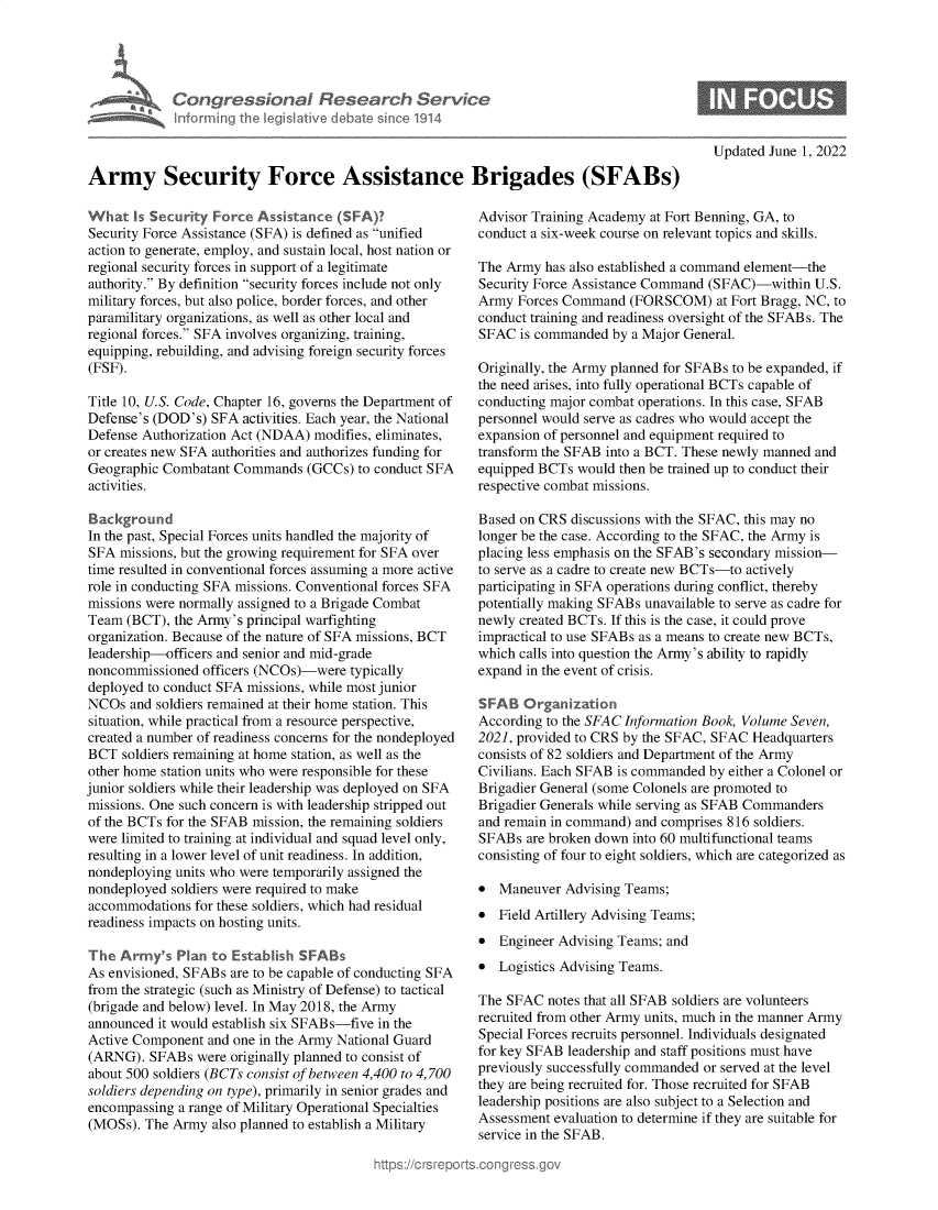 handle is hein.crs/govegyv0001 and id is 1 raw text is: Con gressionl Research Service
nforming th  legisIlive cI bate sin ce 1914
Army Security Force Assistance Brigades (SFABs)

What Is Security Force Assistance (SFA)?
Security Force Assistance (SFA) is defined as unified
action to generate, employ, and sustain local, host nation or
regional security forces in support of a legitimate
authority. By definition security forces include not only
military forces, but also police, border forces, and other
paramilitary organizations, as well as other local and
regional forces. SFA involves organizing, training,
equipping, rebuilding, and advising foreign security forces
(FSF).
Title 10, U.S. Code, Chapter 16, governs the Department of
Defense's (DOD's) SFA activities. Each year, the National
Defense Authorization Act (NDAA) modifies, eliminates,
or creates new SFA authorities and authorizes funding for
Geographic Combatant Commands (GCCs) to conduct SFA
activities.
Background
In the past, Special Forces units handled the majority of
SFA missions, but the growing requirement for SFA over
time resulted in conventional forces assuming a more active
role in conducting SFA missions. Conventional forces SFA
missions were normally assigned to a Brigade Combat
Team (BCT), the Army's principal warfighting
organization. Because of the nature of SFA missions, BCT
leadership-officers and senior and mid-grade
noncommissioned officers (NCOs)-were typically
deployed to conduct SFA missions, while most junior
NCOs and soldiers remained at their home station. This
situation, while practical from a resource perspective,
created a number of readiness concerns for the nondeployed
BCT soldiers remaining at home station, as well as the
other home station units who were responsible for these
junior soldiers while their leadership was deployed on SFA
missions. One such concern is with leadership stripped out
of the BCTs for the SFAB mission, the remaining soldiers
were limited to training at individual and squad level only,
resulting in a lower level of unit readiness. In addition,
nondeploying units who were temporarily assigned the
nondeployed soldiers were required to make
accommodations for these soldiers, which had residual
readiness impacts on hosting units.
The Army's Plan to Establish SFABs
As envisioned, SFABs are to be capable of conducting SFA
from the strategic (such as Ministry of Defense) to tactical
(brigade and below) level. In May 2018, the Army
announced it would establish six SFABs-five in the
Active Component and one in the Army National Guard
(ARNG). SFABs were originally planned to consist of
about 500 soldiers (BCTs consist of between 4,400 to 4,700
soldiers depending on type), primarily in senior grades and
encompassing a range of Military Operational Specialties
(MOSs). The Army also planned to establish a Military

Updated June 1, 2022

Advisor Training Academy at Fort Benning, GA, to
conduct a six-week course on relevant topics and skills.
The Army has also established a command element-the
Security Force Assistance Command (SFAC)-within U.S.
Army Forces Command (FORSCOM) at Fort Bragg, NC, to
conduct training and readiness oversight of the SFABs. The
SFAC is commanded by a Major General.
Originally, the Army planned for SFABs to be expanded, if
the need arises, into fully operational BCTs capable of
conducting major combat operations. In this case, SFAB
personnel would serve as cadres who would accept the
expansion of personnel and equipment required to
transform the SFAB into a BCT. These newly manned and
equipped BCTs would then be trained up to conduct their
respective combat missions.
Based on CRS discussions with the SFAC, this may no
longer be the case. According to the SFAC, the Army is
placing less emphasis on the SFAB's secondary mission-
to serve as a cadre to create new BCTs-to actively
participating in SFA operations during conflict, thereby
potentially making SFABs unavailable to serve as cadre for
newly created BCTs. If this is the case, it could prove
impractical to use SFABs as a means to create new BCTs,
which calls into question the Army's ability to rapidly
expand in the event of crisis.
SFAB Organization
According to the SFAC Information Book, Volume Seven,
2021, provided to CRS by the SFAC, SFAC Headquarters
consists of 82 soldiers and Department of the Army
Civilians. Each SFAB is commanded by either a Colonel or
Brigadier General (some Colonels are promoted to
Brigadier Generals while serving as SFAB Commanders
and remain in command) and comprises 816 soldiers.
SFABs are broken down into 60 multifunctional teams
consisting of four to eight soldiers, which are categorized as
* Maneuver Advising Teams;
* Field Artillery Advising Teams;
* Engineer Advising Teams; and
* Logistics Advising Teams.
The SFAC notes that all SFAB soldiers are volunteers
recruited from other Army units, much in the manner Army
Special Forces recruits personnel. Individuals designated
for key SFAB leadership and staff positions must have
previously successfully commanded or served at the level
they are being recruited for. Those recruited for SFAB
leadership positions are also subject to a Selection and
Assessment evaluation to determine if they are suitable for
service in the SFAB.



