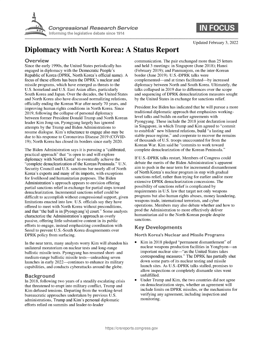handle is hein.crs/govegzh0001 and id is 1 raw text is: Congressional Research Service
Informing th  legislative cI ba o sinceo 1914
Diplomacy with North Korea: A Status Report

Overview
Since the early 1990s, the United States periodically has
engaged in diplomacy with the Democratic People's
Republic of Korea (DPRK, North Korea's official name). A
focus of these efforts has been the DPRK's nuclear and
missile programs, which have emerged as threats to the
U.S. homeland and U.S. East Asian allies, particularly
South Korea and Japan. Over the decades, the United States
and North Korea also have discussed normalizing relations,
officially ending the Korean War after nearly 70 years, and
improving human rights conditions in North Korea. Since
2019, following the collapse of personal diplomacy
between former President Donald Trump and North Korean
leader Kim Jong-un, Pyongyang largely has ignored
attempts by the Trump and Biden Administrations to
resume dialogue. Kim's reluctance to engage also may be
due to his response to Coronavirus Disease 2019 (COVID-
19); North Korea has closed its borders since early 2020.
The Biden Administration says it is pursuing a calibrated,
practical approach that is open to and will explore
diplomacy with North Korea to eventually achieve the
complete denuclearization of the Korean Peninsula. U.N.
Security Council and U.S. sanctions bar nearly all of North
Korea's exports and many of its imports, with exceptions
for livelihood and humanitarian purposes. The Biden
Administration's approach appears to envision offering
partial sanctions relief in exchange for partial steps toward
denuclearization. Incremental sanctions relief could be
difficult to accomplish without congressional support, given
limitations enacted into law. U.S. officials say they have
offered to meet with North Korea without preconditions,
and that the ball is in [Pyongyang's] court. Some analysts
characterize the Administration's approach as overly
passive, offering little substantive content in its public
efforts to engage, instead emphasizing coordination with
Seoul to prevent U.S.-South Korea disagreements over
DPRK policy from surfacing.
In the near term, many analysts worry Kim will abandon his
unilateral moratorium on nuclear tests and long-range
ballistic missile tests. Pyongyang has resumed short- and
medium-range ballistic missile tests-unleashing seven
launches in early 2022-continues to enhance its military
capabilities, and conducts cyberattacks around the globe.
Background
In 2018, following two years of a steadily escalating crisis
that threatened to erupt into military conflict, Trump and
Kim defused tensions. Departing from the working-level
bureaucratic approaches undertaken by previous U.S.
administrations, Trump and Kim's personal diplomatic
efforts relied on summits and leader-to-leader

Updated February 3, 2022

communication. The pair exchanged more than 25 letters
and held 3 meetings: in Singapore (June 2018); Hanoi
(February 2019); and Panmunjom, on the inter-Korean
border (June 2019). U.S.-DPRK talks were
complemented-and at times facilitated-by increased
diplomacy between North and South Korea. Ultimately, the
talks collapsed in 2019 due to differences over the scope
and sequencing of DPRK denuclearization measures sought
by the United States in exchange for sanctions relief.
President Joe Biden has indicated that he will pursue a more
traditional diplomatic approach that emphasizes working-
level talks and builds on earlier agreements with
Pyongyang. These include the 2018 joint declaration issued
in Singapore, in which Trump and Kim agreed to commit
to establish new bilateral relations, build a lasting and
stable peace regime, and cooperate to recover the remains
of thousands of U.S. troops unaccounted for from the
Korean War. Kim said he commits to work toward
complete denuclearization of the Korean Peninsula.
If U.S.-DPRK talks restart, Members of Congress could
debate the merits of the Biden Administration's apparent
aim to push in the near term for incremental dismantlement
of North Korea's nuclear program in step with gradual
sanctions relief, rather than trying for earlier and/or more
extensive DPRK denuclearization concessions. The
possibility of sanctions relief is complicated by
requirements in U.S. law that target not only weapons
programs but also human rights abuses, money laundering,
weapons trade, international terrorism, and cyber
operations. Members may also debate whether and how to
prod the Administration to more effectively deliver
humanitarian aid to the North Korean people despite
sanctions.
Key Developments
North Kores Nuclear and Missnle Programs
 Kim in 2018 pledged permanent dismantlement of
nuclear weapons production facilities in Yongbyon-an
important nuclear site-as the United States takes
corresponding measures. The DPRK has partially shut
down some parts of its nuclear testing and missile
launch sites. As U.S.-DPRK talks stalled, promises to
allow inspections or completely dismantle sites went
unfulfilled.
 Under Trump and Kim, the two countries did not agree
on denuclearization steps, whether an agreement will
include limits on DPRK missiles, or the mechanisms for
verifying any agreement, including inspection and
monitoring.


