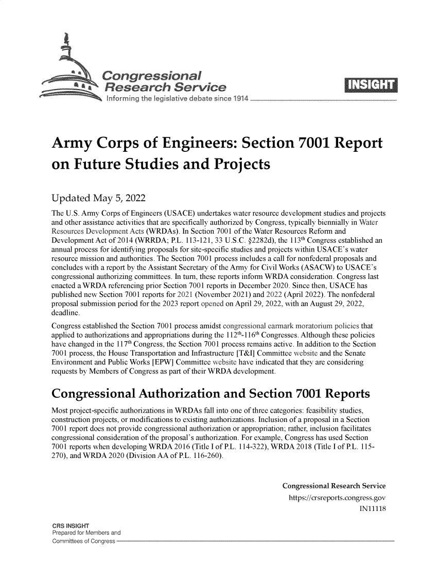 handle is hein.crs/govehcb0001 and id is 1 raw text is: Congressional                                                     ____
~~Research Service
Army Corps of Engineers: Section 7001 Report
on Future Studies and Projects
Updated May 5, 2022
The U.S. Army Corps of Engineers (USACE) undertakes water resource development studies and projects
and other assistance activities that are specifically authorized by Congress, typically biennially in Water
Resources Development Acts (WRDAs). In Section 7001 of the Water Resources Reform and
Development Act of 2014 (WRRDA; P.L. 113-121, 33 U.S.C. @2282d), the 113th Congress established an
annual process for identifying proposals for site-specific studies and projects within USACE's water
resource mission and authorities. The Section 7001 process includes a call for nonfederal proposals and
concludes with a report by the Assistant Secretary of the Army for Civil Works (ASACW) to USACE's
congressional authorizing committees. In turn, these reports inform WRDA consideration. Congress last
enacted a WRDA referencing prior Section 7001 reports in December 2020. Since then, USACE has
published new Section 7001 reports for 2021 (November 2021) and 2022 (April 2022). The nonfederal
proposal submission period for the 2023 report opened on April 29, 2022, with an August 29, 2022,
deadline.
Congress established the Section 7001 process amidst congressional earmark moratorium policies that
applied to authorizations and appropriations during the 112th~1 16th Congresses. Although these policies
have changed in the 117th Congress, the Section 7001 process remains active. In addition to the Section
7001 process, the House Transportation and Infrastructure [T&I] Committee website and the Senate
Environment and Public Works [EPW] Committee website have indicated that they are considering
requests by Members of Congress as part of their WRDA development.
Congressional Authorization and Section 7001 Reports
Most project-specific authorizations in WRDAs fall into one of three categories: feasibility studies,
construction projects, or modifications to existing authorizations. Inclusion of a proposal in a Section
7001 report does not provide congressional authorization or appropriation; rather, inclusion facilitates
congressional consideration of the proposal's authorization. For example, Congress has used Section
7001 reports when developing WRDA 2016 (Title I of P.L. 114-322), WRDA 2018 (Title I of P.L. 115-
270), and WRDA 2020 (Division AA of P.L. 116-260).
Congressional Research Service
https://crsreports.congress.gov
IN11118
CRS INSIGHT
Prepared for Members and
Committees of Congress


