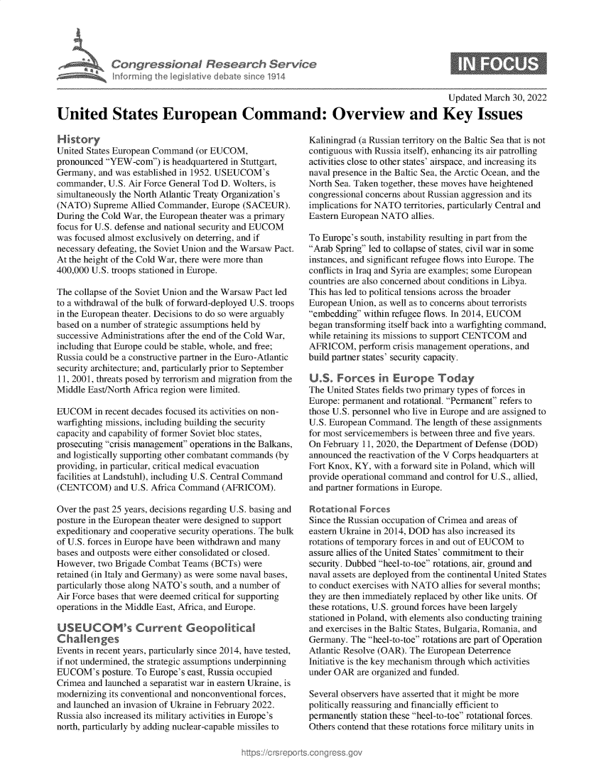 handle is hein.crs/govehcd0001 and id is 1 raw text is: CongressionaI Research Service
Informing Ih legisIlive debale sine 1914

0

Updated March 30, 2022
United States European Command: Overview and Key Issues

History
United States European Command (or EUCOM,
pronounced YEW-com) is headquartered in Stuttgart,
Germany, and was established in 1952. USEUCOM's
commander, U.S. Air Force General Tod D. Wolters, is
simultaneously the North Atlantic Treaty Organization's
(NATO) Supreme Allied Commander, Europe (SACEUR).
During the Cold War, the European theater was a primary
focus for U.S. defense and national security and EUCOM
was focused almost exclusively on deterring, and if
necessary defeating, the Soviet Union and the Warsaw Pact.
At the height of the Cold War, there were more than
400,000 U.S. troops stationed in Europe.
The collapse of the Soviet Union and the Warsaw Pact led
to a withdrawal of the bulk of forward-deployed U.S. troops
in the European theater. Decisions to do so were arguably
based on a number of strategic assumptions held by
successive Administrations after the end of the Cold War,
including that Europe could be stable, whole, and free;
Russia could be a constructive partner in the Euro-Atlantic
security architecture; and, particularly prior to September
11, 2001, threats posed by terrorism and migration from the
Middle East/North Africa region were limited.
EUCOM in recent decades focused its activities on non-
warfighting missions, including building the security
capacity and capability of former Soviet bloc states,
prosecuting crisis management operations in the Balkans,
and logistically supporting other combatant commands (by
providing, in particular, critical medical evacuation
facilities at Landstuhl), including U.S. Central Command
(CENTCOM) and U.S. Africa Command (AFRICOM).
Over the past 25 years, decisions regarding U.S. basing and
posture in the European theater were designed to support
expeditionary and cooperative security operations. The bulk
of U.S. forces in Europe have been withdrawn and many
bases and outposts were either consolidated or closed.
However, two Brigade Combat Teams (BCTs) were
retained (in Italy and Germany) as were some naval bases,
particularly those along NATO's south, and a number of
Air Force bases that were deemed critical for supporting
operations in the Middle East, Africa, and Europe.
s     r      GeopolitkaD
Events in recent years, particularly since 2014, have tested,
if not undermined, the strategic assumptions underpinning
EUCOM's posture. To Europe's east, Russia occupied
Crimea and launched a separatist war in eastern Ukraine, is
modernizing its conventional and nonconventional forces,
and launched an invasion of Ukraine in February 2022.
Russia also increased its military activities in Europe's
north, particularly by adding nuclear-capable missiles to

Kaliningrad (a Russian territory on the Baltic Sea that is not
contiguous with Russia itself), enhancing its air patrolling
activities close to other states' airspace, and increasing its
naval presence in the Baltic Sea, the Arctic Ocean, and the
North Sea. Taken together, these moves have heightened
congressional concerns about Russian aggression and its
implications for NATO territories, particularly Central and
Eastern European NATO allies.
To Europe's south, instability resulting in part from the
Arab Spring led to collapse of states, civil war in some
instances, and significant refugee flows into Europe. The
conflicts in Iraq and Syria are examples; some European
countries are also concerned about conditions in Libya.
This has led to political tensions across the broader
European Union, as well as to concerns about terrorists
embedding within refugee flows. In 2014, EUCOM
began transforming itself back into a warfighting command,
while retaining its missions to support CENTCOM and
AFRICOM, perform crisis management operations, and
build partner states' security capacity.
U.S. Forces in Europe Today
The United States fields two primary types of forces in
Europe: permanent and rotational. Permanent refers to
those U.S. personnel who live in Europe and are assigned to
U.S. European Command. The length of these assignments
for most servicemembers is between three and five years.
On February 11, 2020, the Department of Defense (DOD)
announced the reactivation of the V Corps headquarters at
Fort Knox, KY, with a forward site in Poland, which will
provide operational command and control for U.S., allied,
and partner formations in Europe.
Rotational Forces
Since the Russian occupation of Crimea and areas of
eastern Ukraine in 2014, DOD has also increased its
rotations of temporary forces in and out of EUCOM to
assure allies of the United States' commitment to their
security. Dubbed heel-to-toe rotations, air, ground and
naval assets are deployed from the continental United States
to conduct exercises with NATO allies for several months;
they are then immediately replaced by other like units. Of
these rotations, U.S. ground forces have been largely
stationed in Poland, with elements also conducting training
and exercises in the Baltic States, Bulgaria, Romania, and
Germany. The heel-to-toe rotations are part of Operation
Atlantic Resolve (OAR). The European Deterrence
Initiative is the key mechanism through which activities
under OAR are organized and funded.
Several observers have asserted that it might be more
politically reassuring and financially efficient to
permanently station these heel-to-toe rotational forces.
Others contend that these rotations force military units in


